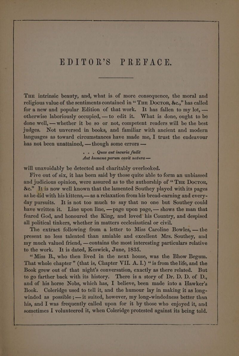 EDITOR’S PREFACE, Tuer intrinsic beauty, and, what is. of more consequence, the moral and religious value of the sentiments contained in “Tur Docror, &amp;c.,” has called for a new and popular Edition of that work. It has fallen to my lot, — otherwise laboriously occupied, —to edit it. What is done, ought to be done well, — whether it be so or not, competent readers will be the best judges. Not unversed in books, and familiar with ancient and modern languages as toward circumstances have made me, I trust the endeavour has not been unattained, — though some errors — - + » Quas aut incuria fudit Aut humana parum cavit natura — will unavoidably be detected and charitably overlooked. Five out of six, it has been said by those quite able to form an unbiassed and judicious opinion, were assured as to the authorship of “ THe Doctor, &amp;c.” It is now well known that the lamented Southey played with its pages as he did with his kittens,—as a relaxation from his bread-earning and every- day pursuits. It is not too much to say that no one but Southey could have written it. Line upon line, —page upon page, — shows the man that feared God, and honoured the King, and loved his Country, and despised all political tinkers, whether in matters ecclesiastical or civil. The extract following from a letter to Miss Caroline Bowles, — the present no less talented than amiable and excellent Mrs. Southey, and my much valued friend, —contains the most interesting particulars relative to the work. It is dated, Keswick, June, 1835. “Miss B., who then lived in the next house, was the Bhow Begum. That whole chapter ” (that is, Chapter VII. A. I.) “is from the life, and the Book grew out of that night’s conversation, exactly as there related. But to go farther back with its history. There isa story of Dr. D. D. of D., and of his horse Nobs, which has, I believe, been made into a Hawker’s Book. Coleridge used to tell it, and the humour lay in making it as long- winded as possible ;——it suited, however, my long-windedness better than his, and I was frequently called upon for it by those who enjoyed it, and sometimes I volunteered it, when Coleridge protested against its being told.