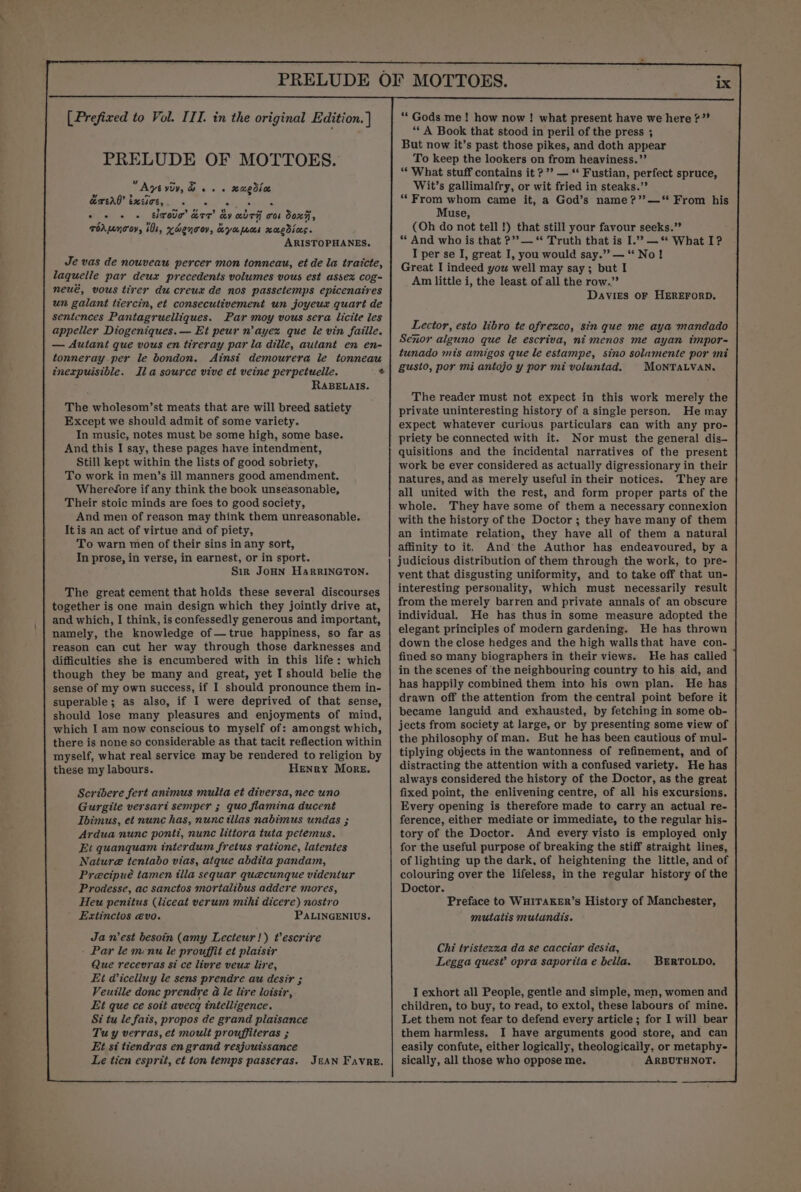 eae 6 [Prefixed to Vol. III. in the original Edition. | PRELUDE OF MOTTOES. Ayt viv, &amp; os. xaedioe wy ’ ’ ~ RETONO ELGG ia sera” ou cske © © © © EbTOUT ATT KY aUTH Tob 0x7, , ”, Ul s 4 bi ToAMUC OY, iO, KdenTOV, heya pms mUEdICS. ARISTOPHANES. Je vas de nouveau percer mon tonneau, et de la tratcte, laquelle par deux precedents volumes vous est ussex cog- neué, vous tirer du creuxz de nos passetemps epicenaires un galant tiercin, et consecutivement un joyeux quart de sentences Pantagruelliques. Par moy vous sera licite les appeller Diogeniques.— Et peur n’ayex que le vin faille. — Autant que vous en tireray par la dille, autant en en- tonneray per le bondon. Ainst demourera le tonneau inexpuisible. RaABELAIS. The wholesom’st meats that are will breed satiety Except we should admit of some variety. In music, notes must be some high, some base. And this I say, these pages have intendment, Still kept within the lists of good sobriety, To work in men’s ill manners good amendment. Wherefore if any think the book unseasonable, Their stoic minds are foes to good society, And men of reason may think them unreasonable. It is an act of virtue and of piety, To warn men of their sins in any sort, In prose, in verse, in earnest, or in sport. Sir JOHN HarRRINGTON. The great cement that holds these several discourses together is one main design which they jointly drive at, and which, I think, is confessedly generous and important, namely, the knowledge of—true happiness, so far as reason can cut her way through those darknesses and difficulties she is encumbered with in this life: which though they be many and great, yet I should belie the sense of my own success, if I should pronounce them in- superable; as also, if 1 were deprived of that sense, should lose many pleasures and enjoyments of mind, which I am now conscious to myself of: amongst which, there is none so considerable as that tacit reflection within myself, what real service may be rendered to religion by these my labours. Henry More. Scridere fert animus multa et diversa, nec uno Gurgite versari semper ; quo flamina ducent Ibimus, et nunc has, nunc tilas nabimus undas ; Ardua nunc ponti, nunc littora tuta petemus. Et quanquam interdum freius ratione, latentes Nature tentabo vias, atque abdita pandam, Precipué tamen illa sequar quecunque videntur Prodesse, ac sanctos mortalibus addere mores, Heu penitus (liceat verum mihi dicere) nostro Extinctos evo. PALINGENIUS. Ja west besoin (amy Lecteur!) tescrire - Par le menu le prouffit et plaisir Que recevras si ce livre veux lire, Et Wicelluy le sens prendre au desir ; Veuille donc prendre @ le lire loisir, Et que ce soit avecg intelligence. Si tu le fais, propos de grand plaisance Tuy verras, et moult prouffiteras ; Et si tiendras en grand resjouissance Le tien esprit, et ton temps passeras. JeAN Favre. “Gods me! how now! what present have we here ?”? ‘* A Book that stood in peril of the press ; But now it’s past those pikes, and doth appear To keep the lookers on from héaviness.”’ ‘“* What stuff contains it ?”? — ‘‘ Fustian, perfect spruce, Wit’s gallimalfry, or wit fried in steaks.” “From whom came it, a God’s name ?’’—*“ From his Muse, (Oh do not tell !) that still your favour seeks.” * And who is that ?’?— “ Truth that is I.”? —** What I? I per se I, great I, you would say.” — “No! Great I indeed you well may say; but I Am little i, the least of all the row.” Davies OF HEREFORD, Lector, esto libro te ofrezco, sin que me aya mandado Senor alguno que le escriva, ni menos me ayan impor- tunado mis amigos que le estampe, sino solamente por mi gusto, por mi antojo y por mi voluntad. MOoNnrTALVAN. The reader must not expect in this work merely the private uninteresting history of a single person. He may expect whatever curious particulars can with any pro- priety be connected with it. Nor must the general dis- quisitions and the incidental narratives of the present work be ever considered as actually digressionary in their natures, and as merely useful in their notices. They are all united with the rest, and form proper parts of the whole. They have some of them a necessary connexion with the history of the Doctor ; they have many of them an intimate relation, they have all of them a natural affinity to it, And the Author has endeavoured, by a judicious distribution of them through the work, to pre- vent that disgusting uniformity, and to take off that un- interesting personality, which must necessarily result from the merely barren and private annals of an obscure individual. He has thus in some measure adopted the elegant principles of modern gardening. He has thrown down the close hedges and the high wallsthat have con- fined so many biographers in their views. He has called in the scenes of ‘the neighbouring country to his aid, and has happily combined them into his own plan. He has drawn off the attention from the central point before it became languid and exhausted, by fetching in some ob- jects from society at large, or by presenting some view of the philosophy of man. But he has been cautious of mul- tiplying objects in the wantonness of refinement, and of distracting the attention with a confused variety. He has always considered the history of the Doctor, as the great fixed point, the enlivening centre, of all his excursions. Every opening is therefore made to carry an actual re- ference, either mediate or immediate, to the regular his- tory of the Doctor. And every visto is employed only for the useful purpose of breaking the stiff straight lines, of lighting up the dark, of heightening the little, and of colouring over the lifeless, in the regular history of the Doctor. Preface to WHITAKER’s History of Manchester, mutatis mutundis. Chi tristezza da se cacciar desia, Legga quest?’ opra saporiia e bella. |BERTOLDO, I exhort all People, gentle and simple, men, women and children, to buy, to read, to extol, these labours of mine. Let them not fear to defend every article ; for I will bear them harmless. I have arguments good store, and can easily confute, either logically, theologically. or metaphy- sically, all those who oppose me. ARBUTHNOT.