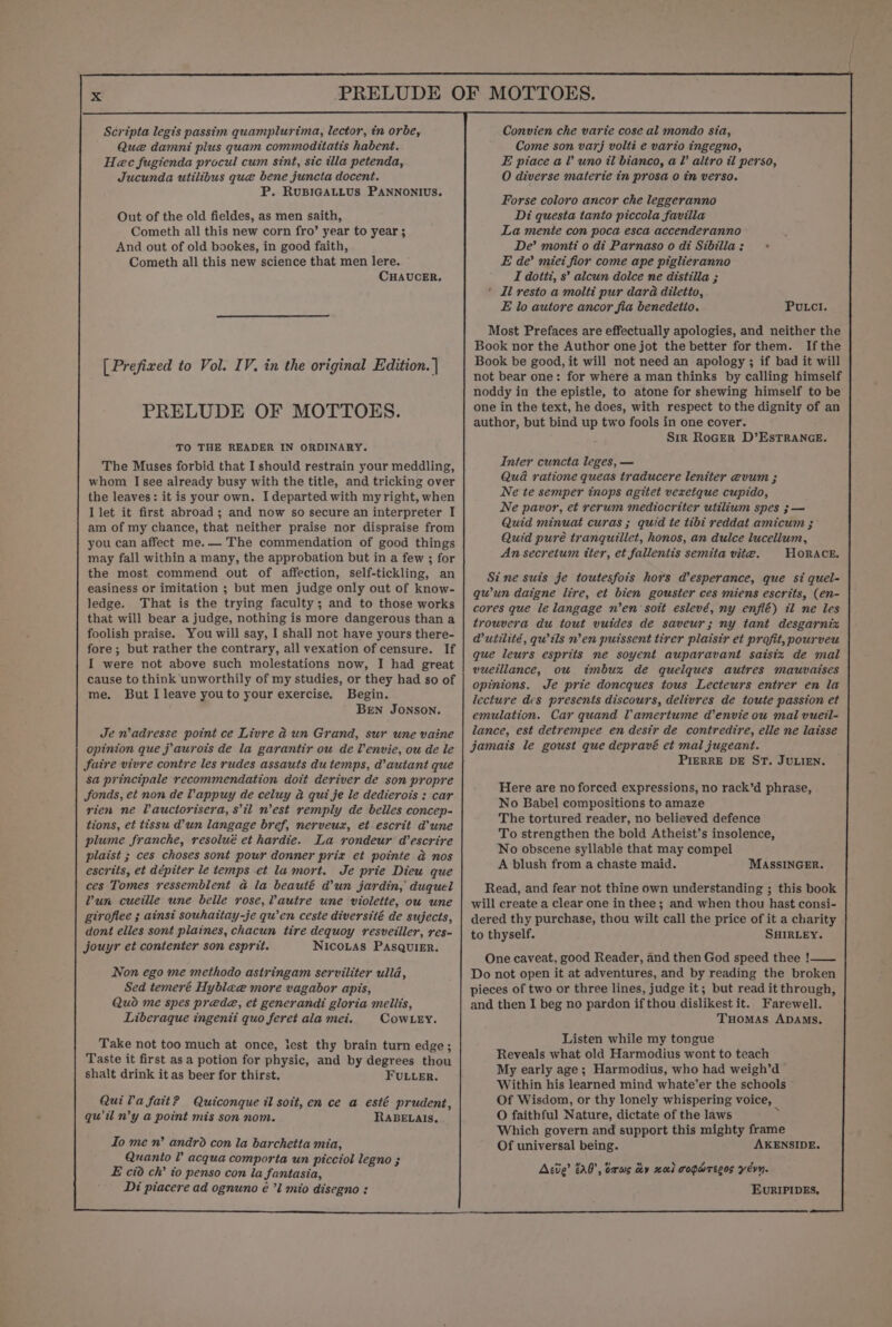 Scripta legis passim quamplurima, lector, in orbe, Que damni plus quam commoditatts habent. Hec fugienda procul cum sint, sic illa petenda, Jucunda utilibus que bene juncta docent. P. RUBIGALLUS PANNONIUS. Out of the old fieldes, as men saith, Cometh all this new corn fro’ year to year ; And out of old bookes, in good faith, Cometh all this new science that men lere. CHAUCER. [ Prefixed to Vol. IV. in the original Edition. | PRELUDE OF MOTTOES. TO THE READER IN ORDINARY. The Muses forbid that I should restrain your meddling, whom I see already busy with the title, and tricking over the leaves: it is your own. I departed with my right, when I let it first abroad; and now so secure an interpreter I am of my chance, that neither praise nor dispraise from you can affect me.— The commendation of good things may fall within a many, the approbation but in a few ; for the most commend out of affection, self-tickling, an easiness or imitation ; but men judge only out of know- ledge. That is the trying faculty; and to those works that will bear a judge, nothing is more dangerous than a foolish praise. You will say, I shall not have yours there- fore ; but rather the contrary, all vexation of censure. If I were not above such molestations now, I had great cause to think 'unworthily of my studies, or they had so of me. But I leave youto your exercise. Begin. Bren JONSON. Je n’adresse point ce Livre ad un Grand, sur une vaine opinion que j aurots de la garantir ou de Venvie, ou de le faire vivre contre les rudes assauts du temps, d’autant que sa principale recommendation doit deriver de son propre JSonds, et non de Vappuy de celuy a qui je le dedierois : car rien ne Pauctorisera, stl nest remply de belles concep- tions, et tissu d’un langage bref, nerveux, et escrit dune plume franche, resolué et hardie. La rondeur d’escrire plaist ; ces choses sont pour donner prix et pointe a nos escrits, et dépiter le temps et la mort. Je prie Dieu que ces Tomes ressemblent a@ la beauté d’un jardin, duquel Yun cueille une belle rose, Vautre une violette, ou une giroflee ; ainst souhaitay-je qu’en ceste diversité de sujects, dont elles sont plaines, chacun tire dequoy resveiller, res- jouyr et contenter son esprit. NICOLAS PAsQuliER. Non ego me methodo astringam serviliter ulld, Sed temeré Hyblee more vagabor apis, Quod me spes prede@, et generandi gloria mellis, Liberaque ingenti quo feret ala mei. CowLey. Take not too much at once, lest thy brain turn edge; Taste it first as a potion for physic, and by degrees thou shalt drink it as beer for thirst. FULLER. Quila fait? Quiconque il soit, en ce a esté prudent, qu il n’y a point mis son nom. RABELAIs. Io me n’ andro con la barchetta mia, Quanto V acqua comporta un picciol legno ; E cio ch’ to penso con la fantasia, Di piacere ad ognuno é ’l mio disegno : Convien che varie cose al mondo sia, Come son varj volti e vario ingegno, E piace al? uno il bianco, al altro il perso, O diverse materie tn prosa 0 in verso. Forse coloro ancor che leggeranno Di questa tanto piccola favilla La mente con poca esca accenderanno De’ monti o di Parnaso o di Sibilla: &gt; E de’ miei fior come ape piglieranno I dottz, s’ alcun dolce ne distilla ; ' Il resto a molti pur dara diletto, E lo autore ancor fia benedetio. Putcl. Most Prefaces are effectually apologies, and neither the Book nor the Author one jot the better for them. Ifthe Book be good, it will not need an apology ; if bad it will not bear one: for where a man thinks by calling himself noddy in the epistle, to atone for shewing himself to be one in the text, he does, with respect to the dignity of an author, but bind up two fools in one cover. Sir RoGErR D’ESTRANGE. Inter cuncta leges, — Qua ratione queas traducere leniter evum ; Ne te semper tnops agitet vexetque cupido, Ne pavor, et rerum mediocriter utilium spes ;— Quid minuat curas ; quid te tibi reddat amicum ; Quid puré tranquillet, honos, an dulce lucellum, An secretum tter, et fallentis semita vite. HoRACE. Sine suis je toutesfois hors d’esperance, que si quel- qu'un daigne lire, et bien gouster ces miens escrits, (en- cores que le langage n’en soit eslevé, ny enflé) il ne les trouvera du tout vuides de saveur; ny tant desgarnix @Muitilité, qu’ils n’en puissent tirer plaisir et profit, pourveu que leurs esprits ne soyent auparavant saisiz de mal vuetllance, ou tmbux de quelques autres mauvaises opinions. Je prie doncques tous Lecteurs entrer en la lecture des presents discours, delivres de toute passion et emulation. Car quand Vamertume d’envie ou mal vueil- lance, est detrempee en desir de contredire, elle ne laisse PIERRE DE ST. JULIEN. Here are no forced expressions, no rack’d phrase, No Babel compositions to amaze The tortured reader, no believed defence To strengthen the bold Atheist’s insolence, No obscene syllable that may compel A blush from a chaste maid. MASSINGER. Read, and fear not thine own understanding ; this book will create a clear one in thee; and when thou hast consi- dered thy purchase, thou wilt call the price of it a charity to thyself. SHIRLEY. One caveat, good Reader, and then God speed thee !—_— Do not open it at adventures, and by reading the broken pieces of two or three lines, judge it; but read it through, and then I beg no pardon if thou dislikest it. Farewell. Tuomas ADAMs. Listen while my tongue Reveals what old Harmodius wont to teach My early age; Harmodius, who had weigh’d Within his learned mind whate’er the schools Of Wisdom, or thy lonely whispering voice, O faithful Nature, dictate of the laws = Which govern and support this mighty frame Of universal being. AKENSIDE. Acie’ 00, bars dy xael coparecos yevn. EvRIPIDES.