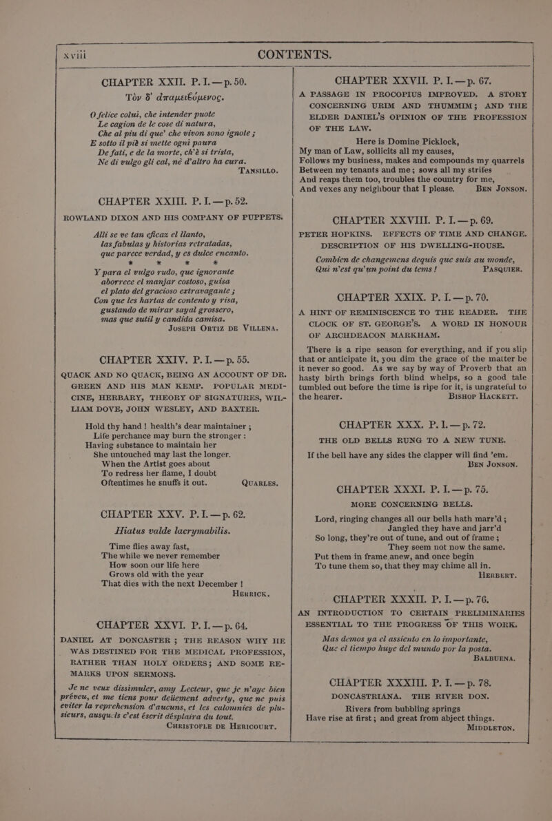 CHAPTER XXII. P. I.—p. 50. CHAPTER XXVII. P. I.—p. 67. A PASSAGE IN PROCOPIUS IMPROVED. A STORY CONCERNING URIM AND THUMMIM; AND THE O felice colui, che intender puote ELDER DANIEL’S OPINION OF THE PROFESSION Le cagion de le cose di natura, Ae SERS ae Che al piu di que’ che vivon sono ignote ; x Tov 8 drapebdpevoc. E sotto il pia si mette ogn? paura Here is Domine Picklock, De fati, e de la morte, ch’é si trista, My man of Law, sollicits all my causes, Ne di vulgo gli cal, né daltro ha cura. Follows my business, makes and compounds my quarrels TANSILLO. Between my tenants and me; sows all my strifes And reaps them too, troubles the country for me, And vexes any neighbour that I please. BEN JONSON. CHAPTER XXIII. P. I. —p. 52. ROWLAND DIXON AND HIS COMPANY OF PUPPETS. CHAPTER XXVIII. P. I.—p. 69. PETER HOPKINS. EFFECTS OF TIME AND CHANGE, DESCRIPTION OF HIS DWELLING-HOUSE. Alli se ve tan eficaz el lianto, las fabulas y historias retratadas, que parece verdad, y es dulce encanto. * * * a Y para el vulgo rudo, que ignorante aborrece el manjar costoso, guisa el plato del gracioso extravagante ; Con que les hartas de contento y risa, gustando de mirar sayal grossero, mas que sutil y candida camisa. JOSEPH ORTIZ DE VILLENA. Combien de changemens dequis que suis au monde, Qui n'est qu'un point du tems ! PASQUIER. CHAPTER XXIX. P. I.—p. 70. A HINT OF REMINISCENCE TO THE READER. THE CLOCK OF ST. GEORGE’S. A WORD IN HONOUR OF ARCHDEACON MARKHAM. There is a ripe season for everything, and if you slip that or anticipate it, you dim the grace of the matter be it never so good. As we say by way of Proverb that an hasty birth brings forth blind whelps, so a good tale tumbled out before the time is ripe for it, is ungrateful to the hearer. BisHop HAcKETT. CHAPTER XXIV, P.I.—p. 55. QUACK AND NO QUACK, BEING AN ACCOUNT OF DR. GREEN AND HIS MAN KEMP. POPULAR MEDI- CINE, HERBARY, THEORY OF SIGNATURES, WIL- LIAM DOVE, JOHN WESLEY, AND BAXTER. CHAPTER XXX. P.1.—p.72. THE OLD BELLS RUNG TO A NEW TUNE. Hold thy hand ! health’s dear maintainer ; Life perchance may burn the stronger : Having substance to maintain her She untouched may last the longer. When the Artist goes about To redress her flame, I doubt Oftentimes he snuffs it out. QUARLES. If the bell have any sides the clapper will find ’em. BEN JONSON. CHAPTER XXXI. P. I.—p. 75. MORE CONCERNING BELLS. CHAPTER XXYV. P.I.—p. 62. Hiatus valde lacrymabilis. Lord, ringing changes all our bells hath marr’d; Jangled they have and jarr’d So long, they’re out of tune, and out of frame ; They seem not now the same. Put them in frame anew, and once begin To tune them so, that they may chime all in. HERBERT. Time flies away fast, The while we never remember How soon our life here Grows old with the year That dies with the next December ! Herrick. CHAPTER XXXII. P. I.—p. 76. AN INTRODUCTION TO CERTAIN PRELIMINARIES ESSENTIAL TO THE PROGRESS OF THIS WORK. CHAPTER XXVI. P.I.—p. 64. DANIEL AT DONCASTER ; THE REASON WHY HE WAS DESTINED FOR THE MEDICAL PROFESSION, RATHER THAN HOLY ORDERS; AND SOME RE- MARKS UPON SERMONS. Mas demos ya el assiento en lo importante, Que el tiempo huye del mundo por la posta. BALBUENA, CHAPTER XXXIII. P. I. —p. 78. Je ne veux dissimuler, amy Lecteur, que je n’aye bien DONCASTRIANA. THE RIVER DON. préveu, et me tiens pour deiiement adverty, que ne puis eviter la reprehension d’aucuns, et les calommnies de plu- steurs, ausqucls c’est éscrit désplaira du tout. CuRISTOFLE DE HERICOURT.