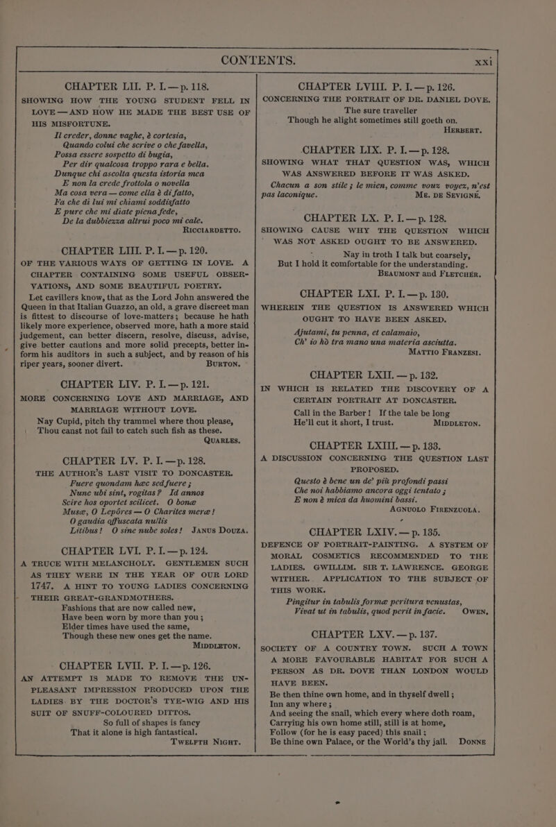 CHAPTER LIL. P. L—p. 118. SHOWING HOW THE YOUNG STUDENT FELL IN LOVE— AND HOW HE MADE THE BEST USE OF HIS MISFORTUNE. Ii creder, donne vaghe, 2 cortesia, Quando colui che scrive o che favella, Possa essere sospetio di bugia, Per dir quaicosa troppo rara e bella. Dunque chi ascolta questa tstoria mea E non la crede frottola o novella Ma cosa vera — come ella é di fatio, Fa che di lui mi chiami soddisfatto E pure che mi diate piena fede, De la dubbiexxa aliruz poco mi cale. RICCIARDETTO. CHAPTER LIII. P. I. — p. 120. OF THE VARIOUS WAYS OF GETTING IN LOVE. A CHAPTER CONTAINING SOME USEFUL OBSER- VATIONS, AND SOME BEAUTIFUL POETRY. Let cavillers know, that as the Lord John answered the Queen in that Italian Guazzo, an old, a grave discreet man is fittest to discourse of love-matters; because he hath likely more experience, observed more, hath a more staid judgement, can better discern, resolve, discuss, advise, give better cautions and more solid precepts, better in- form his auditors in such a subject, and by reason of his riper years, sooner divert. BURTON. CHAPTER LIV. P. I.—p. 121. MORE CONCERNING LOVE AND MARRIAGE, AND MARRIAGE WITHOUT LOVE. Nay Cupid, pitch thy trammel where thou please, \ Thou canst not fail to catch such fish as these. QUARLEs, CHAPTER LV. P. I. —p. 128. THE AUTHOR’S LAST VISIT TO DONCASTER. Fuere quondam hec sed fuere ; Nunc ubi sint, rogitas? Id annos Scire hos oportet scilicet. O bone Muse, O Lepéres — O Charites mere! O gaudia offuscata nullis Litibus! O sine nube soles!’ JANUS Douza. CHAPTER LVI. P. I.—p. 124. A TRUCE WITH MELANCHOLY. GENTLEMEN SUCH AS THEY WERE IN THE YEAR OF OUR LORD 1747. A HINT TO YOUNG LADIES CONCERNING THEIR GREAT-GRANDMOTHERS. Fashions that are now called new, Have been worn by more than you; Elder times have used the same, Though these new ones get the name. MIDDLETON. CHAPTER LVII. P. I.—p. 126. AN ATTEMPT IS MADE TO REMOVE THE UN- PLEASANT IMPRESSION PRODUCED UPON THE LADIES: BY THE DOCTOR'S TYE-WIG AND HIS CHAPTER LVIII. P. I.—p. 126. CONCERNING THE PORTRAIT OF DR. DANIEL DOVE. The sure traveller Though he alight sometimes still goeth on. HERBERT. CHAPTER LIX. P. I.—p. 128. SHOWING WHAT THAT QUESTION WAS, WHICH WAS ANSWERED BEFORE IT WAS ASKED. Chacun a son stile ; le mien, comme voux voyex, n'est pas laconique. ME. DE SEVIGNE, CHAPTER LX. P. I.—p. 128. SHOWING CAUSE WHY THE QUESTION WHICH WAS NOT ASKED OUGHT TO BE ANSWERED. Nay in troth I talk but coarsely, But I hold it comfortable for the understanding. BEAUMONT and FLETCHER. CHAPTER LXI. P. I.—p. 130. WHEREIN THE QUESTION IS ANSWERED WHICH OUGHT TO HAVE BEEN ASKED. Ajutami, tu penna, et calamaio, Ch’ to ho tra mano una materia asciutta. MATTIO FRANZEsI. CHAPTER LXII. — p. 1382. IN WHICH IS RELATED THE DISCOVERY OF A CERTAIN PORTRAIT AT DONCASTER. Callin the Barber! If the tale be long He’ll cut it short, I trust. MIDDLETON. CHAPTER LXIII. — p. 133. A DISCUSSION CONCERNING THE QUESTION LAST PROPOSED. Questo é bene un de’ pix profondi passi Che not habbiamo ancora oggi tentato ; E non é mica da huomini bass?. AGNUOLO FIRENZUOLA. CHAPTER LXIV.— p. 135. DEFENCE OF PORTRAIT-PAINTING. A SYSTEM OF MORAL COSMETICS RECOMMENDED TO THE LADIES. GWILLIM. SIR T. LAWRENCE. GEORGE WITHER. APPLICATION TO THE SUBJECT-.OF THIS WORK. Pingitur in tabulis forme peritura venustas, Vivat ut in tabulis, quod perit in facie. OWEN, CHAPTER LXV.—p. 137. SOCIETY OF A COUNTRY TOWN. SUCH A TOWN A MORE FAVOURABLE HABITAT FOR SUCH A PERSON AS DR. DOVE THAN LONDON WOULD HAVE BEEN. Be then thine own home, and in thyself dwell ; Inn any where ; And seeing the snail, which every where doth roam, Carrying his own home still, still is at home, Follow (for he is easy paced) this snail ; Be thine own Palace, or the World’s thy jail. Donne