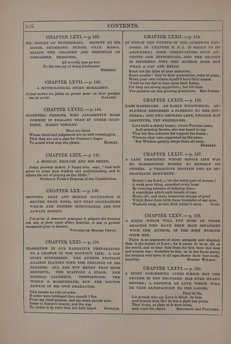 CHAPTER LXVI.—p. 139. MR. COPLEY OF NETHERHALL. SOCIETY AT HIS HOUSE. DRUMMOND. BURGH. GRAY. MASON. MILLER THE ORGANIST AND HISTORIAN OF DONCASTER. HERSCHEL. All worldly joys go less To the one joy of doing kindnesses. HERBERT. CHAPTER LXVII.—p. 140. A MYTHOLOGICAL STORY MORALISED. Il faut mettre les fables en presse pour en tirer quelque suc de verité. GARASSE. CHAPTER LXVIII. —p. 144. ECCENTRIC PERSONS, WHY APPARENTLY MORE COMMON IN ENGLAND THAN IN OTHER COUN- TRIES. HARRY BINGLEY. Blest are those Whose blood and judgement are so well commingled, That they are not a pipe for Fortune’s finger To sound what stop she please. HAMLET. CHAPTER LXIX.— p. 147. A MUSICAL RECLUSE AND HIS SISTER. Some proverb maker, I forget who, says, ‘‘ God hath given to some men wisdom and understanding, and to others the art of playing on the fiddle.” Professor PARK’s Dogmas of the Constitution. CHAPTER LXX.—p. 148. SHOWING THAT ANY HONEST OCCUPATION IS BETTER THAN NONE, BUT THAT OCCUPATIONS WHICH ARE DEEMED HONOURABLE ARE NOT ALWAYS HONEST. J’ai peine a concevoir pourquoi le plipart des hommes ont une st forte envie détre heureux, et une si grande incapacité pour le devenir. VOYAGES DE Mitorp CETON. CHAPTER LXXI. —p. 150. TRANSITION IN OUR NARRATIVE PREPARATORY TO A CHANGE IN THE DOCTOR’S LIFE. A SAD STORY SUPPRESSED. THE AUTHOR PROTESTS AGAINST PLAYING WITH THE FEELINGS OF HIS READERS. ALL ARE NOT MERRY THAT SEEM MIRTHFUL. THE SCAFFOLD A STAGE. DON RODRIGO CALDERON. THISTLEWOOD. THE WORLD A MASQUERADE, BUT THE DOCTOR ALWAYS IN HIS OWN CHARAOTER. This breaks no rule of order. If order were infringed then should I flee From my chief purpose, and my mark should miss. Order is Nature’s beauty, and the way To Order is by rules that Art hath found. GwILLio. POSED IN CHAPTER Il. P. I. IS BEGUN TO BE ANSWERED; SOME OBSERVATIONS UPON AN- CESTRY ARE INTRODUCED, AND THE READER IS INFORMED WHY THE AUTHOR DOES NOT WEAR A CAP AND BELLS. Boast not the titles of your ancestors, Brave youths! they’re their possessions, none of yours. When your own virtues equall’d have their names, *T will be but fair to lean upon their fames, For they are strong supporters; but till then The greatest are but growing gentlemen. BEN JoNnsON. CHAPTER LXXIII.—p. 156. RASH MARRIAGES. AN EARLY WIDOWHOOD. AF- FLICTION RENDERED A BLESSING TO THE SUF- FERER 5 AND TWO ORPHANS LEFT, THOUGH NOT DESTITUTE, YET FRIENDLESS. Love built a stately house; where Fortune came, And spinning fancies, she was heard to say That her fine cobwebs did support the frame ; Whereas they were supported by the same. But Wisdom quickly swept them all away. HERBERT. CHAPTER LXXIV.—p. 157. A LADY DESCRIBED WHOSE SINGLE LIFE WAS NO BLESSEDNESS EITHER TO HERSELF OR OTHERS. A VERACIOUS EPITAPH AND AN AP- PROPRIATE MONUMENT. Beauty ! my Lord, —’tis the worst part of woman ! A weak poor thing, assaulted every hour By creeping minutes of defacing time ; A superficies which each breath of care Blasts off; and every humorous stream of grief Which flows from forth these fountains of our eyes, Washeth away, as rain doth winter’s snow. GorFF. CHAPTER LXXYV.— p. 159. A SCENE WHICH WILL PUT SOME OF THOSE READERS WHO HAVE BEEN MOST IMPATIENT WITH THE AUTHOR, IN THE BEST HUMOUR WITH HIM. There is no argument of more antiquity and elegancy than is the matter of Love; for it seems to be as old as the world, and to bear date from the first time that man and woman was: therefore in this, as in the finest metal, the freshest wits have in all ages shown their best work- manship. RoBertT WI1LMoT, CHAPTER LXXVI.—p. 160. A STORY CONCERNING CUPID WHICH NOT ONE READER IN TEN THOUSAND HAS EVER HEARD BEFORE; A DEFENCE OF LOVE WHICH WILL BE VERY SATISFACTORY TO THE LADIES. They do lie, Lie grossly who say Love is blind: by him And heaven they lie! he has a sight can pierce Thro’ ivory, as clear as it were horn, And reach his object. BEAUMONT and FLetTcuer.