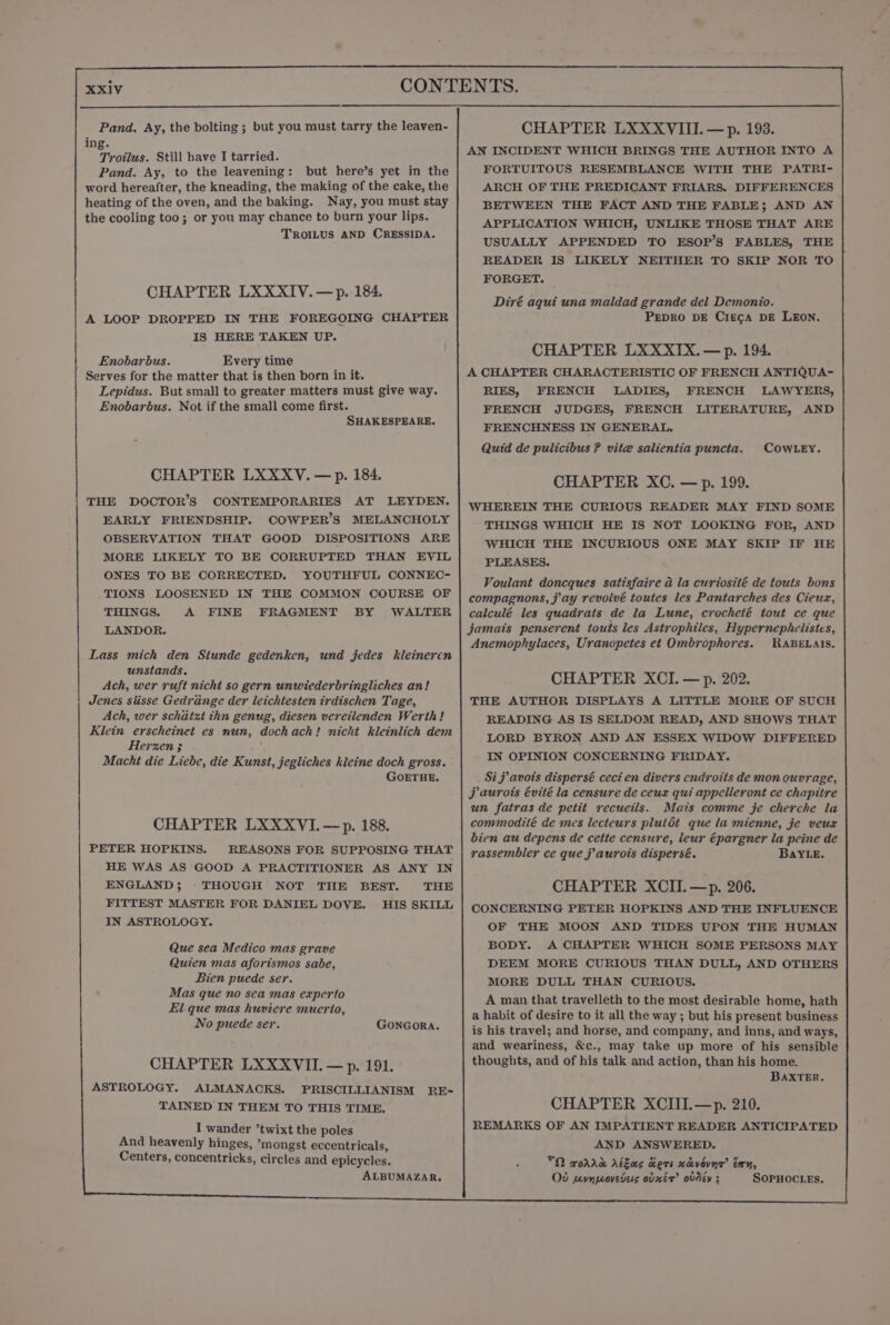 Pand. Ay, the bolting ; but you must tarry the leaven- ing. ieee: Still have I tarried. Pand. Ay, to the leavening: but here’s yet in the word hereafter, the kneading, the making of the cake, the heating of the oven, and the baking. Nay, you must stay the cooling too; or you may chance to burn your lips. TROILUS AND CRESSIDA. CHAPTER LXXXIV.—p. 184. A LOOP DROPPED IN THE FOREGOING CHAPTER IS HERE TAKEN UP. Enobarbus. Every time Serves for the matter that is then born in it. Lepidus. But small to greater matters must give way. Enobarbus. Not if the small come first. SHAKESPEARE. CHAPTER LXXXYV. — p. 184. THE DOCTOR’S CONTEMPORARIES AT LEYDEN. EARLY FRIENDSHIP. COWPER’S MELANCHOLY OBSERVATION THAT GOOD DISPOSITIONS ARE MORE LIKELY TO BE CORRUPTED THAN EVIL ONES TO BE CORRECTED. YOUTHFUL CONNEC- TIONS LOOSENED IN THE COMMON COURSE OF THINGS. A FINE FRAGMENT BY WALTER LANDOR. Lass mich den Stunde gedenken, und jedes kleineren unstands. Ach, wer ruft nicht so gern unwiederbringliches an! Jenes siisse Gedrange der leichtesten irdischen Tage, Ach, wer schatxt thn genug, diesen vereilenden Werth! Klein erscheinet es nun, dochach! nicht kleinlich dem Herzen 3 Macht die Liebe, die Kunst, jegliches kleine doch gross. GOETHE. CHAPTER LXXXVI.—p. 188. PETER HOPKINS. REASONS FOR SUPPOSING THAT HE WAS AS GOOD A PRACTITIONER AS ANY IN ENGLAND; THOUGH NOT THE BEST. THE FITTEST MASTER FOR DANIEL DOVE. HIS SKILL IN ASTROLOGY. Que sea Medico mas grave Quien mas aforismos sabe, Bien puede ser. Mas que no sea mas experto El que mas huviere muerto, No puede ser. GONGORA. CHAPTER LXXXVII. — p. 191. ASTROLOGY. ALMANACKS. PRISCILLIANISM RE- TAINED IN THEM TO THIS TIME. I wander ’twixt the poles And heavenly hinges, *mongst eccentricals, Centers, concentricks, circles and epicycles. ALBUMAZAR, CHAPTER LXXXVIII. —p. 193. AN INCIDENT WHICH BRINGS THE AUTHOR INTO A FORTUITOUS RESEMBLANCE WITH THE PATRI- ARCH OF THE PREDICANT FRIARS. DIFFERENCES BETWEEN THE FACT AND THE FABLE; AND AN APPLICATION WHICH, UNLIKE THOSE THAT ARE USUALLY APPENDED TO ESOP’S FABLES, THE READER IS LIKELY NEITHER TO SKIP NOR TO FORGET. Diré aqui una maldad grande del Demonio. PEDRO DE Cie¢a DE LEON. CHAPTER LXXXIX.—p. 194. A CHAPTER CHARACTERISTIC OF FRENCH ANTIQUA- RIES, FRENCH LADIES, FRENCH LAWYERS, FRENCH JUDGES, FRENCH LITERATURE, AND FRENCHNESS IN GENERAL. Quid de pulicibus ? vite salientia puncta. COWLEY. CHAPTER XC. —p. 199. WHEREIN THE CURIOUS READER MAY FIND SOME THINGS WHICH HE IS NOT LOOKING FOR, AND WHICH THE INCURIOUS ONE MAY SKIP IF HE PLEASES. Voulant doncques satisfaire a la curtosité de touts bons compagnons, jay revolvé toutes les Pantarches des Cieux, calculé les quadrats de la Lune, crocheté tout ce que jamais penserent touts les Astrophiles, Hypernephelistes, Anemophylaces, Uranopetes et Ombrophores. RABELAIS. CHAPTER XCI. — p. 202. THE AUTHOR DISPLAYS A LITTLE MORE OF SUCH READING AS IS SELDOM READ, AND SHOWS THAT LORD BYRON AND AN ESSEX WIDOW DIFFERED IN OPINION CONCERNING FRIDAY. Sij avois dispersé ceci en divers endroits de mon ouvrage, j aurots évité la censure de ceux qui appelleront ce chapitre un fatras de petit recueils. Mats comme je cherche la commodité de mes lecteurs pluldt que la mienne, je veux bien au depens de cette censure, leur épargner la peine de rassembler ce que j’ aurois dispersé. BaYLe. CHAPTER XCII.—p. 206. CONCERNING PETER HOPKINS AND THE INFLUENCE OF THE MOON AND TIDES UPON THE HUMAN BODY. A CHAPTER WHICH SOME PERSONS MAY DEEM MORE CURIOUS THAN DULL, AND OTHERS MORE DULL THAN CURIOUS. A man that travelleth to the most desirable home, hath a habit of desire to it all the way ; but his present business is his travel; and horse, and company, and inns, and ways, and weariness, &amp;c., may take up more of his sensible thoughts, and of his talk and action, than his home. BAXTER. CHAPTER XCIII.—p. 210. REMARKS OF AN IMPATIENT READER ANTICIPATED AND ANSWERED. *O rorrd Akzas cers xdvovnr’ Ex, Od pevnovedess ovxér ovdéy ; SOPHOCLEs.
