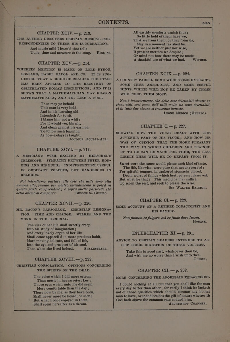 XV CHAPTER XCIV.—p. 213. THE AUTHOR DISCOVERS CERTAIN MUSICAL COR- RESPONDENCIES TO THESE HIS LUCUBRATIONS, And music mild I learn’d that tells Tune, time and measure tothe song. Hicerns. CHAPTER XCV.—p. 214. WHEREIN MENTION IS MADE OF LORD BYRON, RONSARD, RABBI KAPOL AND CO. IT IS SUG- GESTED THAT A MODE OF READING THE STARS HAS BEEN APPLIED TO THE RECOVERY OF OBLITERATED ROMAN INSCRIPTIONS; AND IT IS SHOWN THAT A MATHEMATICIAN MAY REASON MATHEMATICALLY, AND YET LIKE A FOOL. Thus may ye behold This man is very bold, And in his learning old Intendeth for to sit. I blame him not a whit; For it would vex his wit, And clean against his earning To follow such learning As now-a-days is taught. Docrour DovuBLE- ALE. CHAPTER XCVI.—p. 217. A MUSICIAN’S WISH EXCITED BY HERSCHEL’S TELESCOPE. SYMPATHY BETWEEN PETER HOP- KINS AND HIS PUPIL. INDIFFERENTISM USEFUL IN ORDINARY POLITICS, BUT DANGEROUS IN RELIGION. Noi intendiamo parlare alle cose che utile sono alla umana vita, quanto per nostro intendimento si potra in questa parte comprendere ; e sopra quelle particelle che detto avemo di comporre. BUSONE DA GUBBIO. CHAPTER XCVII.—p. 220. MR. BACON’S PARSONAGE. CHRISTIAN RESIGNA- TION. TIME AND CHANGE. WILKIE AND THE MONK IN THE ESCURIAL. The idea of her life shall sweetly creep Into his study of imagination ; And every lovely organ of her life Shall come apparell’d in more precious habit, More moving delicate, and full of life, Into the eye and prospect of his soul, Than when she lived indeed. SHAKESPEARE. CHAPTER XCVIII.—p. 222. CHRISTIAN CONSOLATION. OPINIONS CONCERNING THE SPIRITS OF THE DEAD. The voice which I did more esteem Than music in her sweetest key ; Those eyes which unto me did seem More comfortable than the day ; Those now by me, as they have been, Shall never more be heard, or seen ; But what I once enjoyed in them, Shall seem hereafter as a dream. All earthly comforts vanish thus ; So little hold of them have we, That we from them, or they from us, May in a moment ravished be. Yet we are neither just nor wise, If present mercies we despise; Or mind not how there may be made A thankful use of what we had. WITHER. CHAPTER XCIX.—p. 224. A COUNTRY PARISH. SOME WHOLESOME EXTRACTS, SOME TRUE ANECDOTES, AND SOME USEFUL HINTS, WHICH WILL NOT BE TAKEN BY THOSE WHO NEED THEM MOST. Non é inconucniente, che delle cose delettabili alcune ne steno utili, cost come dell’ utili molte ne sono delettabili, et in tutte due alcune si truovano honeste. Leone MeEpico (HEBREO). CHAPTER C.—p. 227. SHOWING HOW THE VICAR DEALT WITH THE JUVENILE PART OF HIS FLOCK; AND HOW HE WAS OF OPINION THAT THE MORE PLEASANT THE WAY IN WHICH CHILDREN ARE TRAINED UP TO GO CAN BE MADE FOR THEM, THE LESS LIKELY THEY WILL BE TO DEPART FROM IT. Sweet were the sauce would please each kind of taste, The life, likewise, were pure that never swerved ; For spiteful tongues, in cankered stomachs placed, Deem worst of things which best, percase, deserved. But what for that ? This medicine may suffice, To scorn the rest, and seek to please the wise. Str WALTER RALEIGH. CHAPTER CI.—p. 229. SOME ACCOUNT OF A RETIRED TOBACCONIST AND HIS FAMILY. Non fumum ex fulgore, sed ex fumo dare lucem. Horace. INTERCHAPTER XI.—p. 281. ADVICE TO CERTAIN READERS INTENDED TO AS- SIST THEIR DIGESTION OF THESE VOLUMES. Take this in good part, whatsoever thou be, And wish me no worse than I wish unto thee. TUSSER. CHAPTER CII.— p. 232. MORE CONCERNING THE AFORESAID TOBACCONIST. I doubt nothing at all but that you shall like the man every day better than other; for verily I think he lacketh not of those qualities which should become any honest man to have, over and besides the gift of nature wherewith God hath above the common rate endued him. ARCHBISHOP CRANMER.