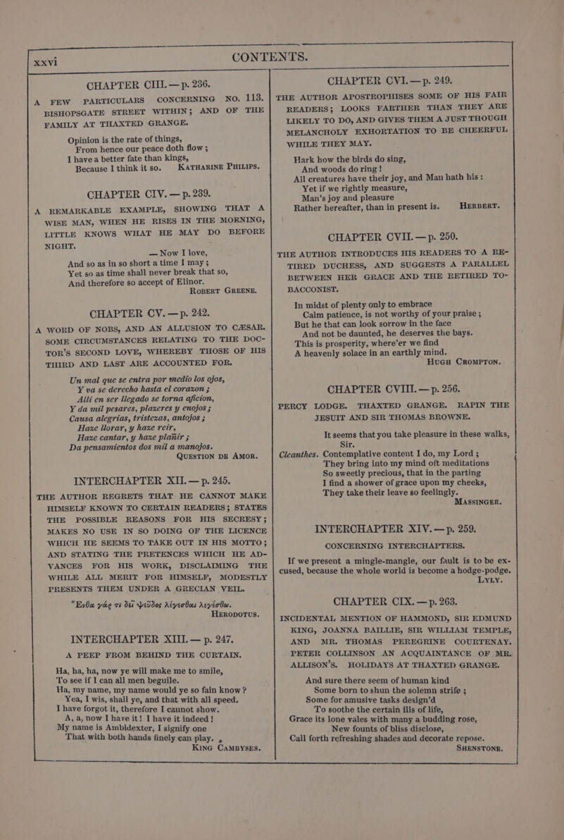 CHAPTER CIII. — p. 236. A FEW PARTICULARS CONCERNING NO. tS BISHOPSGATE STREET WITHIN; AND OF THE FAMILY AT THAXTED GRANGE. KATHARINE PHILIPS. CHAPTER CIV. —p. 239. A REMARKABLE EXAMPLE, SHOWING THAT A WISE MAN, WHEN HE RISES IN THE MORNING, LITTLE KNOWS WHAT HE MAY DO BEFORE NIGHT. — Now I love, And so as in so short a time I may 3 Yet so as time shall never break that so, And therefore so accept of Elinor. RoBERT GREENE. CHAPTER CY. —p. 242. A WORD OF NOBS, AND AN ALLUSION TO CESAR. SOME CIRCUMSTANCES RELATING TO THE DOC- TOR’S SECOND LOVE, WHEREBY THOSE OF HIS THIRD AND LAST ARE ACCOUNTED FOR. Un mal que se entra por medio los ojos, Y va se derecho hasta el corazon ; Alli en ser liegado se torna aficion, Y da mil pesares, plaxeres y enojos ; Causa alegrias, tristexas, antojos ; Haxe llorar, y haze reir, Haze cantar, y haxe planir ; Da pensamientos dos mil a manojos. QUESTION DE AMOR. INTERCHAPTER XII. — p. 245. THE AUTHOR REGRETS THAT HE CANNOT MAKE HIMSELF KNOWN TO CERTAIN READERS; STATES THE POSSIBLE REASONS FOR HIS SECRESY; MAKES NO USE IN SO DOING OF THE LICENCE WHICH HE SEEMS TO TAKE OUT IN HIS MOTTO; AND STATING THE PRETENCES WHICH HE AD- VANCES FOR HIS WORK, DISCLAIMING THE WHILE ALL MERIT FOR HIMSELF, MODESTLY PRESENTS THEM UNDER A GRECIAN VEIL. EyOce yooe vb dts pevdos AéverBoes Acyéiolw. HERODOTUS. INTERCHAPTER XIII. — p. 247. A PEEP FROM BEHIND THE CURTAIN. Ha, ha, ha, now ye will make me to smile, To see if I can all men beguile. Ha, my name, my name would ye so fain know ? Yea, I wis, shall ye, and that with all speed. I have forgot it, therefore I cannot show. A, a, now I have it! I have it indeed! My name is Ambidexter, I signify one That with both hands finely can play. , KinG CaMBYSES. READERS; LOOKS FARTHER THAN THEY ARE LIKELY TO DO, AND GIVES THEM A JUST THOUGH MELANCHOLY EXHORTATION TO BE CHEERFUL WHILE THEY MAY. Hark how the birds do sing, And woods do ring ! All creatures have their joy, and Man hath his : Yet if we rightly measure, Man’s joy and pleasure Rather hereafter, than in present is. HERBERT. CHAPTER CVII.—p. 250. THE AUTHOR INTRODUCES HIS READERS TO A RE- TIRED DUCHESS, AND SUGGESTS A PARALLEL BETWEEN HER GRACE AND THE RETIRED TO~ BACCONIST. In midst of plenty only to embrace Calm patience, is not worthy of your praise ; But he that can look sorrow in the face And not be daunted, he deserves the bays. This is prosperity, where’er we find A heavenly solace in an earthly mind. HuGuH CrompTon. CHAPTER CVIIL —p. 256. PERCY LODGE. THAXTED GRANGE. RAPIN THE JESUIT AND SIR THOMAS BROWNE. It seems that you take pleasure in these walks, Sir. Cleanthes. Contemplative content I do, my Lord ; They bring into my mind oft meditations So sweetly precious, that in the parting I find a shower of grace upon my cheeks, They take their leave so feelingly. MASSINGER. INTERCHAPTER XIV. —p. 259. CONCERNING INTERCHAPTERS. If we present a mingle-mangle, our fault is to be ex- cused, because the whole world is become a hodge-podge. LYLY. CHAPTER CIX.—p. 263. INCIDENTAL MENTION OF HAMMOND, SIR EDMUND KING, JOANNA BAILLIE, SIR WILLIAM TEMPLE, AND MR. THOMAS PEREGRINE COURTENAY. PETER COLLINSON AN ACQUAINTANCE OF MR. ALLISON’S. HOLIDAYS AT THAXTED GRANGE. And sure there seem of human kind Some born to shun the solemn strife ; Some for amusive tasks design’d To soothe the certain ills of life, Grace its lone vales with many a budding rose, New founts of bliss disclose, Call forth refreshing shades and decorate repose. SHENSTONE,