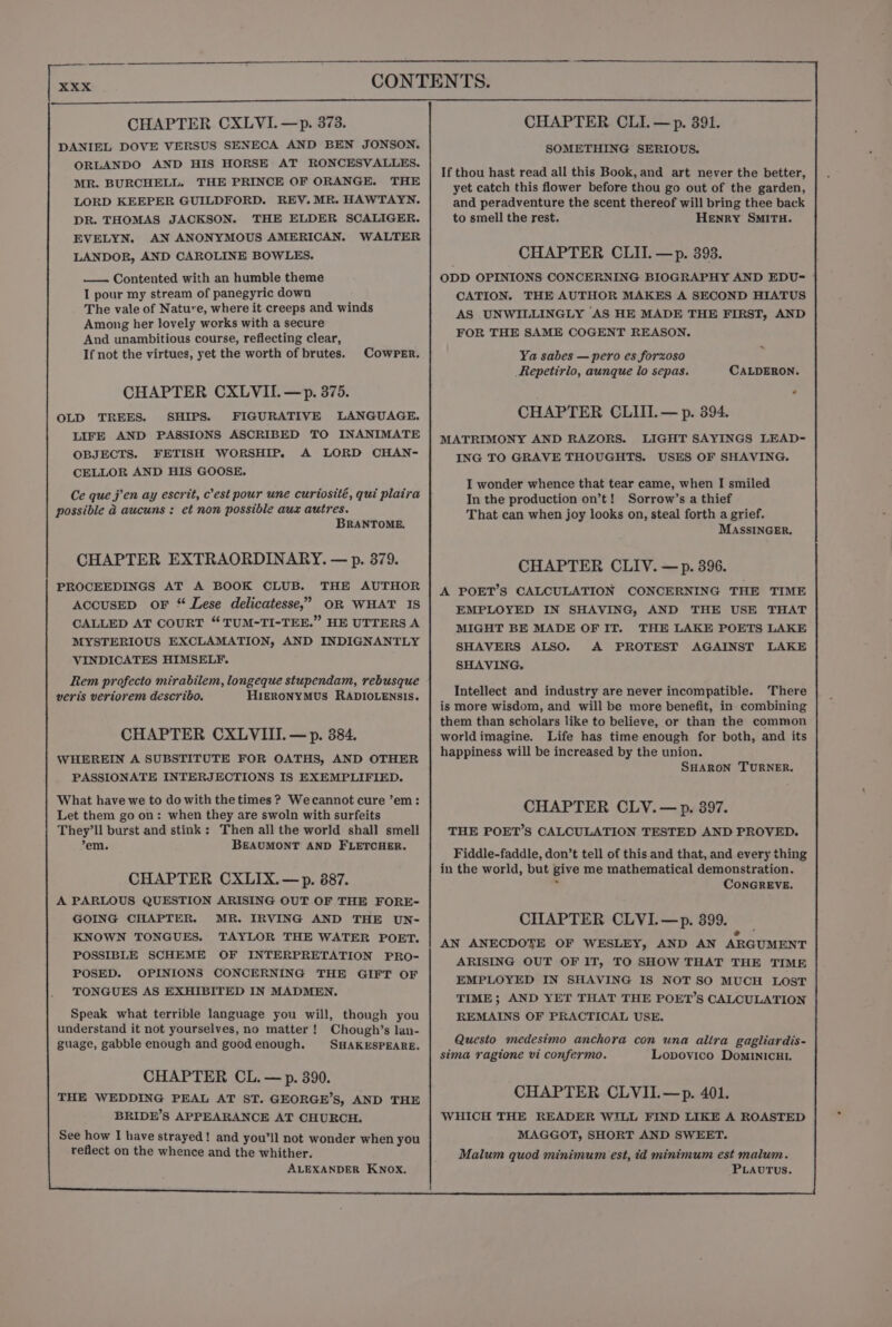 CHAPTER CXLVI.—p. 373. DANIEL DOVE VERSUS SENECA AND BEN JONSON. ORLANDO AND HIS HORSE AT RONCESVALLES. MR. BURCHELL. THE PRINCE OF ORANGE. THE LORD KEEPER GUILDFORD. REV. MR. HAWTAYN. DR. THOMAS JACKSON. THE ELDER SCALIGER. EVELYN. AN ANONYMOUS AMERICAN. WALTER LANDOR, AND CAROLINE BOWLES. — Contented with an humble theme I pour my stream of panegyric down The vale of Nature, where it creeps and winds Among her lovely works with a secure And unambitious course, reflecting clear, If not the virtues, yet the worth of brutes. Cowper. CHAPTER CXLVII.—p. 375. OLD TREES. SHIPS. FIGURATIVE LANGUAGE. LIFE AND PASSIONS ASCRIBED TO INANIMATE OBJECTS. FETISH WORSHIP. A LORD CHAN- CELLOR AND HIS GOOSE. Ce que j’en ay escrit, c’est pour une curtosité, qui plaira possible @ aucuns : et non possible aux autres. BRANTOME. CHAPTER EXTRAORDINARY. — p. 379. PROCEEDINGS AT A BOOK CLUB. THE AUTHOR ACCUSED oF * Lese delicatesse,” OR WHAT IS CALLED AT COURT “TUM-TI-TEE.” HE UTTERS A MYSTERIOUS EXCLAMATION, AND INDIGNANTLY VINDICATES HIMSELF. Rem profecto mirabilem, longeque stupendam, rebusque veris veriorem describo. HIERONYMUS RADIOLENSIS. CHAPTER CXLVIII.—p. 384. WHEREIN A SUBSTITUTE FOR OATHS, AND OTHER PASSIONATE INTERJECTIONS IS EXEMPLIFIED. What have we to do with the times ? Wecannot cure ’em: Let them go on: when they are swoln with surfeits They'll burst and stink: Then all the world shall smell em. BEAUMONT AND FLETCHER. CHAPTER CXLIX. — p. 887. A PARLOUS QUESTION ARISING OUT OF THE FORE- GOING CHAPTER. MR. IRVING AND THE UN- KNOWN TONGUES. TAYLOR THE WATER POET. POSSIBLE SCHEME OF INTERPRETATION PRO- POSED. OPINIONS CONCERNING THE GIFT OF TONGUES AS EXHIBITED IN MADMEN. Speak what terrible language you will, though you understand it not yourselves, no matter! Chough’s lan- guage, gabble enough and good enough. SHAKESPEARE. CHAPTER CL. — p. 390. THE WEDDING PEAL AT ST. GEORGE’S, AND THE BRIDE’S APPEARANCE AT CHURCH. See how I have strayed! and you’ll not wonder when you reflect on the whence and the whither. ALEXANDER KNox, CHAPTER CLI.—p. 391. SOMETHING SERIOUS. If thou hast read all this Book, and art never the better, yet catch this flower before thou go out of the garden, and peradventure the scent thereof will bring thee back to smell the rest. Henry SMITH. CHAPTER CLII. —p. 393. ODD OPINIONS CONCERNING BIOGRAPHY AND EDU- | CATION. THE AUTHOR MAKES A SECOND HIATUS AS UNWILLINGLY AS HE MADE THE FIRST, AND FOR THE SAME COGENT REASON. Ya sabes — pero es forzoso fRepetirlo, aunque lo sepas. CALDERON. ” CHAPTER CLIII.— p. 394. LIGHT SAYINGS LEAD- USES OF SHAVING. MATRIMONY AND RAZORS. ING TO GRAVE THOUGHTS. I wonder whence that tear came, when I smiled In the production on’t! Sorrow’s a thief That can when joy looks on, steal forth a grief. MASSINGER. CHAPTER CLIV. —p. 396. A POET’S CALCULATION CONCERNING THE TIME EMPLOYED IN SHAVING, AND THE USE THAT MIGHT BE MADE OF IT. THE LAKE POETS LAKE SHAVERS ALSO. A PROTEST AGAINST LAKE SHAVING. Intellect and industry are never incompatible. There is more wisdom, and will be more benefit, in combining them than scholars like to believe, or than the common worldimagine. Life has time enough for both, and its happiness will be increased by the union. SHARON TURNER. CHAPTER CLY.—p. 397. THE POET’S CALCULATION TESTED AND PROVED. Fiddle-faddle, don’t tell of this and that, and every thing in the world, but give me mathematical demonstration. : CONGREVE. CHAPTER CLVI.—p. 399. AN ANECDOTE OF WESLEY, AND AN ARGUMENT ARISING OUT OF IT, TO SHOW THAT THE TIME EMPLOYED IN SHAVING IS NOT SO MUCH LOST TIME; AND YET THAT THE POET’S CALCULATION REMAINS OF PRACTICAL USE. Questo medesimo anchora con una altra gagliardis- sima ragtone vi confermo. Lopovico DominicHI. CHAPTER CLVII.—p. 401. WHICH THE READER WILL FIND LIKE A ROASTED MAGGOT, SHORT AND SWEET. Malum quod minimum est, id minimum est malum. PLAUTUS.