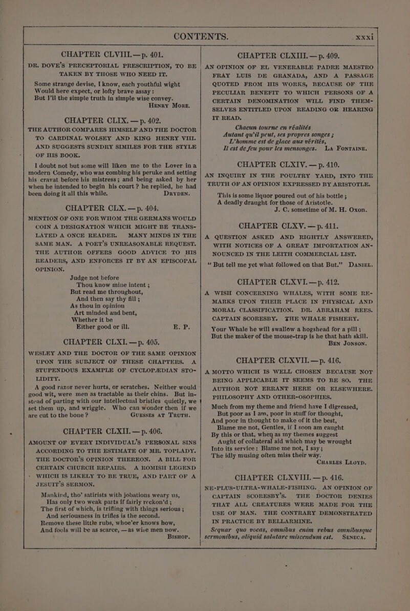 DR. DOVE’S PRECEPTORIAL PRESCRIPTION. &gt; TO BE TAKEN BY THOSE WHO NEED IT. Some strangé devise, I know, each youthful wight Would here expect, or lofty brave assay: But I'll the simple truth in simple wise convey. Henry More, CHAPTER CLIX. — p. 402. THE AUTHOR COMPARES HIMSELF AND THE DOCTOR TO CARDINAL WOLSEY AND KING HENRY VIII. AND SUGGESTS SUNDRY SIMILES FOR THE STYLE OF HIS BOOK. I doubt not but some will liken me to the Lover ina modern Comedy, who was combing his peruke and setting his cravat before his mistress; and being asked by her when he intended to begin his court ? he replied, he had been doing it all this while. DryDeEn. CHAPTER CLX.—p. 404. MENTION OF ONE FOR WHOM THE GERMANS WOULD COIN A DESIGNATION WHICH MIGHT BE TRANS- LATED A ONCE READER. MANY MINDS IN THE SAME MAN. A POET’S UNREASONABLE REQUEST. THE AUTHOR OFFERS GOOD ADVICE TO HIS READERS, AND ENFORCES IT BY AN EPISCOPAL OPINION. Judge not before Thou know mine intent ; But read me throughout, And then say thy fill ; As thou in opinion Art minded and bent, Whether it be Either good or ill. E. P. CHAPTER CLXI.—p. 405. WESLEY AND THE DOCTOR OF THE SAME OPINION UPON THE SUBJECT OF THESE CHAPTERS. A STUPENDOUS EXAMPLE OF CYCLOPEDIAN STO- LIDITY. A good razor never hurts, or scratches. Neither would good wit, were men as tractable as their chins. But in- stead of parting with our intellectual bristles quietly, we set them up, and wriggle. Who can wonder then if we are cut to the bone ? GUESsEs AT TRUTH. CHAPTER CLXII. — p. 406. AMOUNT OF EVERY INDIVIDUAL’S PERSONAL SINS ACCORDING TO THE ESTIMATE OF MR. TOPLADY. THE DOCTOR’S OPINION THEREON. A BILL FOR CERTAIN CHURCH REPAIRS. A ROMISH LEGEND WHICH IS LIKELY TO BE TRUE, AND PART OF A JESUIT’S SERMON. Mankind, tho’ satirists with jobations weary us, Has only two weak parts if fairly reckon’d ; The first of which, is trifling with things serious ; And seriousness in trifles is the second. Remove these littke rubs, whoe’er knows how, And fools will be as scarce, —as wise men pow. BIsHop. XXxi AN OPINION OF EL VENERABLE PADRE MAESTRO FRAY LUIS DE GRANADA, AND A PASSAGE QUOTED FROM HIS WORKS, BECAUSE OF THE PECULIAR BENEFIT TO WHICH PERSONS OF A CERTAIN DENOMINATION WILL FIND THEM- SELVES ENTITLED UPON READING OR HEARING IT READ. Chacun tourne en réalités Autant qu il peut, ses propres songes ; DL’homme est de glace aux vérités, Ii est de feu pour les mensonges. LA FONTAINE. CHAPTER CLXIV. — p. 410. AN INQUIRY IN THE POULTRY YARD, INTO THE TRUTH OF AN OPINION EXPRESSED BY ARISTOTLE. This is some liquor poured out of his bottle ; A deadly draught for those of Aristotle. J. C. sometime of M. H. Oxon. CHAPTER CLXV.—p. 411. A QUESTION ASKED AND RIGHTLY ANSWERED, WITH NOTICES OF A GREAT IMPORTATION AN- NOUNCED IN THE LEITH COMMERCIAL LIST. “ But tell me yet what followed on that But.”” DAnIEL. CHAPTER CLXVI.—p. 412. A WISH CONCERNING WHALES, WITH SOME RE- MARKS UPON THEIR PLACE IN PHYSICAL AND MORAL CLASSIFICATION. DR. ABRAHAM REES. CAPTAIN SCORESBY. THE WHALE FISHERY. Your Whale he will swallow a hogshead for a pill ; But the maker of the mouse-trap is he that hath skill. BEN JONSON. CHAPTER CLXVII.—p. 416. A MOTTO WHICH IS WELL CHOSEN BECAUSE NOT BEING APPLICABLE IT SEEMS TO BE SO. THE AUTHOR NOT ERRANT HERE OR ELSEWHERE. PHILOSOPHY AND OTHER-OSOPHIES. Much from my theme and friend have I digressed, But poor as I am, poor in stuff for thought, And poor in thought to make of it the best, Blame me not, Gentles, if I soon am caught By this or that, when as my themes suggest Aught of collateral aid which may be wrought Into its service: Blame me not, I say; The idly musing often miss their way. CHARLES Lioyp. CHAPTER CLXVIII. — p. 416. NE-PLUS-ULTRA-WHALE-FISHING. AN OPINION OF CAPTAIN SCORESBY’S. THE DOCTOR DENIES THAT ALL CREATURES WERE MADE FOR THE USE OF MAN. THE CONTRARY DEMONSTRATED IN PRACTICE BY BELLARMINE. Sequar quo vocas, omnibus enim rebus omnibusque sermontbus, aliquid salutare miscendum est. SENECA.
