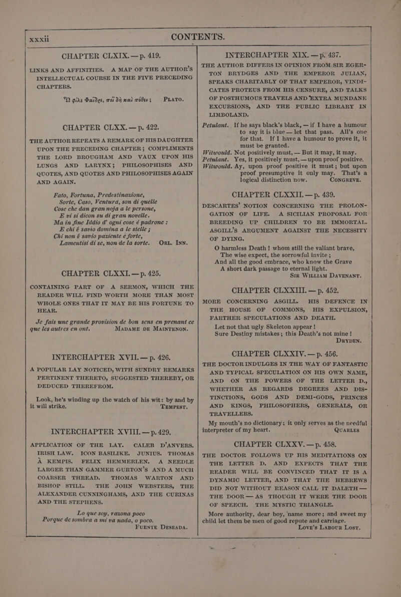 LINKS AND AFFINITIES. A MAP OF THE AUTHOR’S INTELLECTUAL COURSE IN THE FIVE PRECEDING CHAPTERS. 70 girs Baidec, roi dy xual rolev; PLATO. CHAPTER CLXX.— p. 422. THE AUTHOR REPEATS A REMARK OF HIS DAUGHTER UPON THE PRECEDING CHAPTER; COMPLIMENTS THE LORD BROUGHAM AND VAUX UPON HIS LUNGS AND LARYNX}; PHILOSOPHISES AND QUOTES, AND QUOTES AND PHILOSOPHISES AGAIN AND AGAIN. Fato, Fortuna, Predestinaxione, Sorte, Caso, Ventura, son di quelle Cose che dan gran noja a le persone, E vi si dicon su di gran novelle. Ma in fine Iddio @ ogni cose ¢ padrone : E chi é savio domina a le stelle ; Chi non é savio paxtente e forte, Lamentisi di se, non de la sorte. ORwL. INN. CHAPTER CLXXI, —p. 425. CONTAINING PART OF A SERMON, WHICH THE READER WILL FIND WORTH MORE THAN MOST WHOLE ONES THAT IT MAY BE HIS FORTUNE TO HEAR. Je fais une grande provision de bon sens en prenant ce que les autres en ont. MADAME DE MAINTENON. INTERCHAPTER XVII.— p. 426. A POPULAR LAY NOTICED, WITH SUNDRY REMARKS PERTINENT THERETO, SUGGESTED THEREBY, OR DEDUCED THEREFROM. Look, he’s winding up the watch of his wit: by and by it will strike. TEMPEsT. INTERCHAPTER XVIII. — p. 429. APPLICATION OF THE LAY. CALEB D’ANVERS. IRISH LAW. ICON BASILIKE. JUNIUS. THOMAS A KEMPIS. FELIX HEMMERLEN. A NEEDLE LARGER THAN GAMMER GURTON’S AND A MUCH COARSER THREAD. THOMAS WARTON AND BISHOP STILL. THE JOHN WEBSTERS, THE ALEXANDER CUNNINGHAMS, AND THE CURINAS AND THE STEPHENS. Lo que soy, raxona poco Porque de sombra a mi va nada, 0 poco. FUENTE DESEADA. nr per THE AUTHOR DIFFERS IN OPINION FROM SIR EGER- TON BRYDGES AND THE EMPEROR JULIAN, SPEAKS CHARITABLY OF THAT EMPEROR, VINDI- CATES PROTEUS FROM HIS CENSURE, AND TALKS OF POSTHUMOUS TRAVELS AND ‘EXTRA MUNDANE EXCURSIONS, AND THE PUBLIC LIBRARY IN LIMBOLAND. Petulant.. If he says black’s black, — if I have a humour to say it is blue— let that pass. All’s one for that. If I have a humour to prove it, it must be granted. Witwould. Not positively must, — But it may, it may. Petulant. Yes, it positively must,—upon proof positive. Witwould. Ay, upon proof positive it must; but upon proof presumptive it only may. That’s a logical distinction now. CONGREVE. CHAPTER CLXXII.—p. 439. DESCARTES’ NOTION CONCERNING THE PROLON- GATION OF LIFE. A SICILIAN PROPOSAL FOR BREEDING UP CHILDREN TO BE IMMORTAL. ASGILL’S ARGUMENT AGAINST THE NECESSITY OF DYING. O harmless Death ! whom still the valiant brave, The wise expect, the sorrowful invite ; And all the good embrace, who know the Grave A short dark passage to eternal light. Sir WILLIAM DAVENANT. CHAPTER CLXXIII. — p. 452. MORE CONCERNING ASGILL. HIS DEFENCE IN THE HOUSE OF COMMONS, HIS EXPULSION, FARTHER SPECULATIONS AND DEATH. Let not that ugly Skeleton appear ! Sure Destiny mistakes; this Death’s not mine! DRYDEN. CHAPTER CLXXIV.— p. 456. THE DOCTOR INDULGES IN THE WAY OF FANTASTIC AND TYPICAL SPECULATION ON HIS OWN NAME, AND ON THE POWERS OF THE LETTER D., WHETHER AS REGARDS DEGREES AND DIsS- TINCTIONS, GODS AND DEMI-GODS, PRINCES AND KINGS, PHILOSOPHERS, GENERALS, OR TRAVELLERS. My mouth’s no dictionary: it only serves as the needful interpreter of my heart. QUARLES CHAPTER CLXXV.— p. 458. THE DOCTOR FOLLOWS UP HIS MEDITATIONS ON THE LETTER D. AND EXPECTS THAT THE READER WILL BE CONVINCED THAT IT IS A DYNAMIC LETTER, AND THAT THE HEBREWS DID NOT WITHOUT REASON CALL IT DALETH — THE DOOR— AS THOUGH IT WERE THE DOOR OF SPEECH. THE MYSTIC TRIANGLE. More authority, dear boy, name more; and sweet my child let them be men of good repute and carriage. Love’s LABowrR Lost.