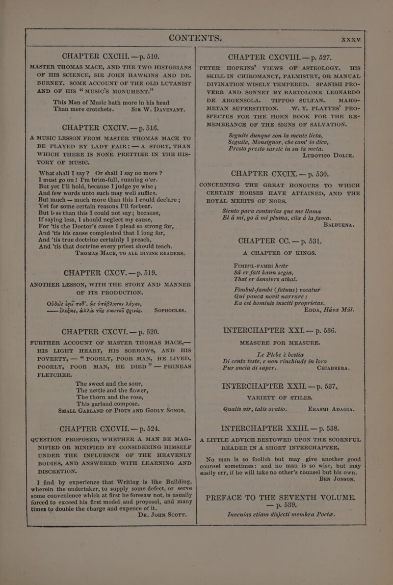 CONTENTS. CHAPTER CXCIII. —p. 510. CHAPTER CXCVIII. — p. 527. MASTER THOMAS MACE, AND THE TWO HISTORIANS | PETER HOPKINS’ VIEWS OF ASTROLOGY. HIS OF HIS SCIENCE, SIR JOHN HAWKINS AND DR. SKILL IN CHIROMANCY, PALMISTRY, OR MANUAL BURNEY. SOME ACCOUNT OF THE OLD LUTANIST DIVINATION WISELY TEMPERED. SPANISH PRO- AND OF HIS “™MUSIC’S MONUMENT.” VERB AND SONNET BY BARTOLOME LEONARDO This Man of Music hath more in his head DES SEGEAS OLA ater) SULTANS aes Than mere crotchets. Sir W. Davenanr. METAN SUPERSTITION. W. Y. PLAYTES’ PRO- ; SPECTUS FOR THE HORN BOOK FOR THE RE- MEMBRAN THE SIGNS OF SALVATION. CHAPTER CXCIV.—p. 516. Seis ae Canna ey oh): A MUSIC LESSON FROM MASTER THOMAS MACE TO Seguite dunque con la mente lieta, Seguite, Monsignor, che com’ io dico, BE PLAYED BY LADY FAIR:— A STORY, THAN Presto presto sarete in su la meta. WHICH THERE IS NONE PRETTIER IN THE HIS- Lupovico Dotcez. TORY OF MUSIC. What shall I say? Or shall I say no more ? CHAPTER CXCIX. — p. 530. I must go on! I’m brim-full, running o’er. But yet I'll hold, because I judge ye wise ; CONCERNING THE GREAT HONOURS TO WHICH And few words unto such may well suffice. CERTAIN HORSES HAVE ATTAINED, AND THE But much — much more than this I could declare ; ROYAL MERITS OF NOBS. Yet for some certain reasons I’ll forbear. ; But less than this I could not say; because, Siento para contarlas que me llama If saying less, I should neglect my cause, El &amp; mi, yo &amp; mi pluma, ella a la fama. For ’tis the Doctor’s cause I plead so strong for, BALBUENA. And ’tis his cause compleated that I long for, ; And ’tis true doctrine certainly I preach, CHAPTER CC. —p. 581. And ’tis that doctrine every priest should teach. Tuomas MACE, TO ALL DIVINE READERS. A CHAPTER OF KINGS. FIMBUL-FAMBI he7t7 CHAPTER CXCV.—p. 519. SG er fatt kann segia, That er dsnotvrs athal. ANOTHER LESSON, WITH THE STORY AND MANNER OF ITS PRODUCTION. Fimbul-fambi (fatuus) vocatur Qui pauca novit narrare: Ovddeis eck x08, ws UroBAnroyv Adyoy, La est hominis inscit? proprietas. Abas, wAAw Tis THUTOU Peeves. SOPHOCLES, Eppa, Hava M4l. CHAPTER CXCVI.— p. 520. INTERCHAPTER XXI.— p. 526. FURTHER ACCOUNT OF MASTER THOMAS MACE,— MEASURE. FOR MEASURE. His LIGHT HEART, HIS SORROWS, AND HIS Le Plebe é bestia POVERTY, — “* POORLY, POOR MAN, HE LIVED, £ Di cento teste, e non rinchiude in loro POORLY, POOR MAN, HE DIED” — PHINEAS Pur oncia di saper. CHIABRERA. FLETCHER. Ener aig cats Hie INTERCHAPTER XXII.—p. 537 The nettle and the flower, i ; b The thorn and the rose, VARIETY OF STILES. This garland compose. ; ana SMALL GARLAND OF Pious AND GODLY SonGs, Qualis vir, talis oratio. ERASMI ADAGIA. CHAPTER CXCVII.— p. 524. INTERCHAPTER XXIII. — p. 538. QUESTION PROPOSED, WHETHER A MAN BE MAG- | A LITTLE ADVICE BESTOWED UPON THE SCORNFUL NIFIED OR MINIFIED BY CONSIDERING HIMSELF READER IN A SHORT INTERCHAPTER. UNDER THE INFLUENCE OF THE HEAVENLY N is so foolish but may give another a o man is goo BOD ee ee ee a AND counsel sometimes: and no man is so wise, but may DISCRETION. easily err, if he will take no other’s counsel but his own. I find by experience that Writing is like Building, BEN Jonson, wherein the undertaker, to supply some defect, or serve ; some convenience which at first he foresaw not, is usually ; forced to exceed his first model and proposal, and many PREFACE TO Gorcaley hoe VOLUME. times to double the charge and expence of it. Dr. Joun Scorr. Invenias etiam disjecti membra Poete.