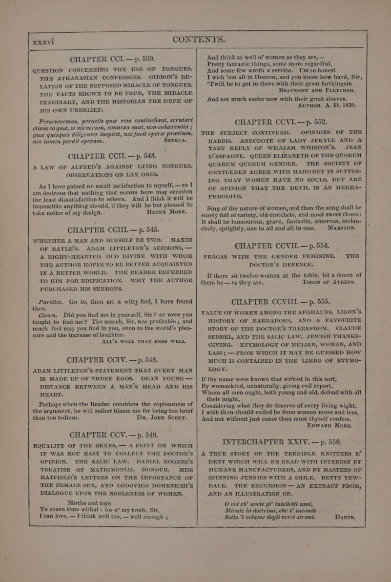 CHAPTER CCI. —p. 539. QUESTION CONCERNING THE USE OF TONGUES. THE ATHANASIAN CONFESSORS. GIBBON’S RE= LATION OF THE SUPPOSED MIRACLE OF TONGUES. THE FACTS SHOWN TO BE TRUE, THE MIRACLE IMAGINARY, AND THE HISTORIAN THE DUPE OF HIS OWN UNBELIEF. Perseveremus, peractis que rem continebant, scrutari etiam ea que, si vis verum, connexa sunt, non coherentia ; gue quisquis diligenter inspicit, nec facit cper@ pretium, nec tamen perdit operam. SENECA. 4 CHAPTER CCII.—p. 543. A LAW OF ALFRED’S AGAINST LYING TONGUES. OBSERVATIONS ON LAX ONES, As I have gained no small satisfaction to myself, — so I am desirous that nothing that occurs here may occasion the least dissatisfaction to others. And I think it will be impossible anything should, if they will be but pleased to take notice of my design. Henry More. CHAPTER CCIII. — p. 545. WHETHER A MAN AND HIMSELF BE TWO. MAXIM OF BAYLE’S. ADAM LITTLETON’S SERMONS, — A RIGHT-HEARTED OLD DIVINE WITH WHOM THE AUTHOR HOPES TO BE BETTER ACQUAINTED IN A BETTER WORLD. THE READER REFERRED TO HIM FOR EDIFICATION. WHY THE AUTHOR PURCHASED HIS SERMONS. Parolles. Go to, thou art a witty fool, I have found thee. Clown. Did you find me in yourself, Sir? or were you / taught to find me? The search, Sir, was profitable ; and much fool may you find in you, even to the world’s plea- sure and the increase of laughter. ALL’S WELL THAT ENDS WELL, CHAPTER CCIV. —p. 548. ADAM LITTLETON’S STATEMENT THAT EVERY MAN IS MADE UP OF FHREE EGOS. DEAN YOUNG — DISTANCE BETWEEN A MAN’S HEAD AND HIS HEART. Perhaps when the Reader considers the copiousness of the argument, he will rather blame me for being too brief than too tedious. Dr. Joun Scorr. CHAPTER CCV.— p. 549. P EQUALITY OF THE SEXES, — A POINT ON WHICH IT WAS NOT EASY TO COLLECT THE DOCTOR’S OPINION. THE SALIC LAW. DANIEL ROGERS’S TREATISE OF MATRIMONIAL HONOUR. MISS HATFIELD’S LETTERS ON THE IMPORTANCE OF THE FEMALE SEX, AND LODOVICO DOMENICHI’S DIALOGUE UPON THE NOBLENESS OF WOMEN. And think as well of women as they are,— Pretty fantastic things, some more regardful, And some few worth a service. I’m so honest I wish ’em all in Heaven, and you know how hard, Sir, &gt; Twill be to get in there with their great farthingals. BEAUMONT AND FLETCHER. And not much easier now with their great sleeves. AuTuor. A. D. 1830. CHAPTER CCVI.—p. 552. FHE SUBJECT CONTINUED. OPINIONS OF THE. RABBIS. ANECDOTE OF LADY JEKYLL AND A TART REPLY OF WILLIAM WHISTON’S. JEAN D’ ESPAGNE. QUEEN ELIZABETH OF THE QUORUM QUARUM QUORUM GENDER. THE SOCIETY OF GENTLEMEN AGREE WITH MAHOMET IN SUPPOS- ING THAT WOMEN HAVE NO SOULS, BUT ARE OF OPINION THAT THE DEVIL IS AN HERMA- PHRODITE. Sing of the nature of women, and then the song shall be surely full of variety, old crotchets, and most sweet closes : It shall be humourous, grave, fantastic, amorous, melan- choly, sprightly, one in all and all in one. MARSTON. CHAPTER CCVIL—p. 554. FRACAS WITH THE GENDER FEMININE. DOCTOR’S DEFENCE. THE If there sit twelve women at the table, let a dozen of them be — as they are. TIMON OF ATHENS. CHAPTER CCVIII. —p. 555. VALUE OF WOMEN AMONG THE AFGHAUNS,. LIGON’S HISTORY OF BARBADOES, AND A FAVOURITE STORY OF THE DOCTOR’S THEREFROM. CLAUDE SEISSEL, AND THE SALIC LAW. JEWISH THANKS- GIVING. EFYMOLOGY OF MULIER, WOMAN, AND LASS ; —FROM WHICH IT MAY BE GUESSED HOW MUCH IS CONTAINED IN THE LIMBO OF ETYMO- LOGY. If thy name were known that writest in this sort, By womankind, unnaturally, giving evil report, Whom all men ought, both young and old, defend with all their might, Considering what they do deserve of every living wight, I wish thou should exiled be from women more and less, And not without just cause thou must thyself confess. EDWARD More. INTERCHAPTER XXIV. — p. 558. A TRUE STORY OF THE TERRIBLE KNITTERS EF’ DENT WHICH WILL BE READ WITH INTEREST BY HUMANE MANUFACTURERS, AND BY MASTERS OF SPINNING JENNIES WITH A SMILE. BETTY YEW- DALE. THE EXCURSION— AN EXTRACT FROM, AND AN ILLUSTRATION OF. O voi ch’ avete gl’ intelletti sanz, Miraie la dottrina, che s’ asconde Sotto ’l velame degli versi strani. DANTE. APE RN 8 ee eee |
