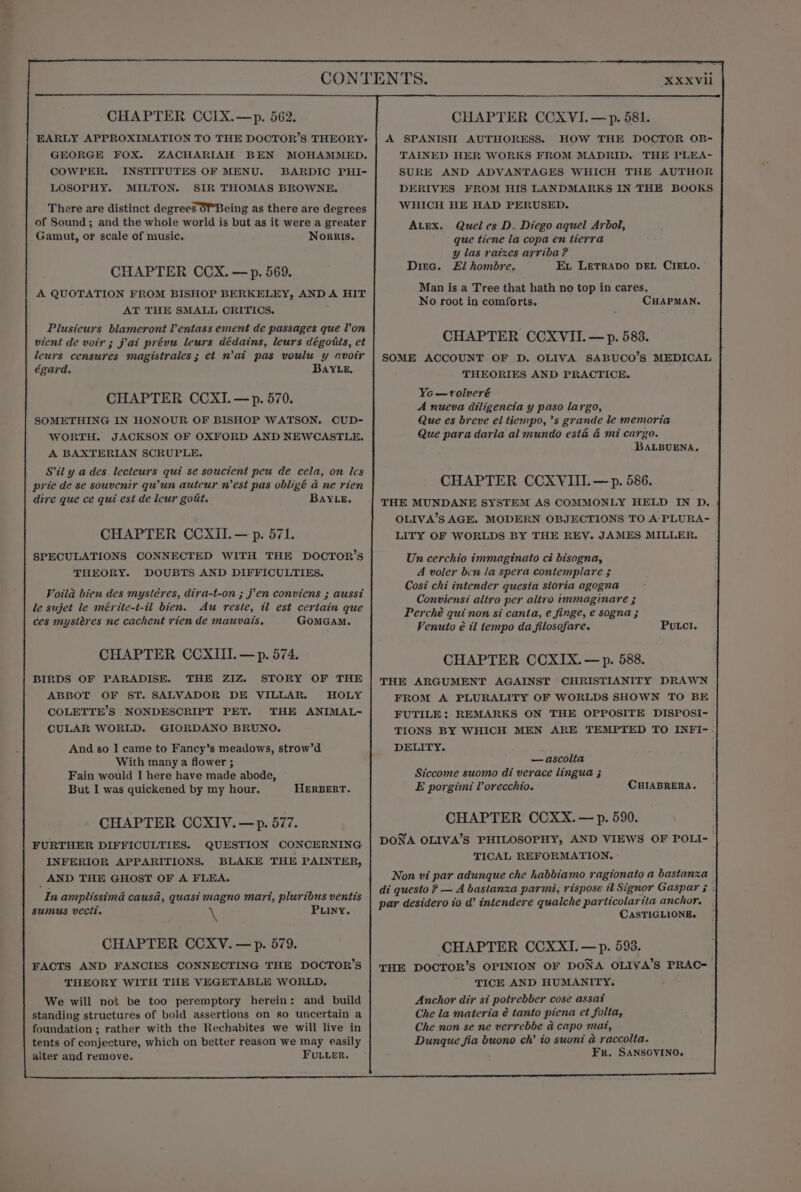XXXVli CHAPTER CCIX.—p. 562. EARLY APPROXIMATION TO THE DOCTOR’S THEORY: GEORGE FOX. ZACHARIAH BEN MOHAMMED. COWPER. INSTITUTES OF MENU. BARDIC PHI- LOSOPHY. MILTON. SIR THOMAS BROWNE. There are distinct degrees or Being as there are degrees of Sound; and the whole world is but as it were a greater Gamut, or scale of music, Norris. CHAPTER CCX. —p. 569. A QUOTATION FROM BISHOP BERKELEY, AND A HIT AT THE SMALL CRITICS. ; Plusieurs blameront Ventass ement de passages que Von vient de voir ; jai prévu leurs dédains, leurs dégoits, et leurs censures magistrales; et n'ai pas voulu y avoir égard. BAYLE, CHAPTER CCXI.— p. 570. SOMETHING IN HONOUR OF BISHOP WATSON. CUD- WORTH. JACKSON OF OXFORD AND NEWCASTLE. A BAXTERIAN SCRUPLE. Sil y a des lecteurs qui se souctent peu de cela, on Ics prie de se souvenir quwun auteur n'est pas obligé a ne rien dire que ce qui est de leur gott. BAYLE. CHAPTER CCXII.— p. 571. SPECULATIONS CONNECTED WITH THE DOCTOR’S THEORY. DOUBTS AND DIFFICULTIES. Voila bien des mystéres, dira-t-on ; jen conviens ; aussi le sujet le mérite-t-il bien. Au reste, il est certain que ces mystéres ne cachent rien de mauvais. GomGamM. CHAPTER CCXIII.—p. 574. BIRDS OF PARADISE. THE ZIZ STORY OF THE ABBOT OF ST. SALVADOR DE VILLAR. HOLY COLETTE’S NONDESCRIPT PET. THE ANIMAL- CULAR WORLD. GIORDANO BRUNO. And so I came to Fancy’s meadows, strow’d With many a flower ; Fain would I here have made abode, But I was quickened by my hour. HERBERT. CHAPTER CCXIV.—p. 577. FURTHER DIFFICULTIES. QUESTION CONCERNING INFERIOR APPARITIONS. BLAKE THE PAINTER, AND THE GHOST OF A FLEA. In amplissima causa, quasi magno mart, pluribus ventis sumus vecit. i PLiny. CHAPTER CCXV. —p. 579. FACTS AND FANCIES CONNECTING THE DOCTOR’S THEORY WITH THE VEGETABLE WORLD. We will not be too peremptory herein: and build standing structures of bold assertions on so uncertain a foundation ; rather with the Rechabites we will live in tents of conjecture, which on better reason we may easily alter and remove. FULLer. A SPANISH AUTHORESS. HOW THE DOCTOR OB- TAINED HER WORKS FROM MADRID. THE PLEA- SURE AND ADVANTAGES WHICH THE AUTHOR DERIVES FROM HIS LANDMARKS IN THE BOOKS WHICH HE HAD PERUSED. Quel es D. Diego aquel Arbol, que tiene la copa en tierra y las raizes arriba ? El hombre. Ex LETRADO DEL CIELO. Man is a Tree that hath no top in cares, No root in comforts. CHAPMAN. ALEX. DIEc. CHAPTER CCXVII. —p. 583. SOME ACCOUNT OF D. OLIVA SABUCO’S MEDICAL THEORIES AND PRACTICE. Yo —vtolveré A nueva diligencia y paso largo, Que es breve el tiempo, ’s grande le memoria Que para daria al mundo esta &amp; mi cargo. BALBUENA, CHAPTER CCXVIII.— p. 586. THE MUNDANE SYSTEM AS COMMONLY HELD IN D. OLIVA’S AGE. MODERN OBJECTIONS TO A-PLURA- LITY OF WORLDS BY THE REY. JAMES MILLER. Un cerchio immaginato ci bisogna, A voler ben la spera contemplare ; Cost chi intender questa storia agogna Conviensi altro per altro immaginare ; Perché qui non si canta, e finge, e sogna ; Venuto é il tempo da filosofare. Putci. CHAPTER CCXIX. —p. 588. THE ARGUMENT AGAINST CHRISTIANITY DRAWN FROM A PLURALITY OF WORLDS SHOWN TO BE FUTILE: REMARKS ON THE OPPOSITE DISPOSI- TIONS BY WHICH MEN ARE TEMPTED TO INFI- DELITY. —ascolia Siccome suomo di verace lingua ; E porgimi lVorecchio. CHIABRERA. CHAPTER CCXX.— p. 590. DONA OLIVA’S PHILOSOPHY, AND VIEWS OF POLI-— TICAL REFORMATION. Non vi par adunque che habbiamo ragionato a bastanza di questo ? — A bastanza parmi, rispose il Signor Gaspar 5 ; par desidero io d’ intendere qualche particolarita anchor. CASTIGLIONE. CHAPTER CCXXI. —p. 593. THE DOCTOR’S OPINION OF DONA OLIVA’S PRAC=_ TICE AND HUMANITY. Anchor dir si potrebber cose assat Che la materia é tanto piena et folta, Che non se ne verrebbe a capo mat, Dunque fia buono ch’ io suoni a raccolta. Fr. SANSOVINO,
