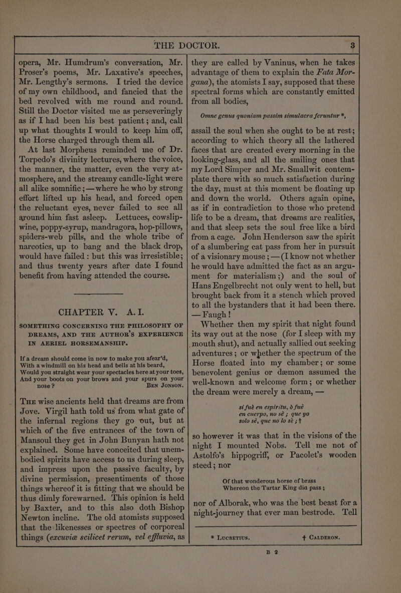 opera, Mr. Humdrum’s conversation, Mr. Proser’s poems, Mr. Laxative’s speeches, Mr. Lengthy’s sermons. I tried the device of my own childhood, and fancied that the bed revolved with me round and round. Still the Doctor visited me as perseveringly as if I had been his best patient; and, call up what thoughts I would to keep him off, the Horse charged through them all. At last Morpheus reminded me of Dr. Torpedo’s divinity lectures, where the voice, the manner, the matter, even the very at- mosphere, and the streamy candle-light were all alike somnific ;— where he who by strong effort lifted up his head, and forced open the reluctant eyes, never failed to see all around him fast asleep. Lettuces, cowslip- wine, poppy-syrup, mandragora, hop-pillows, narcotics, up to bang and the black drop, would have failed : but this was irresistible; and thus twenty years after date I found benefit from having attended the course. . CHAPTER V. A.I. SOMETHING CONCERNING THE PHILOSOPHY OF DREAMS, AND THE AUTHOR'S BXPERIENCE IN AERIEL HORSEMANSHIP. If a dream should come in now to make you afear’d, With a windmill on his head and bells at his beard, Would you straight wear your spectacles here at your toes, And your boots on your brows and your spurs on your nose ? BEN JONSON. Tue wise ancients held that dreams are from Jove. Virgil hath told us from what gate of the infernal regions they go out, but at which of the five entrances of the town of Mansoul they get in John Bunyan hath not explained. Some have conceited that unem- bodied spirits have access to us during sleep, and impress upon the passive faculty, by divine permission, presentiments of those things whereof it is fitting that we should be thus dimly forewarned. This opinion is held by Baxter, and to this also doth Bishop Newton incline. The old atomists supposed that the likenesses or spectres of corporeal things (excuvie scilicet rerum, vel effluvia, as advantage of them to explain the Mata Mor- gana), the atomists I say, supposed that these spectral forms which are constantly emitted from all bodies, Ommne genus quoniam passim simulacra feruntur *, assail the soul when she ought to be at rest; according to which theory all the lathered faces that are created every morning in the looking-vlass, and all the smiling ones that my Lord Simper and Mr. Smallwit contem- plate there with so much satisfaction during the day, must at this moment be floating up and down the world. Others again opine, as if in contradiction to those who pretend life to be a dream, that dreams are realities, and that sleep sets the soul free like a bird from acage. John Henderson saw the spirit of a slumbering cat pass from her in pursuit of a visionary mouse ; —(I know not whether he would have admitted the fact as an argu- ment for materialism;) and the soul of Hans Engelbrecht not only went to hell, but brought back from it a stench which proved to all the bystanders that it had been there. —Faugh! Whether then my spirit that night found its way out at the nose (for I sleep with my adventures; or whether the spectrum of the Horse floated into my chamber; or some benevolent genius or demon assumed the well-known and welcome form; or whether the dream were merely a dream, — si fué en espiritu, d fue en cuerpo, no sé ; que yo solo sé, que no lo sé ; + so however it was that in the visions of the night I mounted Nobs. Tell me not of Astolfo’s hippogriff, or Pacolet’s wooden steed ; nor Of that wonderous horse of brass Whereon the Tartar King dia pass ; nor of Alborak, who was the best beast for a night-journey that ever man bestrode. Tell * LUCRETIUS. + CALDERON.