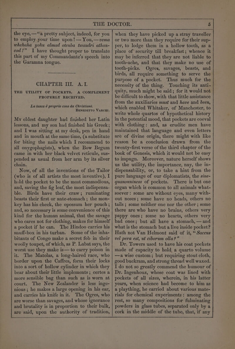 the eye,—“a pretty subject, indeed, for you to employ your time upon! — You, —vema whehaha yohu almad otenba twandri athan- cod!” TI have thought proper to translate this part of my Commandante’s speech into the Garamna tongue. CHAPTER II. ATI. THE UTILITY OF POCKETS. A COMPLIMENT PROPERLY RECEIVED. La tasca é proprio cosa da Christiant. BENEDETTO VARCHI. My eldest daughter had finished her Latin lessons, and my son had finished his Greek; and I was sitting at my desk, pen in hand and in mouth at the same time, (a substitute for biting the nails which I recommend to all onygophagists), when the Bow Begum came in with her black velvet reticule, sus- pended as usual from her arm by its silver chain. Now, of all the inventions of the Tailor (who is of all artists the most inventive), I hold the pocket to be the most commodious, and, saving the fig leaf, the most indispensa- ble. Birds have their craw; ruminating beasts their first or ante-stomach ; the mon- key has his cheek, the opossum her pouch ; and, so necessary is some convenience of this kind for the human animal, that the savage who cares not for clothing, makes for himself a pocket if he can. The Hindoo carries his snuff-box in his turban. Some of the inha- bitants of Congo make a secret fob in their woolly toupet, of which, as P. Labat says, the worst use they make is— to carry poison in it. The Matolas, a long-haired race, who border upon the Caffres, form their locks into a sort of hollow cylinder in which they bear about their little implements ; certes a more sensible bag than such as is worn at court. The New Zealander is less inge- nious ; he makes a large opening in his ear, and carries his knife in it. The Ogres, who are worse than savages, and whose ignorance and brutality is in proportion to their bulk, are said, upon the authority of tradition, when they have picked up a stray traveller or two more than they require for their sup- per, to lodge them in a hollow tooth, as a place of security till breakfast; whence it may be inferred that they are not liable to tooth-ache, and that they make no use of tooth-picks. Ogres, savages, beasts, and birds, all require something to serve the purpose of a pocket. Thus much for the necessity of the thing. Touching its anti- quity, much might be said; for it would not be difficult to show, with that little assistance from the auxiliaries must and have and been, which enabled Whitaker, of Manchester, to write whole quartos of hypothetical history in the potential mood, that pockets are coeval with clothing: and, as erudite men have maintained that language and even letters are of divine origin, there might with like reason be a conclusion drawn from the twenty-first verse of the third chapter of the book of Genesis, which it would not be easy to impugn. Moreover, nature herself shows us the utility, the importance, nay, the in- dispensability, or, to take a hint from the pure language of our diplomatists, the sine- quanonniness of pockets. ‘There is but one organ which is common to all animals what- soever : some are without eyes, many with- out noses; some have no heads, others no tails ; some neither one nor the other ; some there are who have no brains, others very pappy ones; some no hearts, others very | bad ones; but all have a stomach, — and what is the stomach but a live inside pocket? Hath not Van Helmont said of it, ‘ Saccus vel pera est, ut ciborum olla?” Dr. Towers used to have his coat pockets made of capacity to hold. a quarto volume —a wise custom; but requiring stout cloth, good buckram, and strong thread well waxed. I do not so greatly commend the humour of Dr. Ingenhouz, whose coat was lined with pockets of all sizes, wherein, in his latter years, when science had become to him as a plaything, he carried about various mate- rials for chemical experiments: among the rest, so many compositions for fulminating powders in glass tubes, separated only by a cork in the middle of the tube, that, if any
