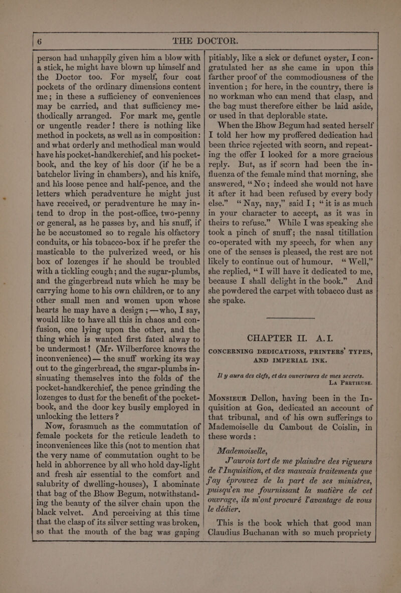 person had unhappily given him a blow with a stick, he might have blown up himself and the Doctor too. For myself, four coat pockets of the ordinary dimensions content me; in these a sufficiency of conveniences may be carried, and that sufficiency me- thodically arranged. For mark me, gentle or ungentle reader! there is nothing like method in pockets, as well as in composition: and what orderly and methodical man would have his pocket-handkerchief, and his pocket- book, and the key of his door (if he bea batchelor living in chambers), and his knife, and his loose pence and half-pence, and the letters which peradventure he might just have received, or peradventure he may in- tend to drop in the post-office, two-penny or general, as he passes by, and his snuff, if he be accustomed so to regale his olfactory conduits, or his tobacco-box if he prefer the masticable to the pulverized weed, or his box of lozenges if he should be troubled with a tickling cough; and the sugar-plumbs, and the gingerbread nuts which he may be carrying home to his own children, or to any other small men and women upon whose hearts he may have a design ;—who, I say, would like to have all this in chaos and con- fusion, one lying upon the other, and the thing which is wanted first fated alway to be undermost! (Mr. Wilberforce knows the inconvenience) — the snuff working its way out to the gingerbread, the sugar-plumbs in- sinuating themselves into the folds of the pocket-handkerchief, the pence grinding the lozenges to dust for the benefit of the pocket- book, and the door key busily employed in unlocking the letters ? Now, forasmuch as the commutation of female pockets for the reticule leadeth to inconveniences like this (not to mention that the very name of commutation ought to be held in abhorrence by all who hold day-light and fresh air essential to the comfort and salubrity of dwelling-houses), I abominate that bag of the Bhow Begum, notwithstand- ing the beauty of the silver chain upon the black velvet. And perceiving at this time that the clasp of its silver setting was broken, so that the mouth of the bag was gaping pitiably, like a sick or defunct oyster, I con- gratulated her as she came in upon this farther proof of the commodiousness of the invention ; for here, in the country, there is no workman who can mend that clasp, and the bag must therefore either be laid aside, or used in that deplorable state. When the Bhow Begum had seated herself I told her how my proffered dedication had been thrice rejected with scorn, and repeat- ing the offer I looked for a more gracious reply. But, as if scorn had been the in- fluenza of the female mind that morning, she answered, ‘* No; indeed she would not have it after it had been refused by every body else.” “ Nay, nay,” said I; “it is as much in your character to accept, as it was in theirs to refuse.” While I was speaking she took a pinch of snuff; the nasal titillation co-operated with my speech, for when any one of the senses is pleased, the rest are not likely to continue out of humour. ‘“ Well,” she replied, “I will have it dedicated to me, because I shall delight in the book.” And she powdered the carpet with tobacco dust as she spake. CHAPTER II. A.L. CONCERNING DEDICATIONS, PRINTERS TYPES, AND IMPERIAL INK. Il y aura des clefs, et des ouveriures de mes secrets. La PRETIEUSE. Monsigvur Dellon, having been in the In- quisition at Goa, dedicated an account of that tribunal, and of his own sufferings to Mademoiselle du Cambout de Coislin, in these words : Mademoiselle, J’aurois tort de me plaindre des rigueurs de Inquisition, et des mauvais traitements que jay éprouvez de la part de ses ministres, puisquen me fournissant la matiére de cet ouvrage, ils m’ont procuré Tavantage de vous le dédier. This is the book which that good man