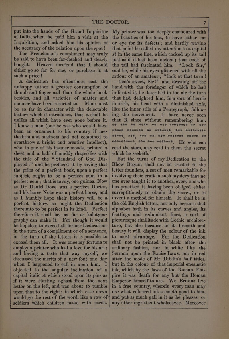 put into the hands of the Grand Inquisitor of India, when he paid him a visit at the Inquisition, and asked him his opinion of the accuracy of the relation upon the spot! The Frenchman’s compliment may truly be said to have been far-fetched and dearly bought. Heaven forefend that I should either go so far for one, or purchase it at such a price! A dedication has oftentimes cost the unhappy author a greater consumption of thumb and finger nail than the whole book besides, and all varieties of matter and manner have been resorted to. Mine must be so far in character with the delectable history which it introduces, that it shall be unlike all which have ever gone before it. I knew a man (one he was who would have been an ornament to his country if me- thodism and madness had not combined to overthrow a bright and creative intellect), who, in one of his insaner moods, printed a sheet and a half of muddy rhapsodies with the title of the “Standard of God Dis- played:” and he prefaced it by saying that the price of a perfect book, upon a perfect subject, ought to be a perfect sum in a perfect coin; that is to say, one guinea. Now as Dr. Daniel Dove was a perfect Doctor, and his horse Nobs was a perfect horse, and as I humbly hope their history will be a perfect history, so ought the Dedication thereunto to be perfect in its kind. Perfect therefore it shall be, as far as kalotypo- graphy can make it. For though it would be hopeless to exceed all former Dedications in the turn of acompliment or of a sentence, in the turn of the letters it is possible to exceed them all. It was once my fortune to employ a printer who had a love for his art; and having a taste that way myself, we discussed the merits of a new font one day when I happened to call in upon him. I objected to the angular inclination of a capital italic A which stood upon its pins as if it were starting aghast from the next letter on the left, and was about to tumble upon that to the right; in which case down would go the rest of the word, like a row of soldiers which children make with cards. My printer was too deeply enamoured with the beauties of his font, to have either ear or eye for its defects; and hastily waving that point he called my attention to a capital R in the same line, which cocked up its tail just as if it had been nicked; that cock of the tail had fascinated him. “ Look Sir,” said he, while his eyes glistened with all the ardour of an amateur; “look at that turn! — that’s sweet, Sir!” and drawing off the hand with the forefinger of which he had indicated it, he described in the air the turn that had delighted him, in a sort of heroic flourish, his head with a diminished axis, like the inner stile of a Pentegraph, follow- ing the movement. JI have never seen that R since without remembering him. KE KEK KR RK BK BKK KEKKKKEK KK KKK KERR REE RR RRR RR RRR RRR ? RK BRK lye WEE RR Hk ee KK KE sc ripe haat KEE KK ER AER He who can read the stars, may read in them the secret which he seeketh. But the turns of my Dedication to the Bhow Begum shall not be trusted to the letter founders, a set of men remarkable for involving their craft in such mystery that no one ever taught it to another, every one who has practised it having been obliged either surreptitiously to obtain the secret, or to invent a method for himself. It shall be in the old English letter, not only because that alphabet hath in its curves and angles, its frettings and redundant lines, a sort of picturesque similitude with Gothic architec- ture, but also because in its breadth and beauty it will display the colour of the ink to most advantage. For the Dedication shall not be printed in black after the ordinary fashion, nor in white like the Sermon upon the Excise Laws, nor in red after the mode of Mr. Dibdin’s half titles, but in the colour of that imperial encaustic ink, which by the laws of the Roman Em- pire it was death for any but the Roman Emperor himself to use. We Britons live in a free country, wherein every man may use what coloured ink seemeth good to him, and put as much gall in it as he pleases, or any other ingredient whatsoever. Moreover