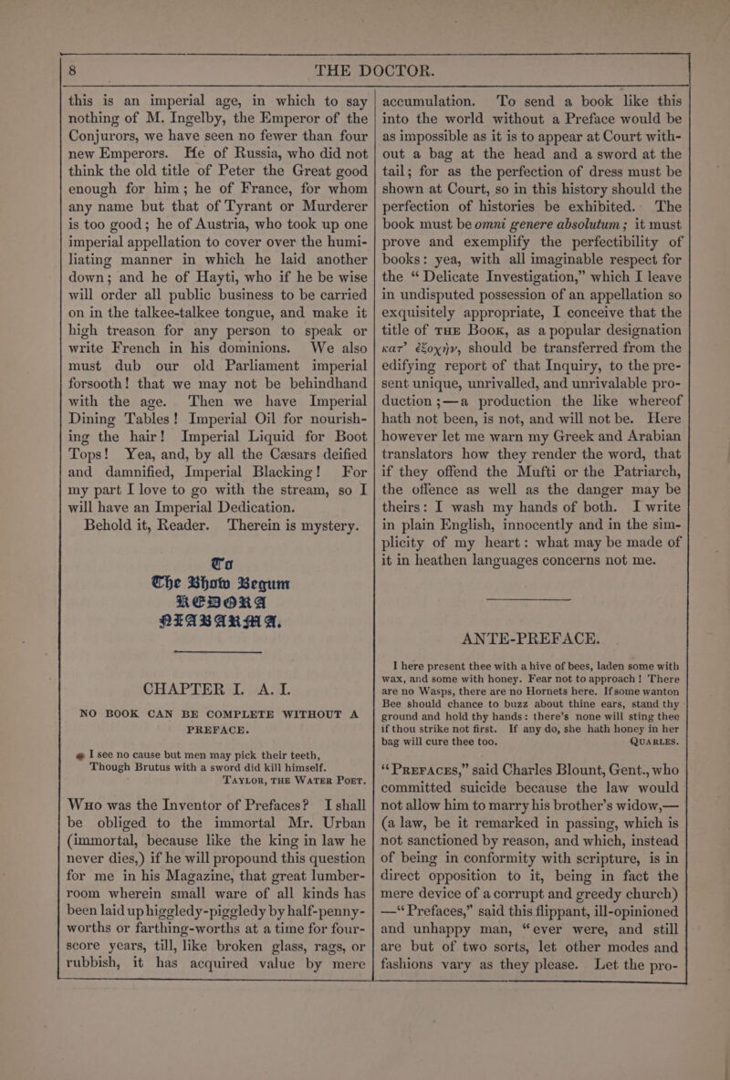this is an imperial age, in which to say nothing of M. Ingelby, the Emperor of the Conjurors, we have seen no fewer than four new Emperors. He of Russia, who did not think the old title of Peter the Great good enough for him; he of France, for whom any name but that of Tyrant or Murderer is too good; he of Austria, who took up one imperial appellation to cover over the humi- liating manner in which he laid another down; and he of Hayti, who if he be wise will order all public business to be carried on in the talkee-talkee tongue, and make it high treason for any person to speak or write French in his dominions. We also must dub our old Parliament imperial forsooth! that we may not be behindhand with the age. Then we have Imperial Dining Tables! Imperial Oil for nourish- ing the hair! Imperial Liquid for Boot Tops! Yea, and, by all the Cesars deified and damnified, Imperial Blacking! For my part I love to go with the stream, so I will have an Imperial Dedication. Behold it, Reader. Therein is mystery. ta Che Bhow Begum KEDORA PTIABARM A, CHAPTER IL A.L. NO BOOK CAN BE COMPLETE WITHOUT A PREFACE. @ I see no cause but men may pick their teeth, Though Brutus with a sword did kill himself. TAYLOR, THE WATER POET. -Wuo was the Inventor of Prefaces? I shall be obliged to the immortal Mr. Urban (immortal, because like the king in law he never dies,) if he will propound this question for me in his Magazine, that great lumber- room wherein small ware of all kinds has been laid up higgledy-piggledy by half-penny- worths or farthing-worths at a time for four- score years, till, like broken glass, rags, or rubbish, it has acquired value by mere accumulation. To send a book like this into the world without a Preface would be as impossible as it is to appear at Court with- out a bag at the head and a sword at the tail; for as the perfection of dress must be shown at Court, so in this history should the perfection of histories be exhibited.. The book must be omni genere absolutum ; it must prove and exemplify the perfectibility of books: yea, with all imaginable respect for the “ Delicate Investigation,” which I leave in undisputed possession of an appellation so exquisitely appropriate, I conceive that the title of THE Boox, as a popular designation car’ éoy1yv, should be transferred from the edifying report of that Inquiry, to the pre- sent unique, unrivalled, and unrivalable pro- duction ;—a production the like whereof hath not been, is not, and will not be. Here however let me warn my Greek and Arabian translators how they render the word, that if they offend the Mufti or the Patriarch, the offence as well as the danger may be theirs: I wash my hands of both. I write in plain English, innocently and in the sim- plicity of my heart: what may be made of it in heathen languages concerns not me. ANTE-PREFACE. I here present thee with a hive of bees, laden some with wax, and some with honey. Fear not to approach! There are no Wasps, there are no Hornets here. Ifsome wanton Bee should chance to buzz about thine ears, stand thy ground and hold thy hands: there’s none will sting thee if thou strike not first. If any do, she hath honey in her bag will cure thee too. QUARLES. ““PREFACES,” said Charles Blount, Gent., who committed suicide because the law would not allow him to marry his brother’s widow,— (a law, be it remarked in passing, which is not sanctioned by reason, and which, instead of being in conformity with scripture, is in direct opposition to it, being in fact the mere device of a corrupt and greedy church) —‘ Prefaces,” said this flippant, ill-opinioned and unhappy man, “ever were, and still are but of two sorts, let other modes and fashions vary as they please. Let the pro- ae