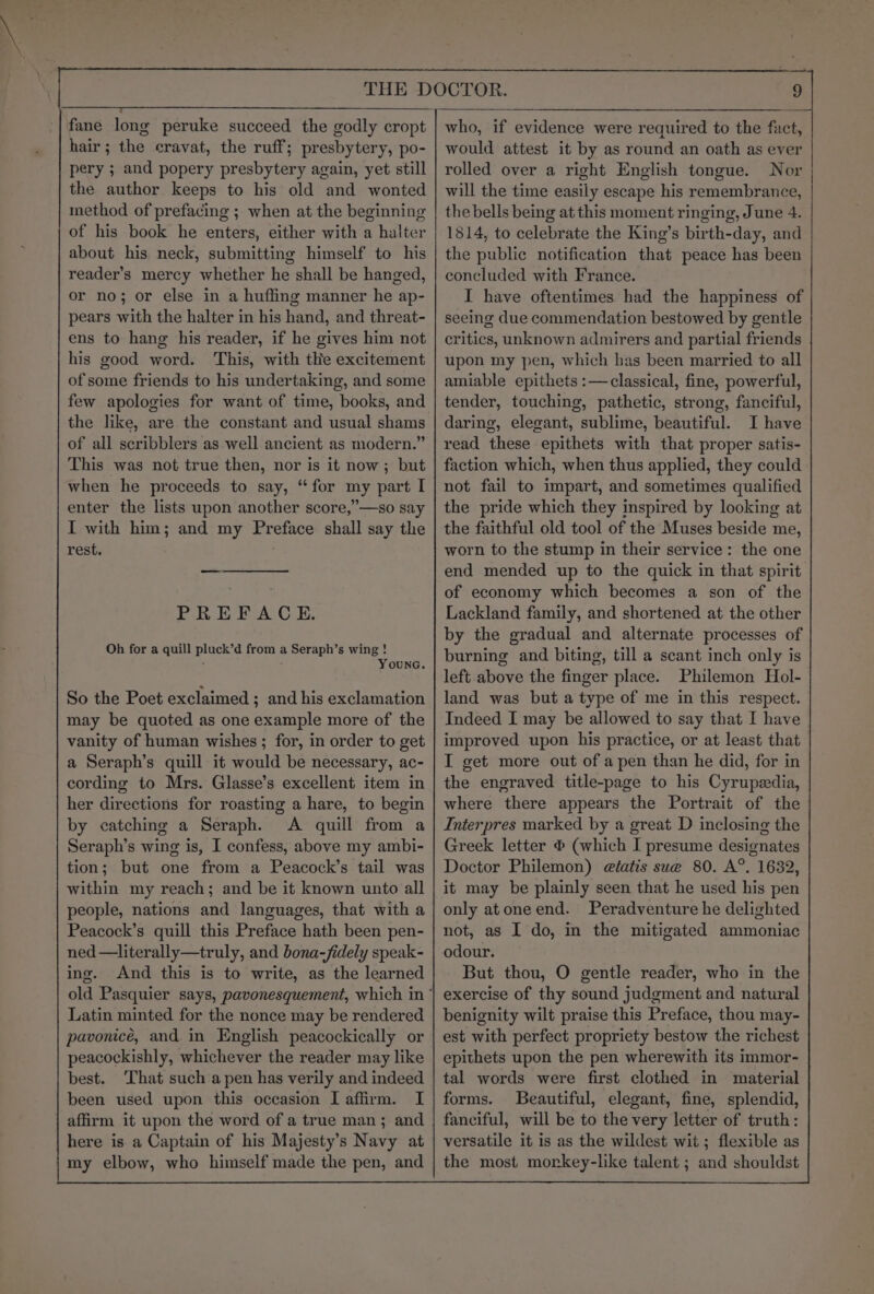 fane long peruke succeed the godly cropt hair; the cravat, the ruff; presbytery, po- pery ; and popery presbytery again, yet still the author keeps to his old and wonted method of prefacing ; when at the beginning of his book he enters, either with a halter about his neck, submitting himself to his reader’s mercy whether he shall be hanged, or no; or else in a huffing manner he ap- pears with the halter in his hand, and threat- ens to hang his reader, if he gives him not his good word. This, with the excitement of some friends to his undertaking, and some few apologies for want of time, books, and the like, are the constant and usual shams of all scribblers as well ancient as modern.” This was not true then, nor is it now; but when he proceeds to say, “for my part I enter the lists upon another score,”—so say I with him; and my Preface shall say the rest. PREFACE. Oh for a quill pluck’d from a Seraph’s wing ! : YounG. So the Poet exclaimed ; and his exclamation may be quoted as one example more of the vanity of human wishes ; for, in order to get a Seraph’s quill it would be necessary, ac- cording to Mrs. Glasse’s excellent item in her directions for roasting a hare, to begin by catching a Seraph. A quill from a Seraph’s wing is, I confess, above my ambi- tion; but one from a Peacock’s tail was within my reach; and be it known unto all people, nations and languages, that with a Peacock’s quill this Preface hath been pen- ned —literally—truly, and bona-fidely speak- ing. And this is to write, as the learned Latin minted for the nonce may be rendered pavonicé, and in English peacockically or peacockishly, whichever the reader may like best. That such a pen has verily and indeed been used upon this occasion I affirm. I affirm it upon the word of a true man; and here is a Captain of his Majesty’s Navy at my elbow, who himself made the pen, and who, if evidence were required to the fact, would attest it by as round an oath as ever rolled over a right English tongue. Nor will the time easily escape his remembrance, the bells being at this moment ringing, June 4. 1814, to celebrate the King’s birth-day, and the public notification that peace has been concluded with France. I have oftentimes had the happiness of seeing due commendation bestowed by gentle critics, unknown admirers and partial friends upon my pen, which has been married to all amiable epithets :—classical, fine, powerful, tender, touching, pathetic, strong, fanciful, daring, elegant, sublime, beautiful. I have read these epithets with that proper satis- faction which, when thus applied, they could not fail to impart, and sometimes qualified the pride which they inspired by looking at the faithful old tool of the Muses beside me, worn to the stump in their service: the one end mended up to the quick in that spirit. of economy which becomes a son of the Lackland family, and shortened at the other by the gradual and alternate processes of burning and biting, till a scant inch only is left above the finger place. Philemon Hol- land was but a type of me in this respect. Indeed I may be allowed to say that I have improved upon his practice, or at least that I get more out of a pen than he did, for in the engraved title-page to his Cyrupedia, where there appears the Portrait of the Interpres marked by a great D inclosing the Greek letter © (which I presume designates Doctor Philemon) elatis sue 80. A°. 1632, it may be plainly seen that he used his pen only atone end. Peradventure he delighted not, as I do, in the mitigated ammoniac odour. But thou, O gentle reader, who in the exercise of thy sound judgment and natural benignity wilt praise this Preface, thou may- est with perfect propriety bestow the richest epithets upon the pen wherewith its immor- tal words were first clothed in material forms. Beautiful, elegant, fine, splendid, fanciful, will be to the very letter of truth: versatile it is as the wildest wit; flexible as the most morkey-like talent ; and shouldst