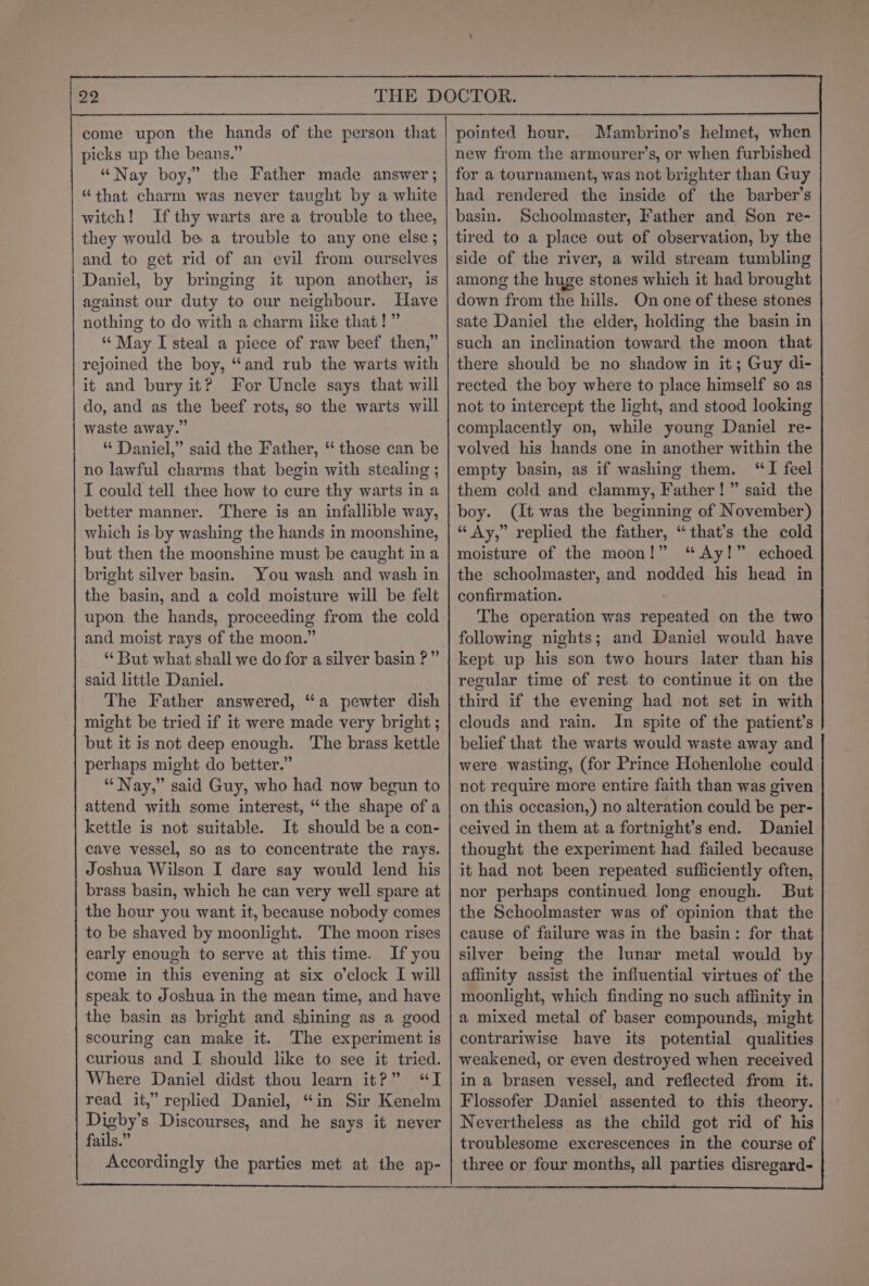 A NS a LL picks up the beans.” “Nay boy,” the Father made answer; “that charm was never taught by a white witch! Ifthy warts are a trouble to thee, they would be a trouble to any one else ; and to get rid of an evil from ourselves Daniel, by bringing it upon another, is against our duty to our neighbour. Have nothing to do with a charm like that!” “May I steal a piece of raw beef then,” rejoined the boy, “and rub the warts with it and bury it? For Uncle says that will do, and as the beef rots, so the warts will waste away.” “ Daniel,” said the Father, “ those can be no lawful charms that begin with stealing ; I could tell thee how to cure thy warts in a better manner. There is an infallible way, which is by washing the hands in moonshine, but then the moonshine must be caught ina bright silver basin. You wash and wash in the basin, and a cold moisture will be felt upon the hands, proceeding from the cold and moist rays of the moon.” “But what shall we do for a silver basin ?” said little Daniel. The Father answered, “a pewter dish might be tried if it were made very bright ; but it is not deep enough. The brass kettle perhaps might do better.” “Nay,” said Guy, who had now begun to attend with some interest, “the shape of a kettle is not suitable. It should be a con- cave vessel, so as to concentrate the rays. Joshua Wilson I dare say would lend his brass basin, which he can very well spare at the hour you want it, because nobody comes to be shaved by moonlight. The moon rises early enough to serve at this time. Ifyou come in this evening at six o'clock I will speak to Joshua in the mean time, and have the basin as bright and shining as a good scouring can make it. The experiment is curious and I should like to see it tried. Where Daniel didst thou learn it?” “I read it,” replied Daniel, “in Sir Kenelm ae Discourses, and he says it never fails.” Accordingly the parties met at the ap- new from the armourer’s, or when furbished for a tournament, was not brighter than Guy had rendered the inside of the barber’s basin. Schoolmaster, Father and Son re- tired to a place out of observation, by the side of the river, a wild stream tumbling among the huge stones which it had brought down from the hills. On one of these stones sate Daniel the elder, holding the basin in such an inclination toward the moon that there should be no shadow in it; Guy di- rected the boy where to place himself so as not to intercept the light, and stood looking complacently on, while young Daniel re- volved his hands one in another within the empty basin, as if washing them. “TI feel them cold and clammy, Father!” said the boy. (It was the beginning of November) “Ay,” replied the father, “that’s the cold moisture of the moon!” “Ay!” echoed the schoolmaster, and nodded his head in confirmation. The operation was repeated on the two following nights; and Daniel would have kept up his son two hours later than his regular time of rest to continue it on the third if the evening had not set in with clouds and rain. In spite of the patient’s belief that the warts would waste away and were wasting, (for Prince Hohenlohe could not require more entire faith than was given on this occasion,) no alteration could be per- ceived in them at a fortnight’s end. Daniel thought the experiment had failed because it had not been repeated sufliciently often, nor perhaps continued long enough. But the Schoolmaster was of opinion that the cause of failure was in the basin: for that silver being the lunar metal would by affinity assist the influential virtues of the moonlight, which finding no such affinity in a mixed metal of baser compounds, might contrariwise have its potential qualities weakened, or even destroyed when received ina brasen vessel, and reflected from it. Flossofer Daniel assented to this theory. Nevertheless as the child got rid of his troublesome excrescences in the course of three or four months, all parties disregard-