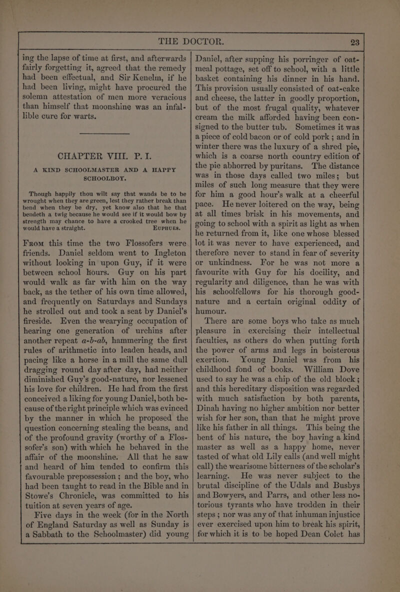 ing the lapse of time at first, and afterwards fairly forgetting it, agreed that the remedy had been effectual, and Sir Kenelm, if he had been living, might have procured the solemn attestation of men more veracious than himself that moonshine was an infal- lible cure for warts. CHAPTER VIII. P. I. A KIND SCHOOLMASTER AND A HAPPY SCHOOLBOY. Though happily thou wilt say that wands be to be wrought when they are green, lest they rather break than bend when they be dry, yet know also that he that bendeth a twig because he would see if it would bow by strength may chance to have a crooked tree when he would have a straight. EUPHUES. the two Flossofers were friends. Daniel seldom went to Ingleton without looking in upon Guy, if it were between school hours. Guy on his part would walk as far with him on the way back, as the tether of his own time allowed, and frequently on Saturdays and Sundays ‘he strolled out and took a seat by Daniel’s fireside. Even the wearying occupation of hearing one generation of urchins after another repeat a-b-ab, hammering the first rules of arithmetic into leaden heads, and pacing like a horse in a mill the same dull dragging round day after day, had neither diminished Guy’s good-nature, nor lessened his love for children. He had from the first conceived a liking for young Daniel, both be- cause of the right principle which was evinced by the manner in which he proposed the question concerning stealing the beans, and of the profound gravity (worthy of a Flos- sofer’s son) with which he behaved in the affair of the moonshine. All that he saw and heard of him tended to confirm this favourable prepossession ; and the boy, who had been taught to read in the Bible and in Stowe’s Chronicle, was committed to his tuition at seven years of age. Five days in the week (for in the North of England Saturday as well as Sunday is a Sabbath to the Schoolmaster) did young From this time 23 Daniel, after supping his porringer of oat- meal pottage, set off to school, with a little basket containing his dinner in his hand. This provision usually consisted of oat-cake and cheese, the latter in goodly proportion, but of the most frugal quality, whatever cream the milk afforded having been con- signed to the butter tub. Sometimes it was a piece of cold bacon or of' cold pork ; and in winter there was the luxury of a shred pie, which is a coarse north country edition of the pie abhorred by puritans. The distance was in those days called two miles; but miles of such long measure that they were for him a good hour’s walk at a cheerful pace. He never loitered on the way, being at all times brisk in his movements, and going to school with a spirit as light as when he returned from it, like one whose blessed lot it was never to have experienced, and therefore never to stand in fear of severity or unkindness. For he was not more a favourite with Guy for his docility, and regularity and diligence, than he was with his schoolfellows for his thorough good- nature and a certain original oddity of humour. There are some boys who take as much pleasure in exercising their intellectual faculties, as others do when putting forth the power of arms and legs in boisterous exertion. Young Daniel was from his childhood fond of books. William Dove used to say he was a chip of the old block; and this hereditary disposition was regarded with much satisfaction by both parents, Dinah having no higher ambition nor better wish for her son, than that he might prove like his father in all things. This being the bent of his nature, the boy having a kind master as well as a happy home, never tasted of what old Lily calls (and well might call) the wearisome bitterness of the scholar’s learning. He was never subject to the