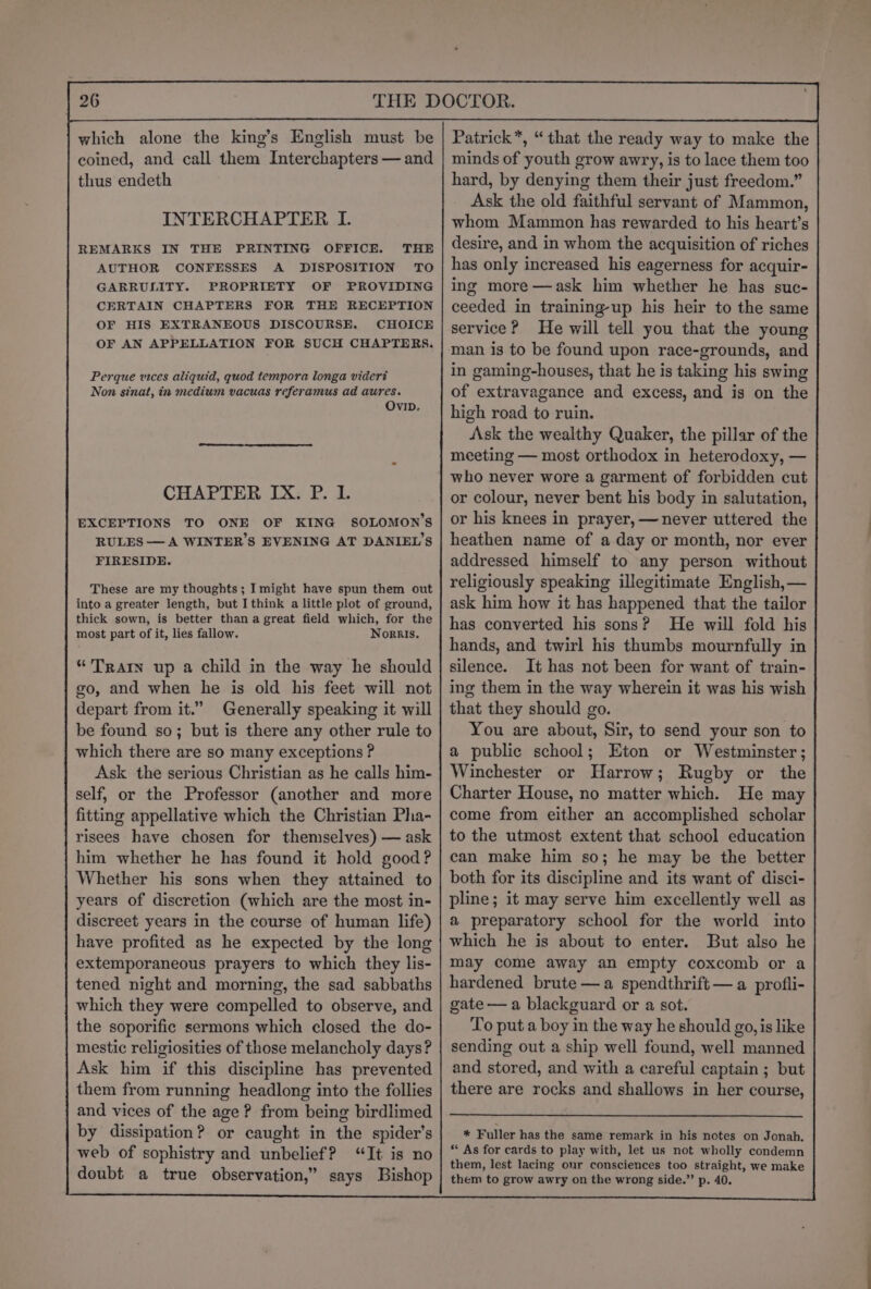 which alone the king’s English must be coined, and call them Interchapters — and thus endeth INTERCHAPTER I. REMARKS IN THE PRINTING OFFICE. THE AUTHOR CONFESSES A DISPOSITION TO GARRULITY. PROPRIETY OF PROVIDING CERTAIN CHAPTERS FOR THE RECEPTION OF HIS EXTRANEOUS DISCOURSE. CHOICE OF AN APPELLATION FOR SUCH CHAPTERS. Perque vices aliquid, quod tempora longa vidert Non sinat, in medium vacuas referamus ad aures. OVID. CHAPTER IX. P. 1. EXCEPTIONS TO ONE OF KING SOLOMON’S RULES — A WINTER’S EVENING AT DANIEL’S FIRESIDE. These are my thoughts; Imight have spun them out into a greater length, but I think a little plot of ground, thick sown, is better than a great field which, for the most part of it, lies fallow. Nornis. “ Tratn up a child in the way he should go, and when he is old his feet will not depart from it.” Generally speaking it will be found so; but is there any other rule to which there are so many exceptions ? Ask the serious Christian as he calls him- self, or the Professor (another and more fitting appellative which the Christian Pha- risees have chosen for themselves) — ask him whether he has found it hold good? Whether his sons when they attained to years of discretion (which are the most in- discreet years in the course of human life) have profited as he expected by the long extemporaneous prayers to which they lis- tened night and morning, the sad sabbaths which they were compelled to observe, and | the soporific sermons which closed the do- mestic religiosities of those melancholy days? j Ask him if this discipline has prevented them from running headlong into the follies and vices of the age ? from being birdlimed by dissipation? or caught in the spider’s web of sophistry and unbelief? “It is no doubt a true observation,” says Bishop Patrick”, “that the ready way to make the minds of youth grow awry, is to lace them too hard, by denying them their just freedom.” Ask the old faithful servant of Mammon, whom Mammon has rewarded to his heart’s desire, and in whom the acquisition of riches has only increased his eagerness for acquir- ing more —ask him whether he has suc- ceeded in training-up his heir to the same service? He will tell you that the young man is to be found upon race-grounds, and in gaming-houses, that he is taking his swing of extravagance and excess, and is on the high road to ruin. Ask the wealthy Quaker, the pillar of the meeting — most orthodox in heterodoxy, — who never wore a garment of forbidden cut or colour, never bent his body in salutation, or his knees in prayer, —never uttered the heathen name of a day or month, nor ever addressed himself to any person without religiously speaking illegitimate English, — ask him how it has happened that the tailor has converted his sons? He will fold his silence. It has not been for want of train- ing them in the way wherein it was his wish that they should go. You are about, Sir, to send your son to a public school; Eton or Westminster ; Winchester or Harrow; Rugby or the Charter House, no matter which. He may come from either an accomplished scholar to the utmost extent that school education can make him so; he may be the better both for its discipline and its want of disci- pline; it may serve him excellently well as a preparatory school for the world into which he is about to enter. But also he may come away an empty coxcomb or a hardened brute —a spendthrift — a profli- gate — a blackguard or a sot. To put a boy in the way he should go, is like sending out a ship well found, well manned and stored, and with a careful captain ; but there are rocks and shallows in her course, * Fuller has the same remark in his notes on Jonah. * As for cards to play with, let us not wholly condemn them, lest lacing our consciences too straight, we make them to grow awry on the wrong side.”’ p. 40.