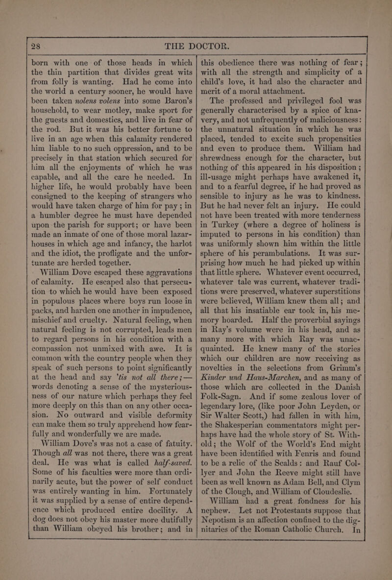 the thin partition that divides great wits from folly is wanting. Had he come into the world a century sooner, he would have been taken nolens volens into some Baron’s household, to wear motley, make sport for the guests and domestics, and live in fear of the rod. But it was his better fortune to live in an age when this calamity rendered him liable to no such oppression, and to be him all the enjoyments of which he was capable, and all the care he needed. In higher life, he would probably have been consigned to the keeping of strangers who would have taken charge of him for pay ; in a humbler degree he must have depended upon the parish for support; or have been made an inmate of one of those moral lazar- houses in which age and infancy, the harlot | and the idiot, the profligate and the unfor- tunate are herded together. William Dove escaped these ageravations of calamity. He escaped also that persecu- tion to which he would have been exposed in populous places where boys run loose in packs, and harden one another in impudence, mischief and cruelty. Natural feeling, when natural feeling is not corrupted, leads men to regard persons in his condition with a compassion not unmixed with awe. It is common with the country people when they speak of such persons to point significantly at the head and say tis not all there ;— words denoting a sense of the mysterious- ness of our nature which perhaps they feel more deeply on this than on any other occa- sion. No outward and visible deformity can make them so truly apprehend how fear- fully and wonderfully we are made. William Dove’s was not a case of fatuity. Though all was not there, there was a great deal. He was what is called half-saved. narily acute, but the power of self conduct was entirely wanting in him. Fortunately it was supplied by a sense of entire depend- ence which produced entire docility. A dog does not obey his master more dutifully than William obeyed his brother; and in ESSE ae eter EEO, this obedience there was nothing of fear ; with all the strength and simplicity of a child’s love, it had also the character and merit of a moral attachment. The professed and privileged fool was generally characterised by a spice of kna- very, and not unfrequently of maliciousness: the unnatural situation in which he was placed, tended to excite such propensities and even to produce them. William had shrewdness enough for the character, but nothing of this appeared in his disposition ; ill-usage might perhaps have awakened it, and to a fearful degree, if he had proved as sensible to injury as he was to kindness. But he had never felt an injury. He could not have been treated with more tenderness in Turkey (where a degree of holiness is imputed to persons in his condition) than was uniformly shown him within the little sphere of his perambulations. It was sur- prising how much he had picked up within that little sphere. Whatever event occurred, whatever tale was current, whatever tradi- tions were preserved, whatever superstitions were believed, William knew them all; and | all that his insatiable ear took in, his me- mory hoarded. Half the proverbial sayings in Ray’s volume were in his head, and as many more with which Ray was unac- quainted. He knew many of the stories which our children are now receiving as novelties in the selections from Grimm’s Kinder und Haus-Marchen, and as many of those which are collected in the Danish Folk-Sagn. And if some zealous lover of legendary lore, (like poor John Leyden, or Sir Walter Scott,) had fallen in with him, the Shakesperian commentators might per- haps have had the whole story of St. With- old; the Wolf of the World’s End might have been identified with Fenris and found to be a relic of the Scalds: and Rauf Col- lyer and John the Reeve might still have been as well known as Adam Bell, and Clym of the Clough, and William of Cloudeslie. William had a great. fondness for his nephew. Let not Protestants suppose that Nepotism is an affection confined to the dig- nitaries of the Roman Catholic Church. In