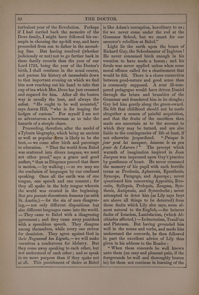 82 turbulent year of the Revolution. Perhaps if I had carried back the memoirs of the Dove family, I might have followed his ex- ample in choosing the up-hill way, and have proceeded from son to father in the ascend- ing line. But having resolved (whether judiciously or not) not to go farther back in these family records than the year of our Lord 1723, being the year of the Doctor's birth, I shall continue in the usual course, and pursue his history ab incunabulis down to that important evening on which we find him now reaching out his hand to take that cup of tea which Mrs. Dove has just creamed and sugared for him. After all the beaten way is usually the best, and always the safest. ‘He ought to be well mounted,” best, — we come after birth and parentage to education. ‘That the world from Babel was scattered into divers tongues, we need not other proof,” says a grave and good author, “ than as Diogenes proved that there is motion, — by walking ; —so we may see the confusion of languages by our confused speaking. Once all the earth was of one tongue, one speech and one consent; for they all spake in the holy tongue wherein the world was created in the beginning. But pro peccato dissentionis humane (as saith St. Austin,)—for the sin of men disagree- ing,—not only different dispositions but also different languages came into the world. —- They came to Babel with a disagreeing agreement ; and they came away punished with a speechless speech. ‘They disagree among themselves, while every one strives for dominion. They agree against God in their Nagnavad lan Liguda,—we will make ourselves a rendezvous for idolatry. But they come away speaking to each other, but not understood of each other; and so speak to no more purpose than if they spake not at all. This punishment of theirs at Babel is like Adam’s corruption, hereditary to us ; for we never come under the rod at the Grammar School, but we smart for our ancestor’s rebellion at Babel.” Light lie the earth upon the bones of | Richard Guy, the Schoolmaster of Ingleton! He never consumed birch enough in his vocation to have made a besom; and his ferule was never applied unless when some moral offence called for a chastisement that would be felt. There is a closer connection between good-nature and good sense than is commonly supposed. A sour ill-tem- pered pedagogue would have driven Daniel through the briars and brambles of the Grammar and foundered him in its sloughs ; Guy led him gently along the green-sward. He felt that childhood should not be made altogether a season of painful acquisition, and that the fruits of the sacrifices then made are uncertain as to the account to which they may be turned, and are also liable to the contingencies of life at least, if not otherwise jeopardized. “ Puisque le jour peut lui manquer, laissons le un peu jouir de TAurore!” The precept which warmth of imagination inspired in Jean Jacques was impressed upon Guy’s practice by gentleness of heart. He never crammed the memory of his pupil with such horrific terms as Prothesis, Apheresis, Epenthesis, Syncope, Paragoge, and Apocope; never questioned him concerning Appositio, Evo- catio, Syllepsis, Prolepsis, Zeugma, Syn- thesis, Antiptosis, and Synecdoche ; never attempted to deter him (as Lily says boys are above all things to be deterred) from those faults which Lily also says, seem al- most natural to the English,—the heinous faults of Iotacism, Lambdacism, (which Al- cibiades affected, )—Ischnotesism, Trauli’sm and Plateasm. But having grounded him well in the nouns and verbs, and made him understand the concords, he then followed | in part the excellent advice of Lily thus given in his address to the Reader : “When these concords be well known unto them (an easy and pleasant pain, if the foregrounds be well and thoroughly beaten in) let them not continue in learning of the