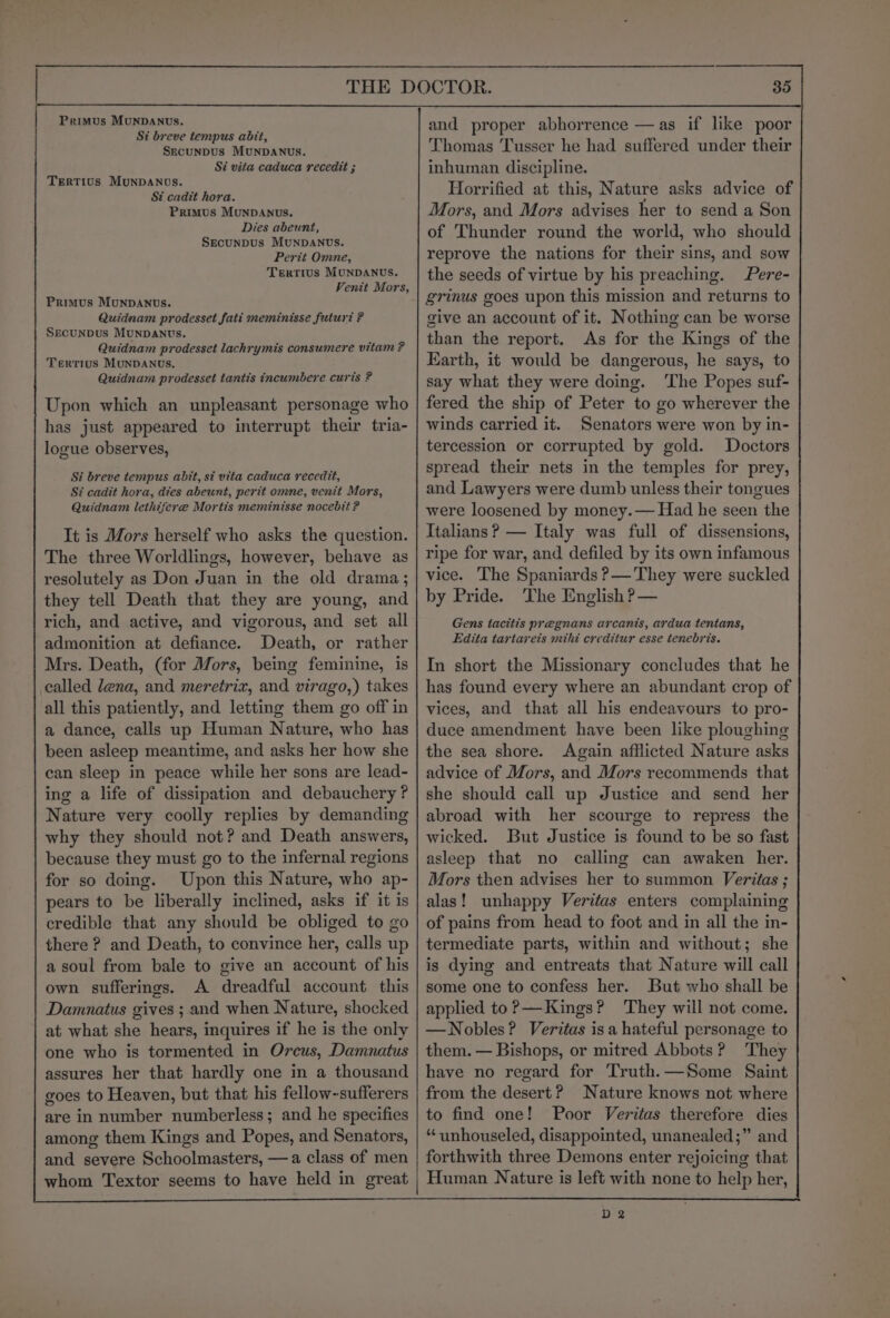 Primus Munpanvs. Si breve tempus abit, SEcuNDUs MUNDANUS. Si vita caduca recedit ; Tertius Munpanovs. St cadit hora. Primus MunpDanus. Dies abeunt, SEcUNDUS MUNDANUS. Perit Omne, Tertius MUNDANUS. Venit Mors, Primus MunDANUS. Quidnam prodesset fati meminisse futuri ? SEcUNDUs MunDants. Quidnam prodesset lachrymis consumere vitam ? Tertius MuNDANUS. Quidnam prodesset tantis incumbere curis ? Upon which an unpleasant personage who has just appeared to interrupt their tria- logue observes, Si breve tempus abit, si vita caduca recedit, St cadit hora, dies abeunt, perit omne, venit Mors, Quidnam lethifere Mortis meminisse nocebit ? It is Mors herself who asks the question. The three Worldlings, however, behave as resolutely as Don Juan in the old drama; they tell Death that they are young, and rich, and active, and vigorous, and set all admonition at defiance. Death, or rather Mrs. Death, (for Mors, being feminine, is ealled dena, and meretriz, and virago,) takes all this patiently, and letting them go off in a dance, calls up Human Nature, who has been asleep meantime, and asks her how she can sleep in peace while her sons are lead- ing a life of dissipation and debauchery ? Nature very coolly replies by demanding why they should not? and Death answers, because they must go to the infernal regions for so doing. Upon this Nature, who ap- pears to be liberally inclined, asks if it is credible that any should be obliged to go there ? and Death, to convince her, calls up a soul from bale to give an account of his own sufferings. A dreadful account this Damnatus gives ; and when Nature, shocked at what she hears, inquires if he is the only one who is tormented in Orcus, Damnatus assures her that hardly one in a thousand goes to Heaven, but that his fellow-sufferers are in number numberless; and he specifies among them Kings and Popes, and Senators, and severe Schoolmasters, —a class of men whom Textor seems to have held in great and proper abhorrence —as if like poor Thomas Tusser he had suffered under their inhuman discipline. Horrified at this, Nature asks advice of Mors, and Mors advises her to send a Son of Thunder round the world, who should reprove the nations for their sins, and sow the seeds of virtue by his preaching. Pere- grinus goes upon this mission and returns to give an account of it. Nothing can be worse than the report. As for the Kings of the Earth, it would be dangerous, he says, to say what they were doing. ‘The Popes suf- fered the ship of Peter to go wherever the winds carried it. Senators were won by in- tercession or corrupted by gold. Doctors spread their nets in the temples for prey, and Lawyers were dumb unless their tongues were loosened by money.— Had he seen the Italians ? — Italy was full of dissensions, ripe for war, and defiled by its own infamous vice. The Spaniards ?— They were suckled by Pride. The English ?— Gens tacitis pregnans arcanis, ardua tentans, Edita tartarets mihi creditur esse tenebris. In short the Missionary concludes that he has found every where an abundant crop of vices, and that all his endeavours to pro- duce amendment have been like ploughing the sea shore. Again afflicted Nature asks advice of Mors, and Mors recommends that she should call up Justice and send her abroad with her scourge to repress the wicked. But Justice is found to be so fast asleep that no calling can awaken her. Mors then advises her to summon Veritas ; alas! unhappy Veritas enters complaining of pains from head to foot and in all the in- termediate parts, within and without; she is dying and entreats that Nature will call some one to confess her. But who shall be applied to? —Kings? They will not come. —Nobles? Veritas isa hateful personage to them. — Bishops, or mitred Abbots? They have no regard for Truth.—Some Saint from the desert? Nature knows not where to find one! Poor Veritas therefore dies “ unhouseled, disappointed, unanealed;” and forthwith three Demons enter rejoicing that Human Nature is left with none to help her,