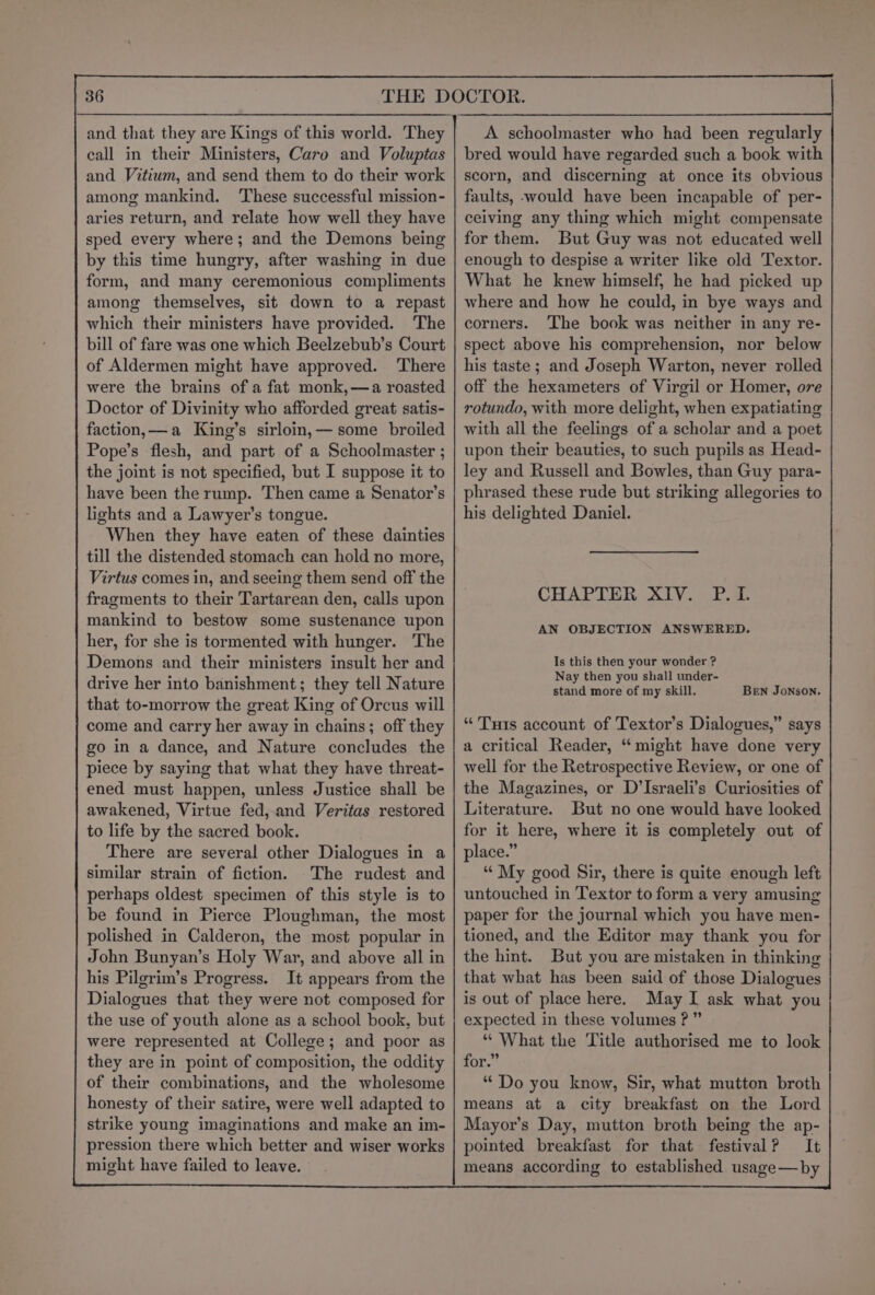 call in their Ministers, Caro and Voluptas and Vitium, and send them to do their work among mankind. ‘These successful mission- aries return, and relate how well they have sped every where; and the Demons being by this time hungry, after washing in due form, and many ceremonious compliments among themselves, sit down to a repast which their ministers have provided. The bill of fare was one which Beelzebub’s Court of Aldermen might have approved. ‘There were the brains of a fat monk,—a roasted Doctor of Divinity who afforded great satis- faction,—a King’s sirloin, — some broiled Pope’s flesh, and part of a Schoolmaster ; the joint is not specified, but I suppose it to have been the rump. Then came a Senator’s lights and a Lawyer’s tongue. When they have eaten of these dainties till the distended stomach can hold no more, Virtus comes in, and seeing them send off the fragments to their Tartarean den, calls upon mankind to bestow some sustenance upon her, for she is tormented with hunger. ‘The Demons and their ministers insult her and drive her into banishment; they tell Nature that to-morrow the great King of Orcus will come and carry her away in chains; off they go in a dance, and Nature concludes the piece by saying that what they have threat- ened must happen, unless Justice shall be awakened, Virtue fed, and Veritas restored to life by the sacred book. There are several other Dialogues in a similar strain of fiction. The rudest and perhaps oldest specimen of this style is to be found in Pierce Ploughman, the most polished in Calderon, the most popular in John Bunyan’s Holy War, and above all in his Pilgrim’s Progress. It appears from the Dialogues that they were not composed for the use of youth alone as a school book, but were represented at College; and poor as they are in point of composition, the oddity of their combinations, and the wholesome honesty of their satire, were well adapted to strike young imaginations and make an im- pression there which better and wiser works might have failed to leave. A schoolmaster who had been regularly bred would have regarded such a book with scorn, and discerning at once its obvious faults, would have been incapable of per- ceiving any thing which might compensate for them. But Guy was not educated well enough to despise a writer like old Textor. What he knew himself, he had picked up where and how he could, in bye ways and corners. The book was neither in any re- spect above his comprehension, nor below his taste ; and Joseph Warton, never rolled off the hexameters of Virgil or Homer, ore rotundo, with more delight, when expatiating with all the feelings of a scholar and a poet upon their beauties, to such pupils as Head- ley and Russell and Bowles, than Guy para- phrased these rude but striking allegories to his delighted Daniel. CHAPTER XIV. P.I. AN OBJECTION ANSWERED. Is this then your wonder ? Nay then you shall under- stand more of my skill. BEN JoNSON. “ Tuts account of Textor’s Dialogues,” says a critical Reader, “ might have done very well for the Retrospective Review, or one of the Magazines, or D’Israeli’s Curiosities of Literature. But no one would have looked for it here, where it is completely out of place.” “My good Sir, there is quite enough left untouched in Textor to form a very amusing paper for the journal which you have men- tioned, and the Editor may thank you for the hint. But you are mistaken in thinking that what has been said of those Dialogues is out of place here. May I ask what you expected in these volumes ?” | “ What the Title authorised me to look for, * Do you know, Sir, what mutton broth means at a city breakfast on the Lord Mayor’s Day, mutton broth being the ap- pointed breakfast for that festival? It means according to established usage—by