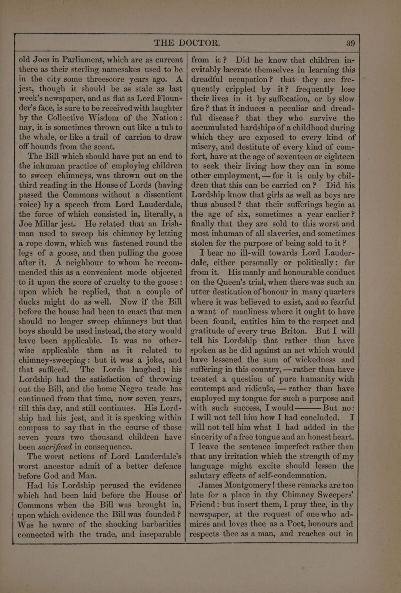 old Joes in Parliament, which are as current there as their sterling namesakes used to be in the city some threescore years ago. A jest, though it should be as stale as last week’s newspaper, and as flat as Lord Floun- der’s face, is sure to be received with laughter by the Collective Wisdom of the Nation: nay, it is sometimes thrown out like a tub to the whale, or like a trail of carrion to draw off hounds from the scent. The Bill which should have put an end to the inhuman practice of employing children to sweep chimneys, was thrown out on the third reading in the House of Lords (having passed the Commons without a dissentient voice) by a speech from Lord Lauderdale, the force of which consisted in, literally, a Joe Millar jest. He related that an Irish- man used to sweep his chimney by letting a rope down, which was fastened round the legs of a goose, and then pulling the goose after it. A neighbour to whom he recom- mended this as a convenient mode objected to it upon the score of cruelty to the goose : ducks might do as well. Now if the Bill before the house had been to enact that men should no longer sweep chimneys but that boys should be used instead, the story would have been applicable. It was no other- wise applicable than as it related to chimney-sweeping : but it was a joke, and that sufficed. The Lords laughed; his Lordship had the satisfaction of throwing out the Bill, and the home Negro trade has continued from that time, now seven years, till this day, and still continues. His Lord- ship had his jest, and it is speaking within compass to say that in the course of those seven years two thousand children have been sacrificed in consequence. The worst actions of Lord Lauderdale’s worst ancestor admit of a better defence before God and Man. Had his Lordship perused the evidence which had been laid before the House of Commons when the Bill was brought in, upon which evidence the Bill was founded ? Was he aware of the shocking barbarities connected with the trade, and inseparable from it? Did he know that children in- evitably lacerate themselves in learning this dreadful occupation? that they are fre- quently crippled by it? frequently lose their lives in it by suffocation, or by slow fire? that it induces a peculiar and dread- ful disease? that they who survive the accumulated hardships of a childhood during which they are exposed to every kind of misery, and destitute of every kind of com- fort, have at the age of seventeen or eighteen to seek their living how they can in some other employment, — for it is only by chil- dren that this can be carried on? Did his Lordship know that girls as well as boys are thus abused ? that their sufferings begin at the age of six, sometimes a year earlier? finally that they are sold to this worst and most inhuman of all slaveries, and sometimes stolen for the purpose of being sold to it ? I bear no ill-will towards Lord Lauder- dale, either personally or politically: far from it. His manly and honourable conduct on the Queen’s trial, when there was such an utter destitution of honour in many quarters where it was believed to exist, and so fearful a want of manliness where it ought to have been found, entitles him to the respect and gratitude of every true Briton. But I will tell his Lordship that rather than have spoken as he did against an act which would have lessened the sum of wickedness and suffering in this country, —rather than have treated a question of pure humanity with contempt and ridicule, — rather than have employed my tongue for such a purpose and with such success, I would But no: T will not tell him how I had concluded. I will not tell him what I had added in the sincerity of a free tongue and an honest heart. I leave the sentence imperfect rather than that any irritation which the strength of my language might excite should lessen the salutary effects of self-condemnation. James Montgomery! these remarks are too late for a place in thy Chimney Sweepers’ Friend: but insert them, I pray thee, in thy newspaper, at the request of one who ad- mires and loves thee as a Poet, honours and respects thee as a man, and reaches out in