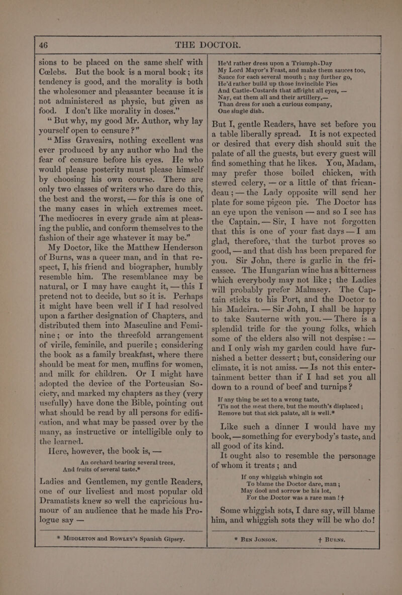 sions to be placed on the same shelf with Celebs. But the book is a moral book; its tendency is good, and the morality is both the wholesomer and pleasanter because it is not administered as physic, but given as food. I don’t like morality in doses.” “ But why, my good Mr. Author, why lay yourself open to censure ?” “Miss Graveairs, nothing excellent was ever produced by any author who had the fear of censure before his eyes. He who would please posterity must please himself by choosing his own course. There are only two classes of writers who dare do this, the best and the worst, — for this is one of the many cases in which extremes meet. The mediocres in every grade aim at pleas- ing the public, and conform themselves to the fashion of their age whatever it may be.” My Doctor, like the Matthew Henderson of Burns, was a queer man, and in that re- spect, I, his friend and biographer, humbly resemble him. The resemblance may be natural, or I may have caught it, —this I pretend not to decide, but so it is. Perhaps it might have been well if I had resolved upon a farther designation of Chapters, and distributed them into Masculine and Femi- nine; or into the threefold arrangement of virile, feminile, and puerile ; considering the book as a family breakfast, where there should be meat for men, muffins for women, and milk for children. Or I might have adopted the device of the Porteusian So- ciety, and marked my chapters as they (very usefully) have done the Bible, pointing out what should be read by all persons for edifi- cation, and what may be passed over by the many, as instructive or intelligible only to the learned. Here, however, the book is, — An orchard bearing several trees, And fruits of several taste.* Ladies and Gentlemen, my gentle Readers, one of our liveliest and most popular old Dramatists knew so well the capricious hu- mour of an audience that he made his Pro- logue say — * MIDDLETON and Row Ley’s Spanish Gipsey. He’d rather dress upon a Triumph-Day My Lord Mayor’s Feast, and make them sauces too, Sauce for each several mouth ; nay further go, He’d rather build up those invincible Pies And Castle-Custards that affright all eyes, — Nay, eat them all and their artillery,— Than dress for such a curious company, One single dish. But I, gentle Readers, have set before you a table liberally spread. It is not expected or desired that every dish should suit the palate of all the guests, but every guest will find something that he likes. You, Madam, may prefer those boiled chicken, with stewed celery, — or a little of that frican- deau ;— the Lady opposite will send her plate for some pigeon pie. The Doctor has an eye upon the venison — and so I see has the Captain.— Sir, I have not forgotten that this is one of your fast days—I am glad, therefore,*that the turbot proves so good, — and that dish has been prepared for you. Sir John, there is garlic in the fri- cassee. The Hungarian wine has a bitterness which everybody may not like; the Ladies will probably prefer Malmsey. The Cap- tain sticks to his Port, and the Doctor to his Madeira. — Sir John, I shall be happy to take Sauterne with you.— There is a splendid trifle for the young folks, which some of the elders also will not despise : — and I only wish my garden could have fur- nished a better dessert ; but, considering our climate, it is not amiss. — Is not this enter- tainment better than if I had set you all down to a round of beef and turnips ? If any thing be set to a wrong taste, »*Tis not the meat there, but the mouth’s displaced ; Remove but that sick palate, all is well.* Like such a dinner I would have my book, —something for everybody’s taste, and all good of its kind. It ought also to resemble the personage of whom it treats; and If ony whiggish whingin sot To blame the Doctor dare, man ; May dool and sorrow be his lot, For the Doctor was a rare man ! + Some whiggish sots, I dare say, will blame him, and whiggish sots they will be who do! ——— * Bren JONSON. + Burns.