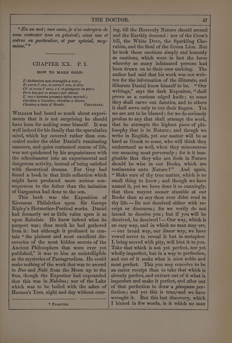 “Ein un mot; mes amis, je n'ai entrepris de vous contenier tous en général; ainsi uns et autres en particulier, et par spécial, moy- méme.” * CHAPTER XX. P.I. HOW TO MAKE GOLD. DL? Alchimista non travaglia a voto ; Ei cerca V oro, et cerca oro, to dico Ch’ et cerca V oro; es’ et giungesse in porto Fora ben per se stesso e per altrut. L’ oro e somma posanza infra mortal: ; Chiedine a Cavalier, chiedine a Dame, Chiedine a tutio it Mondo. CHIABRERA. Wu11AM had heard so much about experi- ments that it is not surprising he should have been for making some himself. It was well indeed for his family that the speculative mind, which lay covered rather than con- cealed under the elder Daniel’s ruminating manners, and quiet contented course of life, was not quickened by his acquaintance with the schoolmaster into an experimental and with theoretical dreams. For Guy had found a book in that little collection which ‘might have produced more serious con- sequences to the father than the imitation | of Gargantua had done to the son. This book was the Exposition of Eireneus Philalethes upon Sir George Ripley’s Hermetico-Poetical works. Daniel had formerly set as little value upon it as upon Rabelais. He knew indeed what its purport was; thus much he had gathered from it: but although it professed to con- tain “the plainest and most excellent dis- coveries of the most hidden secrets of the Ancient Philosophers that were ever yet published,” it was to him as unintelligible as the mysteries of Pantagruelism. He could make nothing of the work that was to ascend in Bus and Nubi from the Moon up to the Sun, though the Expositor had expounded that this was in Nubibus; nor of the Lake which was to be boiled with the ashes of Hermes’s Tree, night and day without ceas- * PASQUIER. and the Earthly descend: nor of the Crow’s bill, the White Dove, the Sparkling Che- rubim, and the Soul of the Green Lion. But he took those cautions simply and honestly as cautions, which were in fact the lures whereby so many infatuated persons had been drawn on to their own undoing. The author had said that his work was not writ- ten for the information of the illiterate, and illiterate Daniel knew himself to be. “ Our writings,” says the dark Expositor, “ shall prove as a curious edged knife; to some they shall carve out dainties, and to others it shall serve only to cut their fingers. Yet we are not to be blamed; for we do seriously profess to any that shall attempt the work, that he attempts the highest piece of phi- losophy that is in Nature; and though we write in English, yet our matter will be as hard as Greek to some, who will think they understand us well, when they misconstrue our meaning most perversely ; for is it ima- ginable that they who are fools in Nature should be wise in our Books, which are testimonies unto Nature?” And again, “‘ Make sure of thy true matter, which is no small thing to know; and though we have named it, yet we have done it so cunningly, that thou mayest sooner stumble at our Books than at any thou ever didst read in thy life.—Be not deceived either with re- ceipt or discourse; for we verily do not intend to deceive you; but if you will be deceived, be deceived !— Our way, which is an easy way, and in which no man may err, —our broad way, our linear way, we have vowed never to reveal it but in metaphor. I, being moved with pity, will hint it to you. Take that which is not yet perfect, nor yet wholly imperfect, but in a way to perfection, and out of it make what is most noble and most perfect. This you may conceive to be an easier receipt than to take that which is already perfect, and extract out of it what is imperfect and make it perfect, and after out of that perfection to draw a plusquam per- fection; and yet this is true~and we have wrought it. But this last discovery, which I hinted in few words, is it which no man