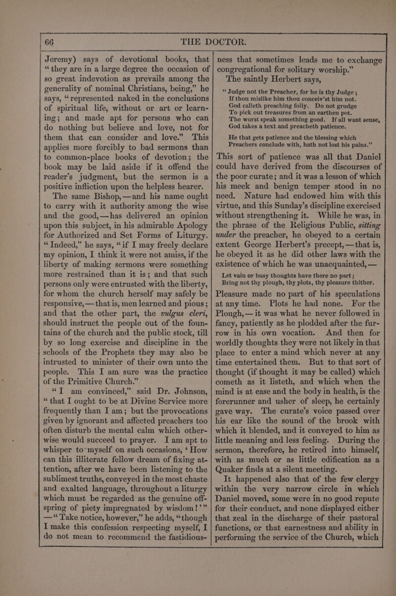 so great indevotion as prevails among the generality of nominal Christians, being,” he says, “‘represented naked in the conclusions of spiritual life, without or art or learn- ing; and made apt for persons who can do nothing but believe and love, not for them that can consider and love.” This applies more forcibly to bad sermons than to common-place books of devotion; the book may be laid aside if it offend the reader’s judgment, but the sermon is a positive infliction upon the helpless hearer. The same Bishop,—and his name ought to carry with it authority among the wise and the good,—has delivered an opinion upon this subject, in his admirable Apology for Authorized and Set Forms of Liturgy. “Indeed,” he says, “if I may freely declare my opinion, I think it were not amiss, if the liberty of making sermons were something more restrained than it is; and that such persons only were entrusted with the liberty, for whom the church herself may safely be responsive, —that is, men learned and pious ; and that the other part, the vulgus cleri, should instruct the people out of the foun- tains of the church and the public stock, till by so long exercise and discipline in the schools of the Prophets they may also be intrusted to minister of their own unto the people. This I am sure was the practice of the Primitive Church.” * T am convinced,” said Dr. Johnson, “that I ought to be at Divine Service more frequently than I am; but the provocations given by ignorant and affected preachers too often disturb the mental calm which other- wise would succeed to prayer. I am apt to whisper to~myself on such occasions, ‘ How can this illiterate fellow dream of fixing at- tention, after we have been listening to the sublimest truths, conveyed in the most chaste and exalted language, throughout a liturgy which must be regarded as the genuine off- spring of piety impregnated by wisdom!’” — “Take notice, however,” he adds, “though I make this confession respecting myself, I do not mean to recommend the fastidious- The saintly Herbert says, “ Judge not the Preacher, for he is thy Judge ; If thou mislike him thou conceiv’st him not. God calleth preaching folly. Do not grudge To pick out treasures from an earthen pot. The worst speak something good. If all want sense, God takes a text and preacheth patience. He that gets patience and the blessing which Preachers conclude with, hath not lost his pains.” This sort of patience was all that Daniel could have derived from the discourses of the poor curate; and it was a lesson of which his meek and benign temper stood in no need. Nature had endowed him with this virtue, and this Sunday’s discipline exercised without strengthening it. While he was, in the phrase of the Religious Public, sitting under the preacher, he obeyed to a certain extent George Herbert’s precept, —that is, he obeyed it as he did other laws with the existence of which he was unacquainted, — Let vain or busy thoughts have there no part: Bring not thy plough, thy plots, thy pleasure thither. Pleasure made no part of his speculations at any time. Plots he had none. For the Plough, — it was what he never followed in fancy, patiently as he plodded after the fur- row in his own vocation. And then for worldly thoughts they were not likely in that place to enter a mind which never at any time entertained them. But to that sort of thought (if thought it may be called) which cometh as it listeth, and which when the mind is at ease and the body in health, is the forerunner and usher of sleep, he certainly gave way. ‘The curate’s voice passed over his ear like the sound of the brook with which it blended, and it conveyed to him as little meaning and less feeling. During the sermon, therefore, he retired into himself, with as much or as little edification as a Quaker finds at a silent meeting. It happened also that of the few clergy within the very narrow circle in which Daniel moved, some were in no good repute for their conduct, and none displayed either that zeal in the discharge of their pastoral functions, or that earnestness and ability in performing the service of the Church, which