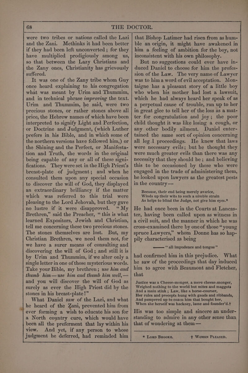 and the Zani. Methinks it had been better if they had been left unconverted ; for they have multiplied prodigiously among us, so that between the Lazy Christians and the Zany ones, Christianity has grievously suffered. It was one of the Zany tribe whom Guy once heard explaining to his congregation what was meant by Urim and Thummim, and in technical phrase improving the text. Urim and Thummim, he said, were two precious stones, or rather stones above all price, the Hebrew names of which have been interpreted to signify Light and Perfection, or Doctrine and Judgment, (which Luther prefers in his Bible, and in which some of the northern versions have followed him,) or the Shining and the Perfect, or Manifesta- tion and Truth, the words in the original being capable of any or all of these signi- fications. They were set in the High Priest’s breast-plate of judgment; and when he consulted them upon any special occasion to discover the will of God, they displayed an extraordinary brilliancy if the matter which was referred to this trial were pleasing to the Lord Jehovah, but they gave no lustre if it were disapproved. ‘“ My Brethren,” said the Preacher, “ this is what learned Expositors, Jewish and Christian, tell me concerning these two precious stones. The stones themselves are lost. But, my Christian Brethren, we need them not, for we have a surer means of consulting and discovering the will of God; and still it is by Urim and Thummin, if we alter only a single letter in one of those mysterious words. Take your Bible, my brethren; use him and thumb him—use him and thumb him well, — and you will discover the will of God as surely as ever the High Priest did by the | stones in his breast-plate!” What Daniel saw of the Lazi, and what | he heard of the Zani, prevented him from ever forming a wish to educate his son for a North country cure, which would have been all the preferment that lay within his view. And yet, if any person to whose judgment he deferred, had reminded him ble an origin, it might have awakened in him a feeling of ambition for the boy, not inconsistent with his own philosophy. But no suggestions could ever have in- duced Daniel to choose for him the profes- sion of the Law. The very name of Lawyer was to hima word of evil acceptation. Mon- taigne has a pleasant story of a little boy who when his mother had lost a lawsuit, which he had always heard her speak of as a perpetual cause of trouble, ran up to her in great glee to tell her of the loss as a mat- ter for congratulation and joy; the poor child thought it was like losing a cough, or any other bodily ailment. Daniel enter- tained the same sort of opinion concerning all leg .1 proceedings. He knew that laws were necessary evils; but he thought they were much greater evils than there was any necessity that they should be; and believing this to be occasioned by those who were engaged in the trade of administering them, he looked upon lawyers as the greatest pests in the country — Because, their end being merely avarice, Winds up their wits to such a nimble strain As helps to blind the Judge, not give him eyes.* He had once been in the Courts at Lancas- ter, having been called upon as witness in a civil suit, and the manner in which he was cross-examined there by one of those “ young spruce Lawyers,” whom Donne has so hap- pily characterised as being ‘* all impudence and tongue” had confirmed him in this prejudice. What he saw of the proceedings that day induced him to agree with Beaumont and Fletcher, that Justice was a Cheese-monger, a mere cheese-monger, Weighed nothing to the world but mites and maggots And a main stink ; Law, like a horse-courser, Her rules and precepts hung with gauds and ribbands, And pampered up to cozen him that bought her, When she herself was hackney, lame and founder’d.t His was too simple and sincere an under- standing to admire in any other sense than that of wondering at them — * LorD BROOKE. + WomMeEN PLEASED.