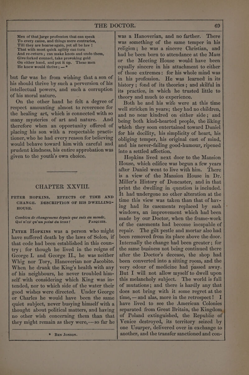 Men of that large profession that can speak To every cause, and things mere contraries, Till they are hoarse again, yet all be law ! That with most quick agility can turn And re-return ; can make knots and undo them, Give forked counsel, take provoking gold On either hand, and put it up. These men He knew would thrive ; — * but far was he from wishing that a son of his should thrive by such a perversion of his intellectual powers, and such a corruption of his moral nature. . On the other hand he felt a degree of respect amounting almost to reverence for the healing art, which is connected with so many mysteries of art and nature. And therefore when an opportunity offered of placing his son with a respectable practi- tioner, who he had every reason for believing would behave toward him with careful and prudent kindness, his entire approbation was given to the youth’s own choice. CHAPTER XXVIII. PETER HOPKINS, CHANGE. HOUSE. EFFECTS OF TIME AND DESCRIPTION OF HIS DWELLING- Combien de changemens depuis que suis au monde, Qui nest qwun point du tems! PASQUIER. Perer Hoprxins was a person who might have suffered death by the laws of Solon, if that code had been established in this coun- try; for though he lived in the reigns of George I. and George II., he was neither Whig nor Tory, Hanoverian nor Jacobite. When he drank the King’s health with any of his neighbours, he never troubled him- self with considering which King was in- tended, nor to which side of the water their good wishes were directed. Under George or Charles he would have been the same quiet subject, never busying himself with a thought about political matters, and having no other wish concerning them than that they might remain as they were,-—so far he * BEN JONSON. 69 was a Hanoverian, and no farther. There was something of the same temper in his religion; he was a sincere Christian, and had he been born to attendance at the Mass or the Meeting House would have been equally sincere in his attachment to either of those extremes: for his whole mind was in his profession. He was learned in its history ; fond of its theories ; and skilful in its practice, in which he trusted little to theory and much to experience. Both he and his wife were at this time well stricken in years; they had no children, and no near kindred on either side; and being both kind-hearted people, the liking which they soon entertained toward Daniel for his docility, his simplicity of heart, his obliging temper, his original cast of mind, and his never-failing good-humour, ripened into a settled affection. Hopkins lived next door to the Mansion House, which edifice was begun a few years after Daniel went to live with him. There is a view of the Mansion House in Dr. Miller’s History of Doncaster, and in that print the dwelling in question is included. It had undergone no other alteration at the time this view was taken than that of hav- ing had its casements replaced by sash windows, an improvement which had been made by our Doctor, when the frame-work of the casements had become incapable of repair. The gilt pestle and mortar also had been removed from its place above the door. Internally the change had been greater ; for the same business not being continued there after the Doctor’s decease, the shop had been converted into a sitting room, and the very odour of medicine had passed away. But I will not allow myself to dwell upon this melancholy subject. The world is full of mutations; and there is hardly any that does not bring with it some regret at the time, — and alas, more in the retrospect! I have lived to see the American Colonies separated from Great Britain, the Kingdom of Poland extinguished, the Republic of Venice destroyed, its territory seized by one Usurper, delivered over in exchange to another, and the transfer sanctioned and con-