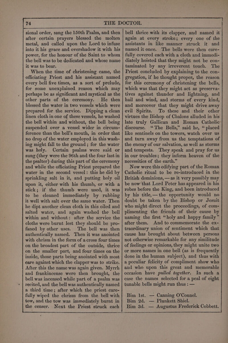 sional order, sang the 150th Psalm, and then after certain prayers blessed the molten metal, and called upon the Lord to infuse into it his grace and overshadow it with his power, for the honour of the Saint to whom the bell was to be dedicated and whose name it was to bear. When the time of christening came, the officiating Priest and his assistant named every bell five times, as a sort of prelude, for some unexplained reason which may perhaps be as significant and mystical as the other parts of the ceremony. He then blessed the water in two vessels which were prepared for the service. Dipping a clean linen cloth in one of these vessels, he washed the bell within and without, the bell being suspended over a vessel wider in circum- ference than the bell’s mouth, in order that no drop of the water employed in this wash- ing might fall to the ground; for the water was holy. Certain psalms were said or sung (they were the 96th and the four last in the psalter) during this part of the ceremony and while the officiating Priest prepared the water in the second vessel: this he did by sprinkling salt in it, and putting holy oil upon it, either with his thumb, or with a stick; if the thumb were used, it was to be cleaned immediately by rubbing it well with salt over the same water. Then he dipt another clean cloth in this oiled and salted water, and again washed the bell within and without: after the service the cloths were burnt lest they should be pro- faned by other uses. The bell was then authentically named. Then it was anointed with chrism in the form of across four times on the broadest part of the outside, thrice on the smaller part, and four times on the inside, those parts being anointed with most care against which the clapper was to strike. After this the name was again given. Myrrh and frankincense were then brought, the bell was incensed while part of a psalm was recited, and the bell was authentically named a third time; after which the priest care- fully wiped the chrism from the bell with tow, and the tow was immediately burnt in the censer. Next the Priest struck each bell thrice with its clapper, and named it again at every stroke; every one of the assistants in like manner struck it and named it once. The bells were then care- fully covered each with a cloth and immedi- diately hoisted that they might not be con- taminated by any irreverent touch. The Priest concluded by explaining to the con- gregation, if he thought proper, the reason for this ceremony of christening the bells, which was that they might act as preserva- tives against thunder and lightning, and hail and wind, and storms of every kind, and moreover that they might drive away evil Spirits. To these and their other virtues the Bishop of Chalons alluded in his late truly Gallican and Roman Catholic discourse. ‘The Bells,” said he, “ placed like sentinels on the towers, watch over us and turn away from us the temptations of the enemy of our salvation, as well as storms and tempests. ‘They speak and pray for us in our troubles; they inform heaven of the necessities of the earth.” Now were this edifying part of the Roman Catholic ritual to be re-introduced in the British dominions, — as it very possibly may be now that Lord Peter has appeared in his robes before the King, and been introduced by his title,— the opportunity would no doubt be taken by the Bishop or Jesuit who might direct the proceedings, of com- plimenting the friends of their cause by naming the first “holy and happy family” after them. And to commemorate the ex- traordinary union of sentiment which that cause has brought about between persons not otherwise remarkable for any similitude of feelings or opinions, they might unite two or more names in one bell (as is frequently done in the human subject), and thus with a peculiar felicity of compliment show who and who upon this great and memorable oceasion have pulled together. In such a case the names selected for a peal of eight tunable bells might run thus : — Bim lst. — Canning O’Connel. Bim 2d. — Plunkett Shiel. Bim 3d. — Augustus Frederick Cobbett.