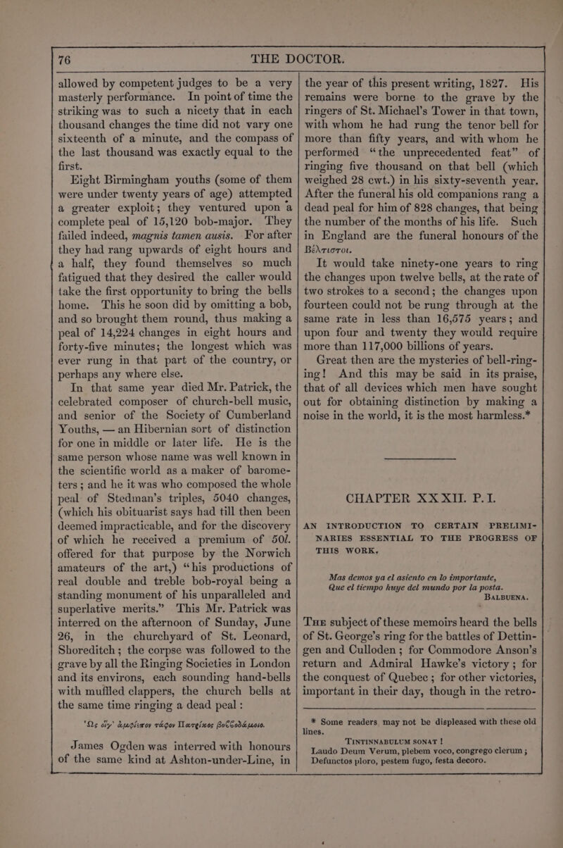 allowed by competent judges to be a very masterly performance. In point of time the striking was to such a nicety that in each thousand changes the time did not vary one sixteenth of a minute, and the compass of the last thousand was exactly equal to the first. Eight Birmingham youths (some of them were under twenty years of age) attempted a greater exploit; they ventured upon a complete peal of 15,120 bob-major. They failed indeed, magnis tamen ausis. For after they had rang upwards of eight hours and 'a half, they found themselves so much fatigued that they desired the caller would take the first opportunity to bring the bells home. This he soon did by omitting a bob, and so brought them round, thus making a peal of 14,224 changes in eight hours and forty-five minutes; the longest which was ever rung in that part of the country, or perhaps any where else. In that same year died Mr. Patrick, the celebrated composer of church-bell music, and senior of the Society of Cumberland Youths, — an Hibernian sort of distinction for one in middle or later life. He is the same person whose name was well known in the scientific world as a maker of barome- ters ; and he it was who composed the whole peal of Stedman’s triples, 5040 changes, (which his obituarist says had till then been deemed impracticable, and for the discovery of which he received a premium of 50. offered for that purpose by the Norwich amateurs of the art,) “his productions of real double and treble bob-royal being a standing monument of his unparalleled and superlative merits.” This Mr. Patrick was interred on the afternoon of Sunday, June 26, in the churchyard of St. Leonard, Shoreditch ; the corpse was followed to the grave by all the Ringing Societies in London and its environs, each sounding hand-bells with muffled clappers, the church bells at the same time ringing a dead peal : ‘Qs oly’ &amp;ucizwoy ra gov Tareixes BocCoda 010. James Ogden was interred with honours of the same kind at Ashton-under-Line, in the year of this present writing, 1827. His remains were borne to the grave by the ringers of St. Michael’s Tower in that town, with whom he had rung the tenor bell for more than fifty years, and with whom he performed ‘the unprecedented feat” of ringing five thousand on that bell (which weighed 28 cwt.) in his sixty-seventh year. After the funeral his old companions rang a dead peal for him of 828 changes, that being the number of the months of his life. Such in England are the funeral honours of the Bédrtorot. It would take ninety-one years to ring the changes upon twelve bells, at the rate of two strokes to a second; the changes upon fourteen could not be rung through at the same rate in less than 16,575 years; and upon four and twenty they would require more than 117,000 billions of years. Great then are the mysteries of bell-ring- ing! And this may be said in its praise, that of all devices which men have sought out for obtaining distinction by making a noise in the world, it is the most harmless.* CHAPTER XXXII. P.L AN INTRODUCTION TO CERTAIN PRELIMI- NARIES ESSENTIAL TO THE PROGRESS OF THIS WORK. Mas demos ya el asiento en lo importante, Que el tiempo huye del mundo por la posta. BALBUENA. Tue subject of these memoirs heard the bells of St. George’s ring for the battles of Dettin- gen and Culloden ; for Commodore Anson’s return and Admiral Hawke’s victory ; for the conquest of Quebec ; for other victories, important in their day, though in the retro- * Some readers may not be displeased with these old lines. TINTINNABULUM SONAT ! Laudo Deum Verum, plebem voco, congrego clerum ; Defunctos ploro, pestem fugo, festa decoro.