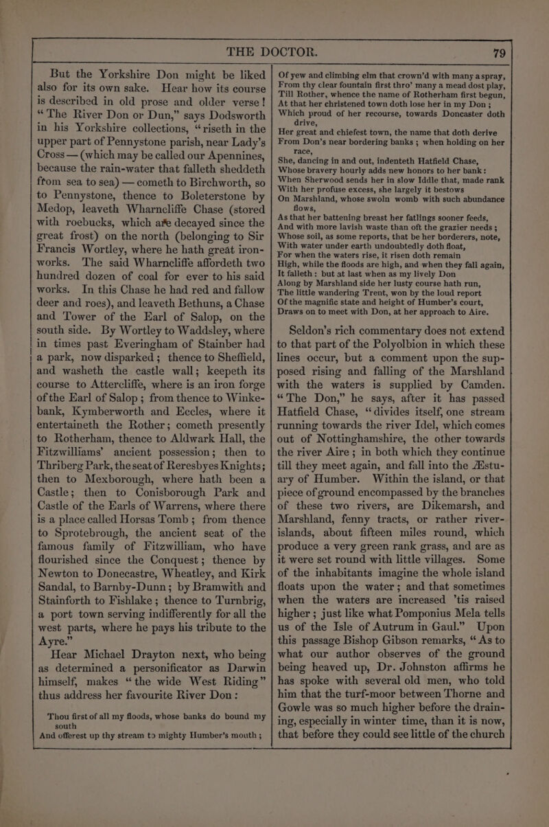 But the Yorkshire Don might be liked also for its own sake. Hear how its course is described in old prose and older verse! “The River Don or Dun,” says Dodsworth in his Yorkshire collections, “riseth in the upper part of Pennystone parish, near Lady’s Cross — (which may be called our Apennines, because the rain-water that falleth sheddeth ftom sea to sea) — cometh to Birchworth, so to Pennystone, thence to Boleterstone by Medop, leaveth Wharncliffe Chase (stored with roebucks, which ae decayed since the great frost) on the north (belonging to Sir Francis Wortley, where he hath great iron- works. ‘The said Wharncliffe affordeth two hundred dozen of coal for ever to his said works. In this Chase he had red and fallow deer and roes), and leaveth Bethuns, a Chase and Tower of the Earl of Salop, on the south side. By Wortley to Waddsley, where in times past Everingham of Stainber had a park, now disparked ; thence to Sheffield, and washeth the castle wall; keepeth its course to Attercliffe, where is an iron forge of the Earl of Salop ; from thence to Winke- bank, Kymberworth and Eccles, where it entertaineth the Rother; cometh presently to Rotherham, thence to Aldwark Hall, the Fitzwilliams’ ancient possession; then to Thriberg Park, the seat of Reresbyes Knights; then to Mexborough, where hath been a Castle; then to Conisborough Park and Castle of the Earls of Warrens, where there is a place called Horsas Tomb ; from thence to Sprotebrough, the ancient seat of the famous family of Fitzwilliam, who have flourished since the Conquest; thence by Newton to Donecastre, Wheatley, and Kirk Sandal, to Barnby-Dunn; by Bramwith and Stainforth to Fishlake ; thence to Turnbrig, a port town serving indifferently for all the west parts, where he pays his tribute to the Ayre.” Hear Michael Drayton next, who being as determined a personificator as Darwin himself, makes “the wide West Riding” thus address her favourite River Don: Thou first of all my floods, whose banks do bound my south And offerest up thy stream to mighty Humber’s mouth ; Of yew and climbing elm that crown’d with many aspray, From thy clear fountain first thro’ many a mead dost play, Till Rother, whence the name of Rotherham first begun, At that her christened town doth lose her in my Don; Which proud of her recourse, towards Doncaster doth drive, Her great and chiefest town, the name that doth derive From Don’s near bordering banks ; when holding on her race, She, dancing in and out, indenteth Hatfield Chase, Whose bravery hourly adds new honors to her bank: When Sherwood sends her in slow Iddle that, made rank With her profuse excess, she largely it bestows On Marshland, whose swoln womb with such abundance flows, As that her battening breast her fatlings sooner feeds, And with more lavish waste than oft the grazier needs ; Whose soil, as some reports, that be her borderers, note, With water under earth undoubtedly doth float, For when the waters rise, it risen doth remain High, while the floods are high, and when they fall again, It falleth : but at last when as my lively Don Along by Marshland side her lusty course hath run, The little wandering Trent, won by the loud report Of the magnific state and height of Humber’s court, Draws on to meet with Don, at her approach to Aire. Seldon’s rich commentary does not extend to that part of the Polyolbion in which these lines occur, but a comment upon the sup- posed rising and falling of the Marshland with the waters is supplied by Camden. “The Don,” he says, after it has passed Hatfield Chase, “ divides itself, one stream running towards the river Idel, which comes out of Nottinghamshire, the other towards the river Aire ; in both which they continue till they meet again, and fall into the Aistu- ary of Humber. Within the island, or that piece of ground encompassed by the branches of these two rivers, are Dikemarsh, and Marshland, fenny tracts, or rather river- islands, about fifteen miles round, which produce a very green rank grass, and are as it were set round with little villages. Some of the inhabitants imagine the whole island floats upon the water; and that sometimes when the waters are increased ’tis raised higher ; just like what Pomponius Mela tells us of the Isle of Autrum in Gaul.” Upon this passage Bishop Gibson remarks, ‘* As to what our author observes of the ground being heaved up, Dr. Johnston affirms he has spoke with several old men, who told him that the turf-moor between Thorne and Gowle was so much higher before the drain- ing, especially in winter time, than it is now, that before they could see little of the church