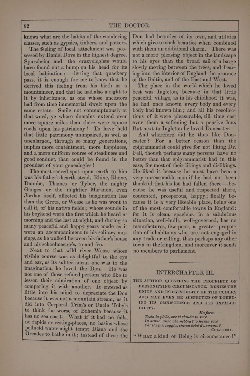 knows what are the habits of the wandering classes, such as gypsies, tinkers, and potters. The feeling of local attachment was pos- sessed by Daniel Dove in the highest degree. Spurzheim and the crazyologists would have found out a bump on his head for its local habitation ; —létting that quackery pass, it is enough for me to know that he derived this feeling from his birth as a mountaineer, and that he had also a right to it by inheritance, as one whose ancestors had from time immemorial dwelt upon the same estate. Smile not contemptuously at that word, ye whose domains extend over more square miles than there were square roods upon his patrimony! ‘To have held that little patrimony unimpaired, as well as unenlarged, through so many generations, implies more conténtment, more happiness, and a more uniform course of steadiness and good conduct, than could be found in the proudest of your genealogies ! The most sacred spot upon earth to him was his father’s hearth-stead. Rhine, Rhone, Danube, Thames or Tyber, the mighty Ganges or the mightier Maranon, even Jordan itself, affected his imagination less than the Greta, or Wease as he was wont to call it, of his native fields ; whose sounds in his boyhood were the first which he heard at morning and the last at night, and during so many peaceful and happy years made as it were an accompaniment to his solitary mu- sings, as he walked between his father’s house and his schoolmaster’s, to and fro. Next to that wild river Wease whose visible course was as delightful to the eye and ear, as its subterranean one was to the imagination, he loved the Don. He was not one of those refined persons who like to lessen their admiration of one object by comparing it with another. It entered as little into his mind to depreciate the Don because it was not a mountain stream, as it did into Corporal Trim’s or Uncle Toby’s to think the worse of Bohemia because it has no sea coast. What if it had no falls, no rapids or resting-places, no basins whose pellucid water might tempt Diana and the Oreades to bathe in it ; instead of these the Don had beauties of its own, and utilities which give to such beauties when combined with them an additional charm. There was not amore pleasing object in the landscape to his eyes than the broad sail of a barge slowly moving between the trees, and bear- ing into the interior of England the proauce of the Baltic, and of the East and West. The place in the world which he loved best was Ingleton, because in that little peaceful villave, as in his childhood it was, he had once known every body and every body had known him; and all his recollec- tions of it were pleasurable, till time cast over them a softening but a pensive hue. But next to Ingleton he loved Doncaster. And wherefore did he thus like Don- caster? For a better reason than the epigrammatist could give for not liking Dr. Fell, though perhaps many persons have no better than that epigrammatist had in this case, for most of their likings and dislikings. He liked it because he must have been a very unreasonable man if he had not been thankful that his lot had fallen there —be- cause he was useful and respected there, contented, prosperous, happy; finally be- cause it is a very likeable place, being one of the most comfortable towns in England: for it is clean, spacious, in a salubrious situation, well-built, well-governed, has no manufactures, few poor, a greater propor- tion of inhabitants who are not engaged in any trade or calling, than perhaps any other town in the kingdom, and moreover it sends no members to parliament. INTERCHAPTER II. THE AUTHOR QUESTIONS THE PROPRIETY OF PERSONIFYING CIRCUMSTANCE. DENIES THE UNITY AND INDIVISIBILITY OF THE PUBLIC, AND MAY EVEN BE SUSPECTED OF DOUBT- ING ITS OMNISCIENCE AND ITS INFALLI- BILITY. Ha forse Testa la plebe, ove si chiuda in vece Di senno, altro che nebbia? o forma voce Chi sta pitt saggia, che un bebu. @armento ? CHIABRERA. “Wuart akind of Being is circumstance!”