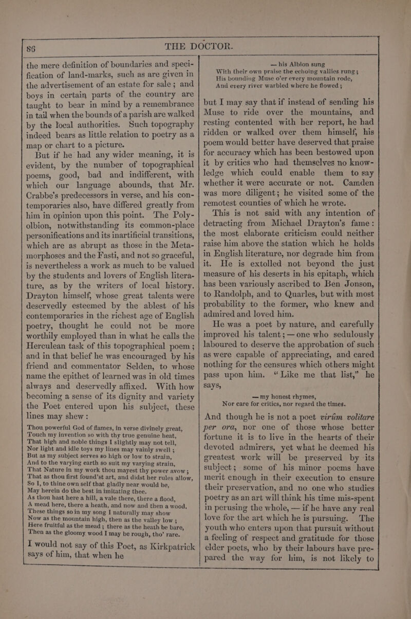 the mere definition of boundaries and speci- fication of land-marks, such as are given in the advertisement of an estate for sale ; and boys in certain parts of the country are taught to bear in mind by a remembrance in tail when the bounds of a parish are walked by the local authorities. Such topography indeed bears as little relation to poetry as a map or chart to a picture. But if he had any wider meaning, it is evident, by the number of topographical poems, good, bad and indifferent, with which our language abounds, that Mr. Crabbe’s predecessors in verse, and his con- temporaries also, have differed greatly from him in opinion upon this point. The Poly- olbion, notwithstanding its common-place personifications and its inartificial transitions, which are as abrupt as those in the Meta- morphoses and the Fasti, and not so graceful, is nevertheless a work as much to be valued by the students and lovers of English litera- ture, as by the writers of local history. Drayton himself, whose great talents were deservedly esteemed by the ablest of his contemporaries in the richest age of English poetry, thought he could not be more worthily employed than in what he calls the Herculean task of this topographical poem ; and in that belief he was encouraged by his friend and commentator Selden, to whose name the epithet of learned was in old times always and deservedly affixed. With how becoming a sense of its dignity and variety the Poet entered upon his subject, these lines may shew : Thou powerful God of flames, in verse divinely great, Touch my invention so with thy true genuine heat, That high and noble things I slightly may not tell, Nor light and idle toys my lines may vainly swell ; But as my subject serves so high or low to strain, And to the varying earth so suit my varying strain, That Nature in my work thou mayest thy power avow ; That as thou first found’st art, and didst her rules allow, So I, to thine own self that gladly near would be, May herein do the best in imitating thee. As thou hast here a hill, a vale there, there a flood, A mead here, there a heath, and now and then a wood, These things soin my song I naturally may show Now as the mountain high, then as the valley low ; Here fruitful as the mead ; there as the heath be bare, Then as the gloomy wood I may be rough, tho’ rare. I would not say of this Poet, as Kirkpatrick says of him, that when he — his Albion sung With their own praise the echoing vallies rung; His bounding Muse o’er every mountain rode, And every river warbled where he flowed ; but I may say that if instead of sending his Muse to ride over the mountains, and resting contented with her report, he had ridden or walked over them himself, his poem would better have deserved that praise for accuracy which has been bestowed upon it by critics who had themselves no know- ledge which could enable them to say whether it were accurate or not. Camden was more diligent; he visited some of the remotest counties of which he wrote. This is not said with any intention of detracting from Michael Drayton’s fame: the most elaborate criticism could neither raise him above the station which he holds in English literature, nor degrade him from it. He is extolled not beyond the just measure of his deserts in his epitaph, which has been variously ascribed to Ben Jonson, to Randolph, and to Quarles, but with most probability to the former, who knew and admired and loved him. He was a poet by nature, and carefully improved his talent;— one who sedulously laboured to deserve the approbation of such as were capable of appreciating, and cared nothing for the censures which others might pass upon him. “ Like me that list,” he says, — my honest rhymes, Nor care for critics, nor regard the times. And though he is not a poet virim volitare per ora, nor one of those whose better fortune it is to live in the hearts of their devoted admirers, yet what he deemed his greatest work will be preserved by its subject; some of his minor poems have merit enough in their execution to ensure their preservation, and no one who studies poetry as an art will think his time mis-spent in perusing the whole, — if he have any real love for the art which he is pursuing. The youth who enters upon that pursuit without a feeling of respect and gratitude for those elder poets, who by their labours have pre- pared the way for him, is not likely to