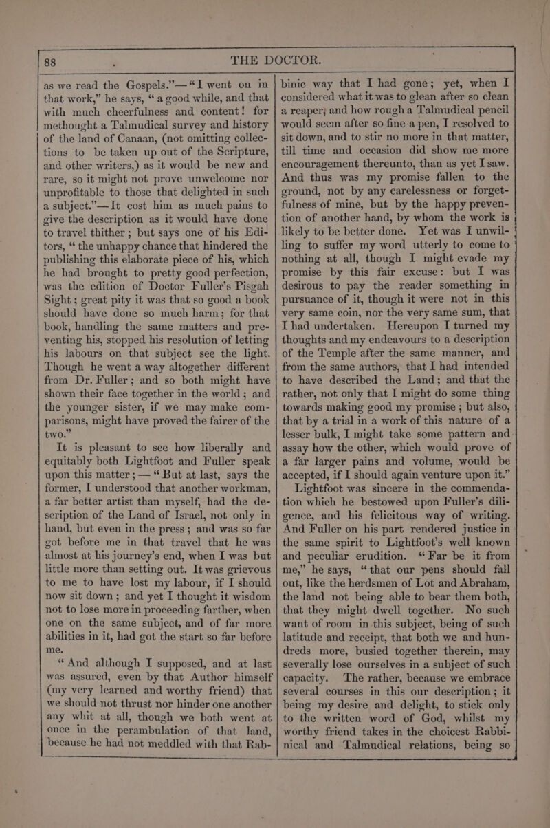 as we read the Gospels.’—“I went on in that work,” he says, “ a good while, and that with much cheerfulness and content! for methought a Talmudical survey and history of the land of Canaan, (not omitting collec- tions to be taken up out of the Scripture, and other writers,) as it would be new and rare, so it might not prove unwelcome nor unprofitable to those that delighted in such a subject.”—It cost him as much pains to give the description as it would have done to travel thither ; but says one of his Edi- tors, “ the unhappy chance that hindered the publishing this elaborate piece of his, which he had brought to pretty good perfection, was the edition of Doctor Fuller’s Pisgah Sight ; great pity it was that so good a book should have done so much harm; for that book, handling the same matters and pre- venting his, stopped his resolution of letting his labours on that subject see the light. Though he went a way altogether different from Dr. Fuller; and so both might have shown their face together in the world ; and the younger sister, if we may make com- parisons, might have proved the fairer of the two.” It is pleasant to see how liberally and equitably both Lightfoot and Fuller speak upon this matter ; — “ But at last, says the former, I understood that another workman, a far better artist than myself, had the de- scription of the Land of Israel, not only in hand, but even in the press ; and was so far got before me in that travel that he was almost at his journey’s end, when I was but little more than setting out. It was grievous to me to have lost my labour, if I should now sit down; and yet I thought it wisdom not to lose more in proceeding farther, when one on the same subject, and of far more abilities in it, had got the start so far before me. “And although I supposed, and at last was assured, even by that Author himself (my very learned and worthy friend) that we should not thrust nor hinder one another any whit at all, though we both went at once in the perambulation of that land, because he had not meddled with that Rab- binic way that I had gone; yet, when I considered what it was to glean after so clean a reaper; and how rough a Talmudical pencil would seem after so fine a pen, I resolved to sit down, and to stir no more in that matter, till time and occasion did show me more encouragement thereunto, than as yet Isaw. And thus was my promise fallen to the ground, not by any carelessness or forget- fulness of mine, but by the happy preven- tion of another hand, by whom the work is likely to be better done. Yet was F unwil- ling to suffer my word utterly to come to nothing at all, though I might evade my promise by this fair excuse: but I was desirous to pay the reader something in pursuance of it, though it were not in this very same coin, nor the very same sum, that I had undertaken. Hereupon I turned my thoughts and my endeavours to a description of the Temple after the same manner, and from the same authors, that I had intended to have described the Land; and that the rather, not only that I might do some thing towards making good my promise ; but also, that by a trial in a work of this nature of a lesser bulk, I might take some pattern and. assay how the other, which would prove of a far larger pains and volume, would be accepted, if I should again venture upon it.” Lightfoot was sincere in the commenda- tion which he bestowed upon Fuller’s dili- gence, and his felicitous way of writing. And Fuller on his part rendered justice in the same spirit to Lightfoot’s well known and peculiar erudition. ‘Far be it from me,” he says, “that our pens should fall out, like the herdsmen of Lot and Abraham, the land not being able to bear them both, that they might dwell together. No such want of room inthis subject, being of such latitude and receipt, that both we and hun- dreds more, busied together therein, may severally lose ourselves in a subject of such capacity. The rather, because we embrace several courses in this our description ; it being my desire and delight, to stick only to the written word of God, whilst my worthy friend takes in the choicest Rabbi- nical and Talmudical relations, being so |