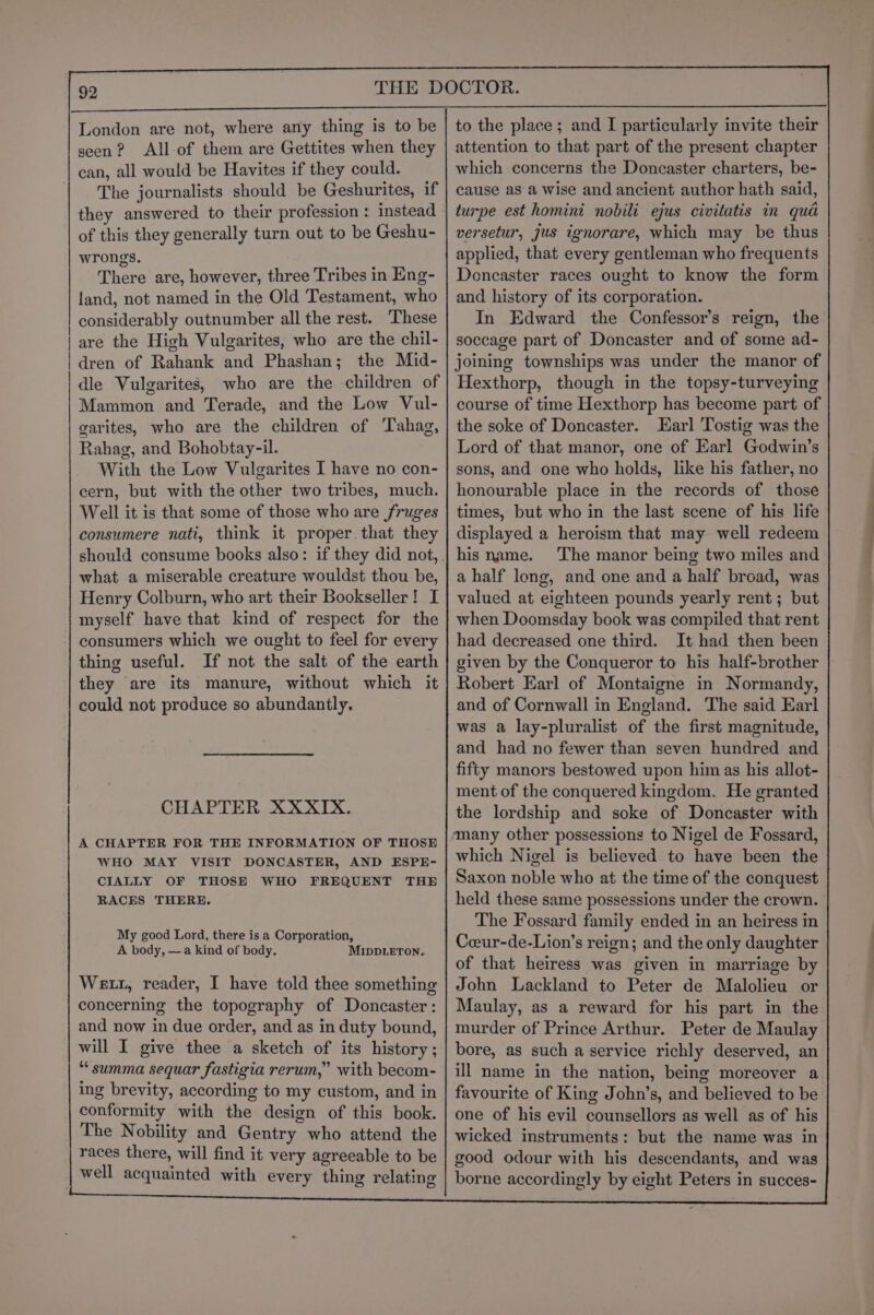 London are not, where any thing is to be seen? All of them are Gettites when they can, all would be Havites if they could. The journalists should be Geshurites, if they answered to their profession : instead of this they generally turn out to be Geshu- wrongs. There are, however, three Tribes in Eng- land, not named in the Old Testament, who considerably outnumber all the rest. These | are the High Vulgarites, who are the chil- | dren of Rahank and Phashan; the Mid- | dle Vulgarites, who are the children of Mammon and Terade, and the Low Vul- garites, who are the children of ‘Tahag, Rahag, and Bohobtay-il. With the Low Vulgarites I have no con- cern, but with the other two tribes, much. Well it is that some of those who are fruges consumere nati, think it proper. that they what a miserable creature wouldst thou be, Henry Colburn, who art their Bookseller! I myself have that kind of respect for the consumers which we ought to feel for every thing useful. If not the salt of the earth they are its manure, without which it could not produce so abundantly, CHAPTER XXXIX. A CHAPTER FOR THE INFORMATION OF THOSE WHO MAY VISIT DONCASTER, AND ESPE- CIALLY OF THOSE WHO FREQUENT THE RACES THERE. My good Lord, there is a Corporation, A body, —a kind of body. MIDDLETON. Wett, reader, I have told thee something concerning the topography of Doncaster: and now in due order, and as in duty bound, will I give thee a sketch of its history; “summa sequar fastigia rerum,” with becom- ing brevity, according to my custom, and in conformity with the design of this book. The Nobility and Gentry who attend the races there, will find it very agreeable to be | well acquainted with every thing relating to the place; and I particularly invite their attention to that part of the present chapter which concerns the Doncaster charters, be- cause asa wise and ancient author hath said, turpe est homini nobili ejus civitatis in qua versetur, jus ignorare, which may be thus applied, that every gentleman who frequents Dencaster races ought to know the form and history of its corporation. In Edward the Confessor’s reign, the soccage part of Doncaster and of some ad- joining townships was under the manor of Hexthorp, though in the topsy-turveying course of time Hexthorp has become part of the soke of Doncaster. Earl Tostig was the Lord of that manor, one of Earl Godwin’s sons, and one who holds, like his father, no honourable place in the records of those times, but who in the last scene of his life displayed a heroism that may well redeem his name. ‘The manor being two miles and a half long, and one and a half broad, was valued at eighteen pounds yearly rent ; but when Doomsday book was compiled that rent had decreased one third. It had then been given by the Conqueror to his half-brother Robert Earl of Montaigne in Normandy, and of Cornwall in England. The said Earl was a lay-pluralist of the first magnitude, and had no fewer than seven hundred and fifty manors bestowed upon him as his allot- ment of the conquered kingdom. He granted the lordship and soke of Doncaster with many other possessions to Nigel de Fossard, which Nigel is believed to have been the Saxon noble who at the time of the conquest held these same possessions under the crown. The Fossard family ended in an heiress in Coeur-de-Lion’s reign; and the only daughter of that heiress was given in marriage by John Lackland to Peter de Malolieu or Maulay, as a reward for his part in the murder of Prince Arthur. Peter de Maulay bore, as such a service richly deserved, an ill name in the nation, being moreover a favourite of King John’s, and believed to be one of his evil counsellors as well as of his wicked instruments: but the name was in good odour with his descendants, and was borne accordingly by eight Peters in succes-