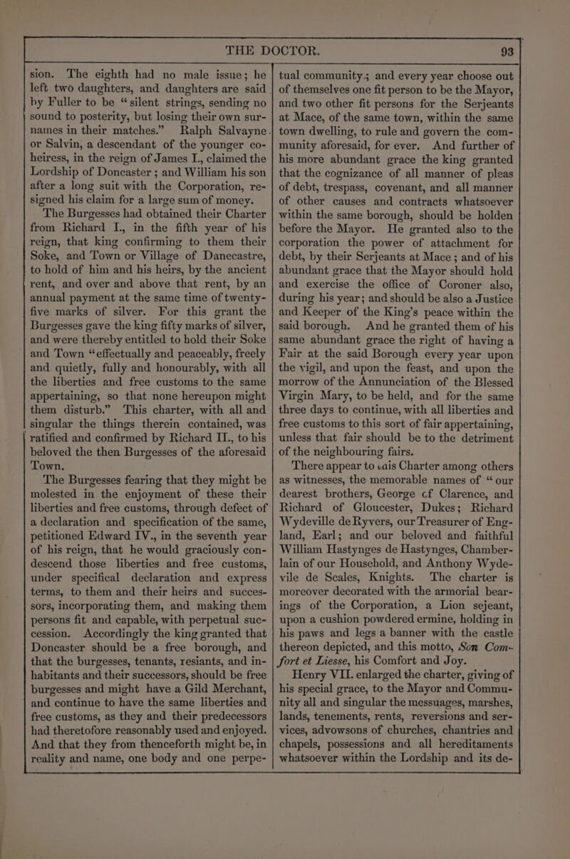 sion. The eighth had no male issue; he hy Fuller to be “silent strings, sending no sound to posterity, but losing their own sur- names in their matches.” or Salvin, a descendant of the younger co- heiress, in the reign of James I., claimed the Lordship of Doncaster ; and William his son after a long suit with the Corporation, re- signed his claim for a large sum of money. The Burgesses had obtained their Charter from Richard I., in the fifth year of his reign, that king confirming to them their Soke, and Town or Village of Danecastre, to hold of him and his heirs, by the ancient rent, and over and above that rent, by an annual payment at the same time of twenty- five marks of silver. For this grant the Burgesses gave the king fifty marks of silver, and were thereby entitled to hold their Soke and Town “effectually and peaceably, freely and quietly, fully and honourably, with all the liberties and free customs to the same appertaining, so that none hereupon might them disturb.” This charter, with all and singular the things therein contained, was | ratified and confirmed by Richard IL., to his beloved the then Burgesses of the aforesaid Town. The Burgesses fearing that they might be molested in the enjoyment of these their a declaration and specification of the same, petitioned Edward IV., in the seventh year of his reign, that he would graciously con- descend those liberties and free customs, under specifical declaration and express terms, to them and their heirs and succes- sors, incorporating them, and making them persons fit and capable, with perpetual suc- cession. Accordingly the king granted that Doneaster should be a free borough, and that the burgesses, tenants, resiants, and in- habitants and their successors, should be free burgesses and might have a Gild Merchant, and continue to have the same liberties and free customs, as they and their predecessors had theretofore reasonably used and enjoyed. And that they from thenceforth might be, in reality and name, one body and one perpe- 93 | of themselves one fit person to be the Mayor, and two other fit persons for the Serjeants at Mace, of the same town, within the same town dwelling, to rule and govern the com- munity aforesaid, for ever. And further of his more abundant grace the king granted that the cognizance of all manner of pleas of debt, trespass, covenant, and all manner of other causes and contracts whatsoever within the same borough, should be holden before the Mayor. He granted also to the corporation the power of attachment for debt, by their Serjeants at Mace ; and of his abundant grace that the Mayor should hold and exercise the office of Coroner also, during his year; and should be also a Justice and Keeper of the King’s peace within the said borough. And he granted them of his same abundant grace the right of having a Fair at the said Borough every year upon the vigil, and upon the feast, and upon the morrow of the Annunciation of the Blessed Virgin Mary, to be held, and for the same three days to continue, with all liberties and free customs to this sort of fair appertaining, unless that fair should be to the detriment of the neighbouring fairs. There appear to iais Charter among others as witnesses, the memorable names of “ our dearest brothers, George cf Clarence, and Richard of Gloucester, Dukes; Richard Wydeville de Ryvers, our Treasurer of Eng- land, Earl; and our beloved and _ faithful William Hastynges de Hastynges, Chamber- lain of our Household, and Anthony Wyde- vile de Scales, Knights. The charter is moreover decorated with the armorial bear- ings of the Corporation, a Lion sejeant, upon a cushion powdered ermine, holding in his paws and legs a banner with the castle thereon depicted, and this motto, Son Com- fort et Liesse, his Comfort and Joy. Henry VII. enlarged the charter, giving of his special grace, to the Mayor and Commu- nity all and singular the messuages, marshes, lands, tenements, rents, reversions and ser- vices, advowsons of churches, chantries and chapels, possessions and all hereditaments whatsoever within the Lordship and its de-