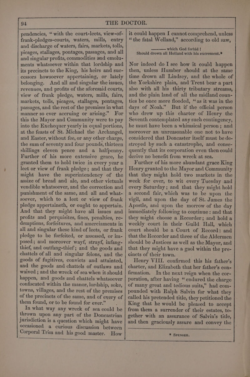 frank-pledges-courts, waters, mills, entry and discharge of waters, fairs, markets, tolls, picages, stallages, pontages, passages, and all and singular profits, commodities and emolu- ments whatsoever within that lordship and its precincts to the King, his heirs and suc- cessors howsoever appertaining, or lately belonging. And all and singular the issues, revenues, and profits of the aforesaid courts, view of frank pledge, waters, mills, fairs, markets, tolls, picages, stallages, pontages, passages, and the rest of the premises in what manner so ever accruing or arising.” For this the Mayor and Community were to pay into the Exchequer yearly in equal portions, at the feasts of St. Michael the Archangel, and Easter, without fee, or any other charge, the sum of seventy and four pounds, thirteen shillings eleven pence and a_halfpenny. Further of his more extensive grace, he granted them to hold twice in every year a leet or view of frank pledge ; and that they might have the superintendency of the assize of bread and ale, and other victuals vendible whatsoever, and the correction and punishment of the same, and all and what- soever, which to a leet or view of frank pledge appertaineth, or ought to appertain. And that they might have all issues and profits and perquisites, fines, penalties, re- demptions, forfeitures, and amerciaments in all and singular these kind of leets, or frank pledge to be forfeited, or assessed, or im- posed; and moreover wayf, strayf, infang- thief, and outfang-thief; and the goods and chattels of all and singular felons, and the goods of fugitives, convicts and attainted, and the goods and chattels of outlaws and waived ; and the wreck of sea when it should happen, and goods and chattels whatsoever confiscated within the manor, lordship, soke, towns, villages, and the rest of the premises of the precincts of the same, and of every of them found, or to be found for ever.” In what way any wreck of sea could be thrown upon any part of the Doncastrian Jurisdiction is a question which might have occasioned a curious discussion between Corporal Trim and _ his good master. How “the fatal Welland,” according to old saw, —-—— which God forbid ! Should drown ali Holland with his excrement.* Nor indeed do I see how it could happen then, unless Humber should at the same time drown all Lindsey, and the whole of the Yorkshire plain, and Trent bear a part also with all his thirty tributary streams, and the plain land of all the midland coun- ties be once more flooded, “as it was in the days of Noah.” But if the official person who drew up this charter of Henry the Seventh contemplated any such contingency, he must have been a whimsical person ; and moreover an unreasonable one not to have considered that Doncaster itself musi be de- stroyed by such a catastrophe, and conse- quently that its corporation even then could derive no benefit from wreck at sea. Further of his more abundant grace King Henry granted to the Mayor and Community that they might hold two markets in the week for ever, to wit every Tuesday and every Saturday; and that they might hold a second fair, which was to be upon the vigil, and upon the day of St. James the Apostle, and upon the morrow of the day immediately following to continue: and that they might choose a Recorder; and hold a weekly court in their Guild Hall, which court should be a Court of Record: and that the Recorder and three of the Aldermen should be Justices as well as the Mayor, and that they might have a gaol within the pre- cincts of their town. Henry VIII. confirmed this his father’s charter, and Elizabeth that her father’s con- firmation. In the next reign when the cor- poration, after having “ endured the charge of many great and tedious suits,” had com- pounded with Ralph Salvin for what they called his pretended title, they petitioned the King that he would be pleased to accept from them a surrender of their estates, to- gether with an assurance of Salvin’s title, and then graciously assure and convey the * SPENSER, ae | ee —