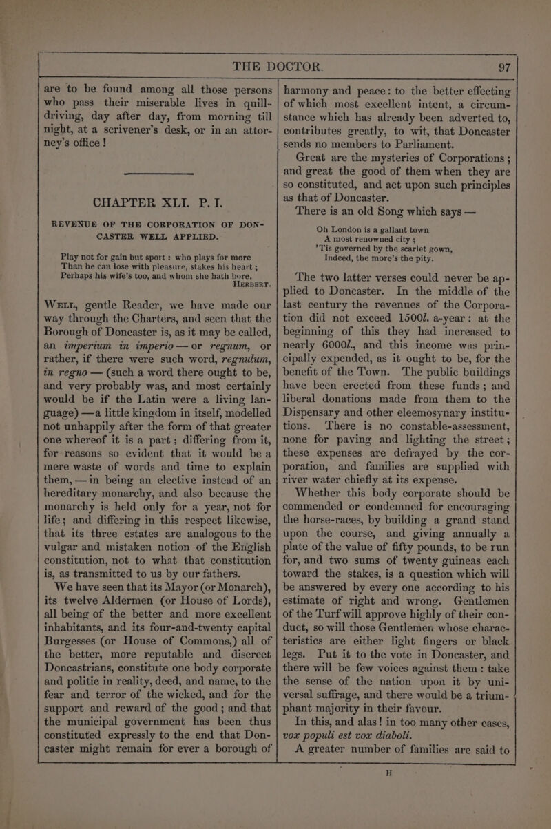 are to be found among all those persons who pass their miserable lives in quill- driving, day after day, from morning till night, at a scrivener’s desk, or in an attor- ney’s office ! CHAPTER XLI. P.I. REVENUE OF THE CORPORATION OF DON- CASTER WELL APPLIED. Play not for gain but sport : who plays for more Than he can lose with pleasure, stakes his heart ; Perhaps his wife’s too, and whom she hath bore. HERBERT. Wet, gentle Reader, we have made our way through the Charters, and seen that the Borough of Doncaster is, as it may be called, an imperium in imperio—or regnum, or rather, if there were such word, regnulum, tn regno — (such a word there ought to be, and very probably was, and most certainly would be if the Latin were a living lan- guage) —a little kingdom in itself, modelled not unhappily after the form of that greater one whereof it is a part; differing from it, for reasons so evident that it would bea mere waste of words and time to explain them, —in being an elective instead of an hereditary monarchy, and also because the monarchy is held only for a year, not for life; and differing in this respect likewise, that its three estates are analogous to the vulgar and mistaken notion of the English constitution, not to what that constitution is, as transmitted to us by our fathers. We have seen that its Mayor (or Monarch), its twelve Aldermen (or House of Lords), all being of the better and more excellent inhabitants, and its four-and-twenty capital Burgesses (or House of Commons,) all of the better, more reputable and discreet Doncastrians, constitute one body corporate and politic in reality, deed, and name, to the fear and terror of the wicked, and for the support and reward of the good; and that the municipal government has been thus constituted expressly to the end that Don- caster might remain for ever a borough of 97 harmony and peace: to the better effecting of which most excellent intent, a cireum- stance which has already been adverted to, contributes greatly, to wit, that Doncaster sends no members to Parliament. Great are the mysteries of Corporations ; and great the good of them when they are so constituted, and act upon such principles as that of Doncaster. There is an old Song which says — Oh London is a gallant town A most renowned city ; Tis governed by the scarlet gown, Indeed, the more’s the pity. The two latter verses could never be ap- plied to Doncaster. In the middle of the last century the revenues of the Corpora- tion did not exceed 1500/. a-year: at the beginning of this they had increased to nearly 6000/., and this income was prin- cipally expended, as it ought to be, for the benefit of the Town. The public buildings have been erected from these funds; and liberal donations made from them to the Dispensary and other eleemosynary institu- tions. There is no constable-assessment, none for paving and lighting the street ; these expenses are defrayed by the cor- poration, and families are supplied with river water chiefly at its expense. Whether this body corporate should be commended or condemned for encouraging the horse-races, by building a grand stand upon the course, and giving annually a plate of the value of fifty pounds, to be run for, and two sums of twenty guineas each toward the stakes, is a question which will be answered by every one according to his estimate of right and wrong. Gentlemen of the Turf will approve highly of their con- duct, so will those Gentlemen whose charac- teristics are either light fingers or black legs. Put it to the vote in Doncaster, and there will be few voices against them: take the sense of the nation upon it by uni- versal suffrage, and there would be a trium- phant majority in their favour. In this, and alas! in too many other cases, vox populi est vox diaboli. A greater number of families are said to H