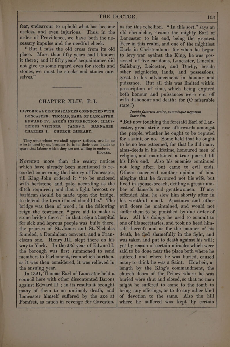 fear, endeavour to uphold what has become useless, and even injurious. Thus, in the order of Providence, we have both the ne- cessary impulse and the needful check. “But I miss the old cross from its old place. More than fifty years had I known it there; and if fifty years’ acquaintance did not give us some regard even for stocks and stones, we must be stocks and stones our- selves.” CHAPTER XLIV. P.I. HISTORICAL CIRCUMSTANCES CONNECTED WITH DONCASTER. THOMAS, EARL OF LANCASTER. EDWARD IV. ASKE’S INSURRECTION. ILLUS- TRIOUS VISITORS. JAMES I. BARNABEE. CHARLES I. CHURCH LIBRARY. They unto whom we shall appear tedious, are in no wise injured by us, because it is in their own hands to spare that labour which they are not willing to endure. Hooker. Norsine more than the scanty notices which have already been mentioned is re- corded concerning the history of Doncaster, till King John ordered it “to be enclosed with hertstone and pale, according as the ditch required; and that a light brecost or barbican should be made upon the bridge, to defend the town if need should be.” The bridge was then of wood; in the following reign the townsmen “gave aid to make a stone bridge there:” in that reign a hospital for sick and leprous people was built there, the priories of St. James and St. Nicholas founded, a Dominican convent, and a Fran- ciscan one. Henry III. slept there on his way to York. In the 23d year of Edward I. the borough was first summoned to send members to Parliament, from which burthen, as it was then considered, it was relieved in the ensuing year. In 1321, Thomas Earl of Lancaster held a council here with other discontented Barons against Edward II.; in its results it brought many of them to an untimely death, and Lancaster himself suffered by the axe at Pomfret, as much in revenge for Gaveston, as for this rebellion. “ In this sort,” says an old chronicler, “came the mighty Earl of Lancaster to his end, being the greatest Peer in this realm, and one of the mightiest Earls in Christendom: for when he began to levy war against the King, he was pos- sessed of five earldoms, Lancaster, Lincoln, Salisbury, Leicester, and Derby, beside other seigniories, lands, and possessions, great to his advancement in honour and puissance. But all this was limited within prescription of time, which being expired both honour and puissances were cut off with dishonour and death; for (O miserable state !) Invida fatorum series, summisque negatum Stare diu. “ But now touching the foresaid Earl of Lan- caster, great strife rose afterwards amongst the people, whether he ought to be reputed for a saint, or no. Some held that he ought to be no less esteemed, for that he did many alms-deeds in his lifetime, honoured men of religion, and maintained a true quarrel till his life’s end. Also his enemies continued not long after, but came to evil ends. Others conceived another opinion of him, alleging that he favoured not: his wife, but lived in spouse-breach, defiling a great num- ber of. damsels and: gentlewomen. If any offended him, he slew him shortly after in his wrathful mood. Apostates and other evil doers he maintained, and would not suffer them to be punished by due order of law. Ali his- doings he used to commit to one of his secretaries, and took no heed him- self thereof; and as for the manner of his death, he fled shamefully in the fight, and was taken and put to death against his will; yet by reason of certain miracles which were said to be done néar the place both where he suffered and where he was buried, caused many to think he was a Saint. Howbeit, at length by the King’s commandment, the church doors of the Priory where he was buried were shut and closed, so that no man might be suffered to come to the tomb to bring any offerings, or to do any other kind of devotion to the same. Also the hill where he suffered was kept by certain