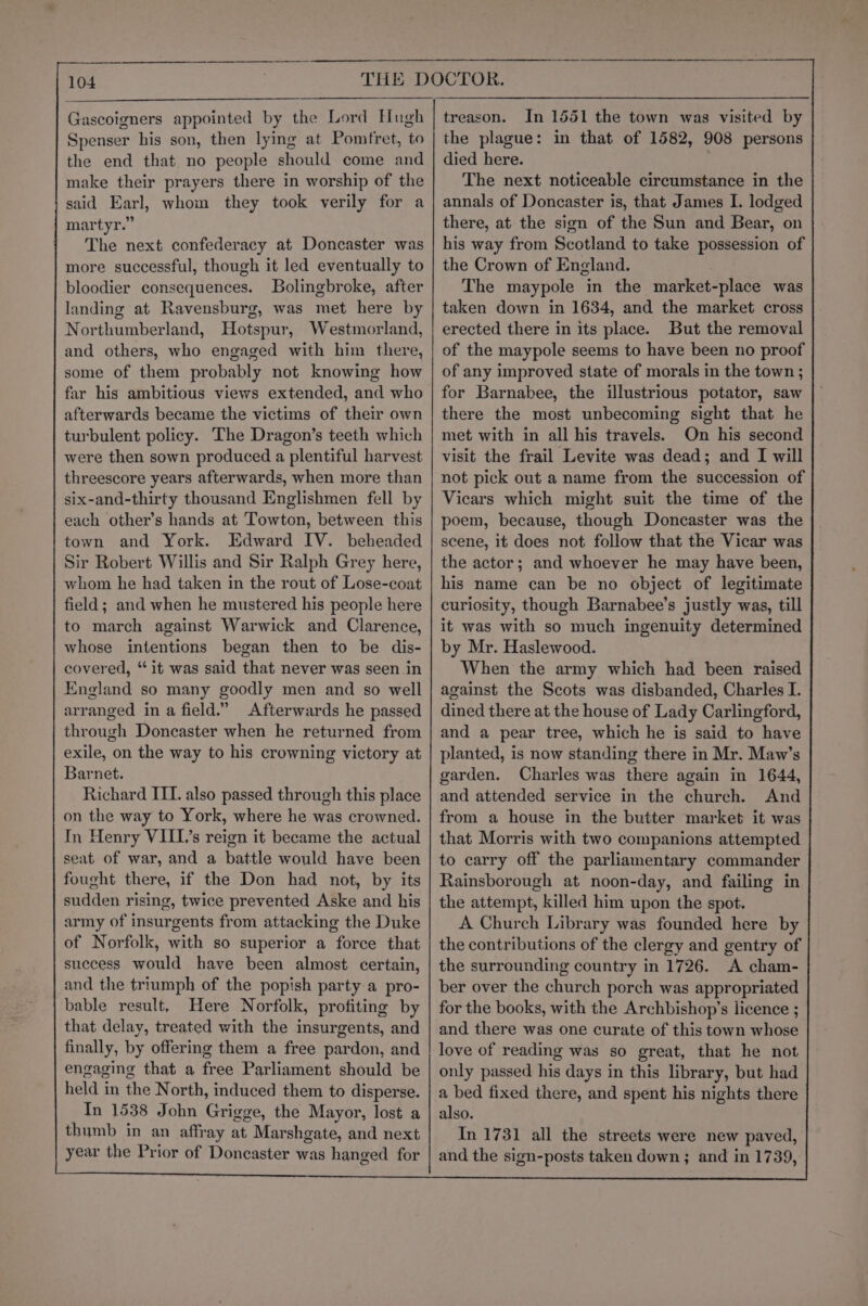 Gascoigners appointed by the Lord Hugh Spenser his son, then lying at Pomfret, to the end that no people should come and make their prayers there in worship of the said Earl, whom they took verily for a martyr.” The next confederacy at Doncaster was more successful, though it led eventually to bloodier consequences. Bolingbroke, after landing at Ravensburg, was met here by Northumberland, Hotspur, Westmorland, and others, who engaged with him there, some of them probably not knowing how far his ambitious views extended, and who afterwards became the victims of their own turbulent policy. The Dragon’s teeth which were then sown produced a plentiful harvest threescore years afterwards, when more than six-and-thirty thousand Englishmen fell by each other’s hands at Towton, between this town and York. Edward IV. beheaded Sir Robert Willis and Sir Ralph Grey here, whom he had taken in the rout of Lose-coat field; and when he mustered his people here to march against Warwick and Clarence, whose intentions began then to be dis- covered, ‘it was said that never was seen in England so many goodly men and so well arranged in a field.” Afterwards he passed through Doncaster when he returned from exile, on the way to his crowning victory at Barnet. Richard III. also passed through this place on the way to York, where he was crowned. In Henry VIIL’s reign it became the actual seat of war, and a battle would have been fought there, if the Don had not, by its sudden rising, twice prevented Aske and his army of insurgents from attacking the Duke of Norfolk, with so superior a force that success would have been almost certain, and the triumph of the popish party a pro- bable result, Here Norfolk, profiting by that delay, treated with the insurgents, and finally, by offering them a free pardon, and engaging that a free Parliament should be held in the North, induced them to disperse. In 1538 John Grigge, the Mayor, lost a thumb in an affray at Marshgate, and next year the Prior of Doncaster was hanged for treason. In 1551 the town was visited by the plague: in that of 1582, 908 persons died here. The next noticeable circumstance in the annals of Doncaster is, that James I. lodged there, at the sign of the Sun and Bear, on his way from Scotland to take possession of the Crown of England. The maypole in the market-place was taken down in 1634, and the market cross erected there in its place. But the removal of the maypole seems to have been no proof of any improved state of morals in the town ; for Barnabee, the illustrious potator, saw there the most unbecoming sight that he met with in all his travels. On his second visit the frail Levite was dead; and I will not pick out a name from the succession of Vicars which might suit the time of the poem, because, though Doncaster was the scene, it does not follow that the Vicar was the actor; and whoever he may have been, his name can be no object of legitimate curiosity, though Barnabee’s justly was, till it was with so much ingenuity determined by Mr. Haslewood. When the army which had been raised against the Scots was disbanded, Charles I. dined there at the house of Lady Carlingford, and a pear tree, which he is said to have planted, is now standing there in Mr. Maw’s garden. Charles was there again in 1644, and attended service in the church. And from a house in the butter market it was that Morris with two companions attempted to carry off the parliamentary commander Rainsborough at noon-day, and failing in the attempt, killed him upon the spot. A Church Library was founded here by the contributions of the clergy and gentry of the surrounding country in 1726. A cham- ber over the church porch was appropriated for the books, with the Archbishop’s licence ; and there was one curate of this town whose love of reading was so great, that he not only passed his days in this library, but had a bed fixed there, and spent his nights there also. In 1731 all the streets were new paved, and the sign-posts taken down ; and in 1739,