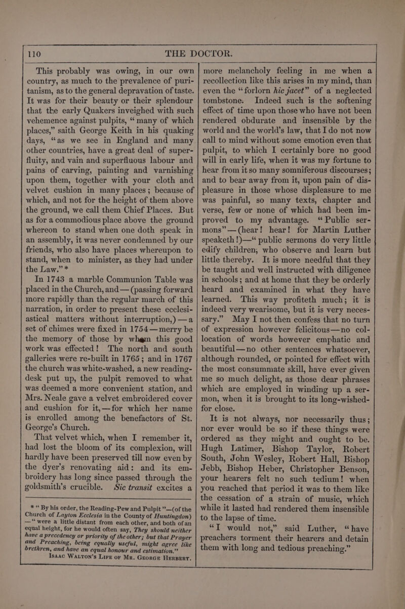 This probably was owing, in our own country, as much to the prevalence of puri- tanism, as to the general depravation of taste. It was for their beauty or their splendour that the early Quakers inveighed with such vehemence against pulpits, “ many of which places,” saith George Keith in his quaking days, “‘as we see in England and many other countries, have a great deal of super- fluity, and vain and superfluous labour and pains of carving, painting and varnishing upon them, together with your cloth and velvet cushion in many places; because of which, and not for the height of them above the ground, we call them Chief Places. But as for a commodious place above the ground whereon to stand when one doth speak in an assembly, it was never condemned by our friends, who also have places whereupon to stand, when to minister, as they had under the Law.” * In 1743 a marble Communion Table was placed in the Church, and — (passing forward more rapidly than the regular march of this narration, in order to present these ecclesi- astical matters without interruption,)—a set of chimes were fixed in 1754—merry be the memory of those by wh@m this good work was effected! The north and south galleries were re-built in 1765; and in 1767 the church was white-washed, a new reading- desk put up, the pulpit removed to what was deemed a more convenient station, and Mrs. Neale gave a velvet embroidered cover and cushion for it,—for which her name is enrolled among the benefactors of St. George’s Church. That velvet which, when I remember it, had lost the bloom of its complexion, will hardly have been preserved till now even by the dyer’s renovating aid: and its em- broidery has long since passed through the goldsmith’s crucible. Sic transit excites a * “ By his order, the Reading-Pew and Pulpit ’—(of the Church of Layton Ecclesia in the County of Huntingdon) — ‘were a little distant from each other, and both of an equal height, for he would often say, They should neither have a precedency or priority of the other; but that Prayer and Preaching, being equally useful, might agree like brethren, and have an equal honour and estimation.” Isaac WALTON’s Lire or Mr. GEorGe HERBERT. recollection like this arises in my mind, than even the “forlorn hic jacet” of a neglected tombstone. Indeed such is the softening effect of time upon those who have not been rendered obdurate and insensible by the world and the world’s law, that Ido not now call to mind without some emotion even that pulpit, to which I certainly bore no good will in early life, when it was my fortune to hear from it so many somniferous discourses; and to bear away from it, upon pain of dis- pleasure in those whose displeasure to me was painful, so many texts, chapter and verse, few or none of which had been im- proved to my advantage. ‘“ Public ser- mons” —(hear! hear! for Martin Luther speaketh !)—“ public sermons do very little edify children, who observe and learn but little thereby. It is more needful that they be taught and well instructed with diligence in schools ; and at home that they be orderly heard and examined in what they have learned. This way profiteth much; it is indeed very wearisome, but it is very neces- sary.” May I not then confess that no turn of expression however felicitous—no col- location of words however emphatic and beautiful—no other sentences whatsoever, although rounded, or pointed for effect with the most consummate skill, have ever given me so much delight, as those dear phrases which are employed in winding up a ser- mon, when it is brought to its long-wished- for close. It is not always, nor necessarily thus; nor ever would be so if these things were ordered as they might and ought to be. Hugh Latimer, Bishop Taylor, Robert South, John Wesley, Robert Hall, Bishop Jebb, Bishop Heber, Christopher Benson, your hearers felt no such tedium! when you reached that period it was to them like the cessation of a strain of music, which while it lasted had rendered them insensible to the lapse of time. “T would not,” said Luther, “have preachers torment their hearers and detain them with long and tedious preaching.” _—s Oe ee 85g