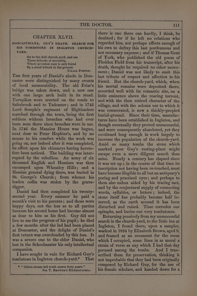 CHAPTER XLVII. DONCASTRIANA. GUY’S DEATH. HIS TOMBSTONE IN YARD. Go to the dull church-yard, and see Those hillocks of mortality, Where proudest man is only found By a small hillock in the ground. TIXALL POETRY. Tne first years of Daniel’s abode in Don- caster were distinguished by many events of local memorability. The old Friar’s bridge was taken down, and a new one with one large arch built in its stead. Turnpikes were erected on the roads to Saltsbrook and to Tadcaster; and in 1742 Lord Semple’s regiment of Highlanders marched through the town, being the first soldiers without breeches who had ever been seen there since breeches were in use. In 1746 the Mansion House was begun, next door to Peter Hopkins’s, and by no means to his comfort while the work was going on, nor indeed after it was completed, its effect upon his chimneys having hereto- fore been noticed. The building was inter- rupted by the rebellion. An army of six thousand English and Hessians was then encamped upon Wheatley Hills; and a Hessian general dying there, was buried in St. George’s Church; from whence his leaden coffin was stolen by the grave- digger. Daniel had then completed his twenty- second year. Every summer he paid a month’s visit to his parents ; and those were happy days, not the less so to all parties because his second home had become almost as dear to him as his first. Guy did not live to see the progress of his pupil; he died a few months after the lad had been placed at Doncaster, and the delight of Daniel’s first return was overclouded by this loss. It was a severe one to the elder Daniel, who lost in the Schoolmaster his only intellectual companion. I have sought in vain for Richard Guy’s tombstone in Ingleton church-yard.* That SEARCH FOR INGLETON CHURCH- * “ Grave-stones tell truth scarce forty years.” Sir T. Browne’s HyDRIATAPHIA. there is one there can hardly, I think, be doubted; for if he left no relations who regarded him, nor perhaps effects enough of his own to defray this last posthumous and not necessary expense ; and if Thomas Gent of York, who published the old poem of Flodden Field from his transcript, after his death, thought he required no other monu- ment; Daniel was not likely to omit this last tribute of respect and affection to his friend. But the church-yard, which, when | his mortal remains were deposited there, accorded well with its romantic site, on a little eminence above the roaring torrent, and with the then retired character of the village, and with the solemn use to which it was consecrated, is now a thickly-peopled burial-ground. Since their time, manufac- tures have been established in Ingleton, and though eventually they proved unsuccessful, and were consequently abandoned, yet they continued long enough in work largely to increase the population of the church-yard. Amid so many tombs the stone which marked poor Guy’s resting-place might escape even a more diligent search than mine. Nearly a century has elapsed since it was set up: in the course of that time its | inscription not having been re-touched, must have become illegible to all but an antiquary’s poring and practised eyes; and perhaps to them also unless aided by his tracing tact, and by the conjectural supply of connecting words, syllables, or letters; indeed, the stone itself has probably become half in- terred, as the earth around it has been disturbed and raised. Time corrodes our epitaphs, and buries our very tombstones. Returning pensively from my unsuccessful search in the church-yard, to the little inn at Ingleton, I found there, upon a sampler, worked in 1824 by Elizabeth Brown, aged 9, and framed as an ornament for the room which I occupied, some lines in as moral a strain of verse as any which I had that day perused among the tombs. And I tran- scribed them for preservation, thinking it not improbable that they had been originally composed by Richard Guy, for the use of his female scholars, and handed down for a