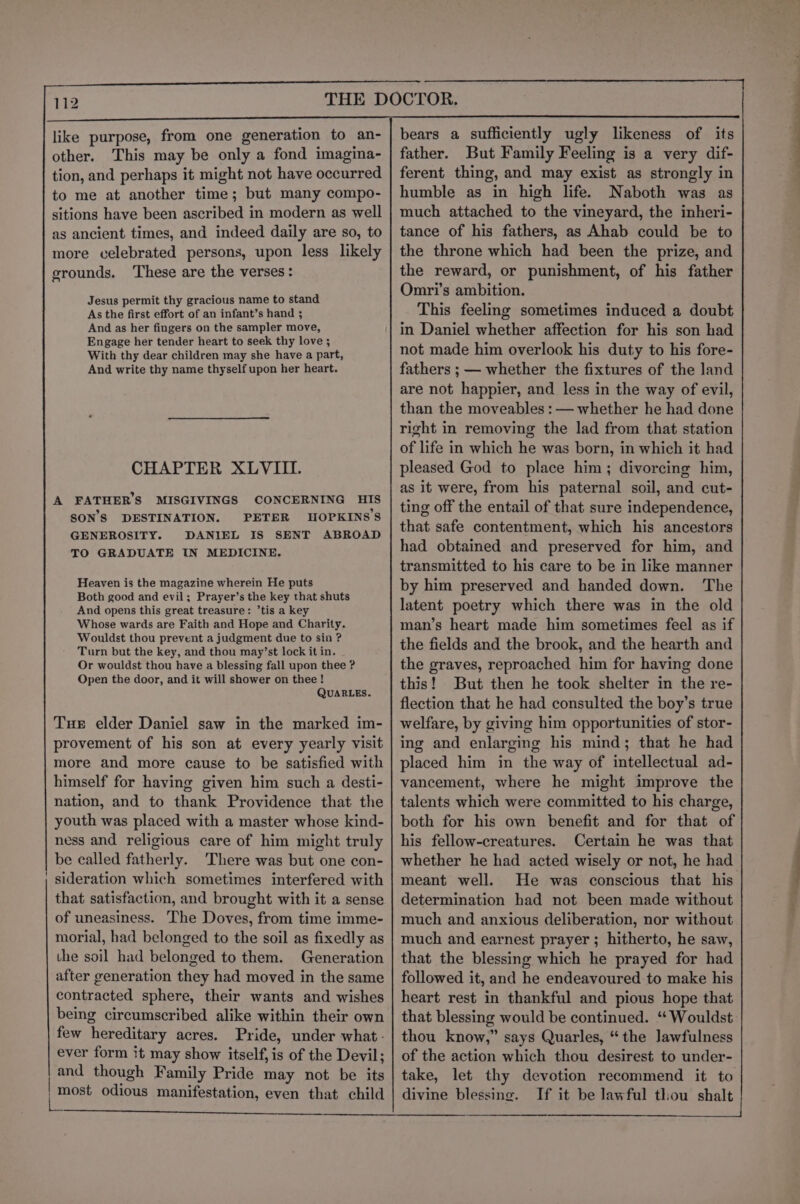 like purpose, from one generation to an- other. This may be only a fond imagina- tion, and perhaps it might not have occurred to me at another time; but many compo- sitions have been ascribed in modern as well as ancient times, and indeed daily are so, to more celebrated persons, upon less likely grounds. These are the verses: Jesus permit thy gracious name to stand As the first effort of an infant’s hand ; And as her fingers on the sampler move, Engage her tender heart to seek thy love ; With thy dear children may she have a part, And write thy name thyself upon her heart. CHAPTER XLVIII. A FATHER’S MISGIVINGS CONCERNING HIS SON'S DESTINATION. PETER HOPKINS’S GENEROSITY. DANIEL IS SENT ABROAD TO GRADUATE IN MEDICINE. Heaven is the magazine wherein He puts Both good and evil; Prayer’s the key that shuts And opens this great treasure: ’tis a key Whose wards are Faith and Hope and Charity. Wouldst thou prevent a judgment due to sin ? Turn but the key, and thou may’st lock it in. Or wouldst thou have a blessing fall upon thee ? Open the door, and it will shower on thee ! QUARLES. Tue elder Daniel saw in the marked im- provement of his son at every yearly visit more and more cause to be satisfied with himself for having given him such a desti- nation, and to thank Providence that the youth was placed with a master whose kind- ness and religious care of him might truly be called fatherly. There was but one con- sideration which sometimes interfered with that satisfaction, and brought with it a sense of uneasiness. The Doves, from time imme- morial, had belonged to the soil as fixedly as the soil had belonged to them. Generation after generation they had moved in the same contracted sphere, their wants and wishes being circumscribed alike within their own few hereditary acres. Pride, under what- ever form it may show itself, is of the Devil; and though Family Pride may not be its bears a sufficiently ugly likeness of its father. But Family Feeling is a very dif- ferent thing, and may exist as strongly in humble as in high life. Naboth was as much attached to the vineyard, the inheri- tance of his fathers, as Ahab could be to the throne which had been the prize, and the reward, or punishment, of his father Omri’s ambition. This feeling sometimes induced a doubt in Daniel whether affection for his son had not made him overlook his duty to his fore- fathers ; — whether the fixtures of the land are not happier, and less in the way of evil, than the moveables : — whether he had done right in removing the lad from that station of life in which he was born, in which it had pleased God to place him; divorcing him, as it were, from his paternal soil, and cut- ting off the entail of that sure independence, that safe contentment, which his ancestors had obtained and preserved for him, and transmitted to his care to be in like manner by him preserved and handed down. The latent poetry which there was in the old man’s heart made him sometimes feel as if the fields and the brook, and the hearth and the graves, reproached him for having done this! But then he took shelter in the re- flection that he had consulted the boy’s true welfare, by giving him opportunities of stor- ing and enlarging his mind; that he had placed him in the way of intellectual ad- vancement, where he might improve the talents which were committed to his charge, both for his own benefit and for that of his fellow-creatures. Certain he was that whether he had acted wisely or not, he had meant well. He was conscious that his determination had not been made without much and anxious deliberation, nor without much and earnest prayer ; hitherto, he saw, that the blessing which he prayed for had followed it, and he endeavoured to make his heart rest in thankful and pious hope that that blessing would be continued. ‘“‘ Wouldst thou know,” says Quarles, “the Jawfulness of the action which thou desirest to under- take, let thy devotion recommend it to divine blessing. eae