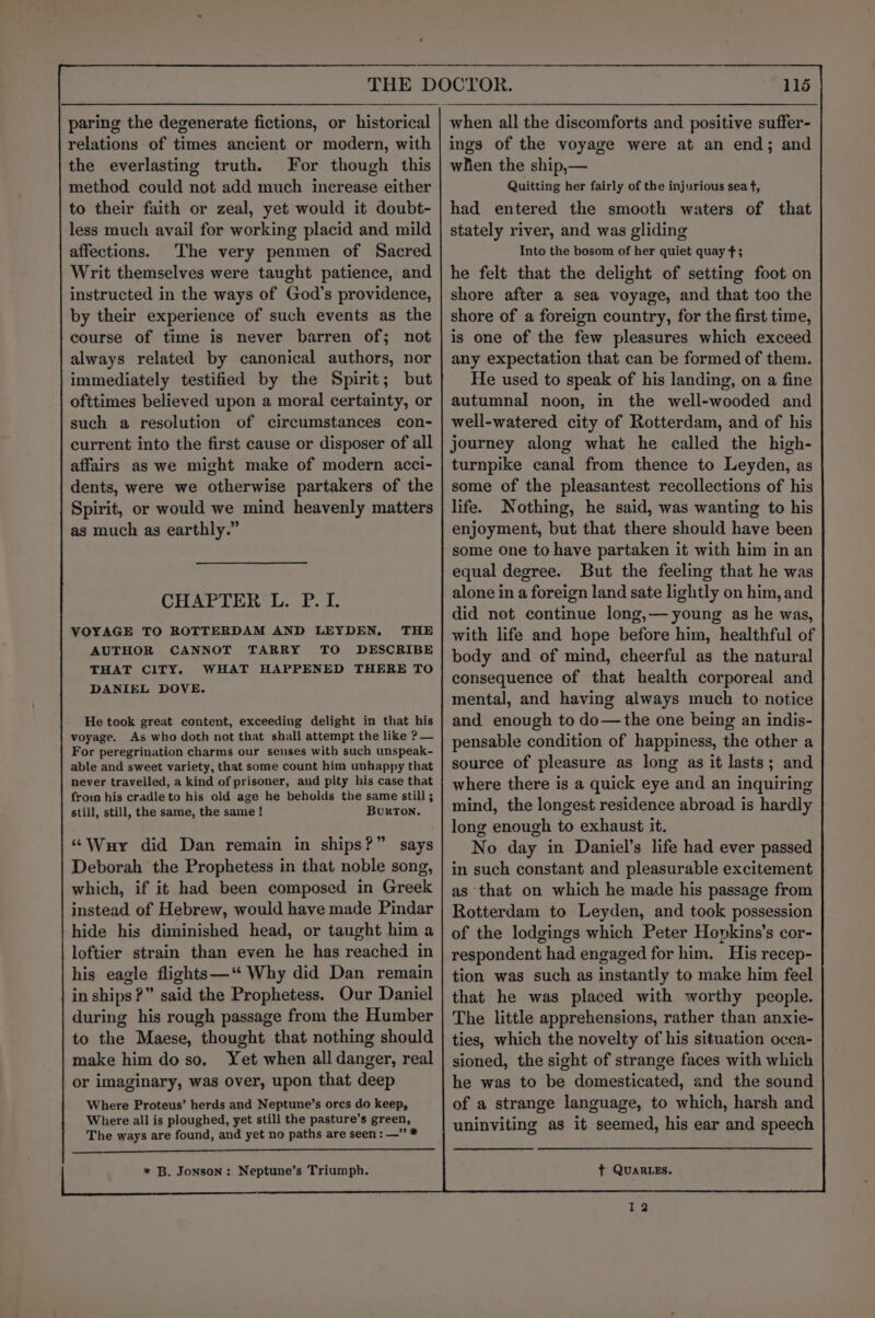 relations of times ancient or modern, with the everlasting truth. For though this method could not add much increase either to their faith or zeal, yet would it doubt- less much avail for working placid and mild affections. The very penmen of Sacred Writ themselves were taught patience, and instructed in the ways of God’s providence, by their experience of such events as the course of time is never barren of; not always related by canonical authors, nor immediately testified by the Spirit; but ofttimes believed upon a moral certainty, or such a resolution of circumstances con- current into the first cause or disposer of all affairs as we might make of modern acci- dents, were we otherwise partakers of the Spirit, or would we mind heavenly matters as much as earthly.” CHAPTER L. P. I. VOYAGE TO ROTTERDAM AND LEYDEN, THE AUTHOR CANNOT TARRY TO DESCRIBE THAT CITY. WHAT HAPPENED THERE TO DANIEL DOVE. He took great content, exceeding delight in that his voyage. As who doth not that shall attempt the like ? — For peregrination charms our senses with such unspeak- able and sweet variety, that some count him unhappy that never travelled, a kind of prisoner, and pity his case that from his cradle to his old age he beholds the same still ; still, still, the same, the same ! BurTON. ‘“‘Wuy did Dan remain in ships?” says Deborah the Prophetess in that noble song, which, if it had been composed in Greek instead of Hebrew, would have made Pindar hide his diminished head, or taught him a loftier strain than even he has reached in his eagle flights—‘“ Why did Dan remain in ships?” said the Prophetess. Our Daniel during his rough passage from the Humber to the Maese, thought that nothing should make him do so. Yet when all danger, real or imaginary, was over, upon that deep Where Proteus’ herds and Neptune’s orcs do keep, Where all is ploughed, yet still the pasture’s green, The ways are found, and yet no paths are seen: —” * * B. Jonson: Neptune’s Triumph. 115 ings of the voyage were at an end; and when the ship,— Quitting her fairly of the injurious sea tf, had entered the smooth waters of that stately river, and was gliding Into the bosom of her quiet quay $3; he felt that the delight of setting foot on shore after a sea voyage, and that too the shore of a foreign country, for the first time, is one of the few pleasures which exceed any expectation that can be formed of them. He used to speak of his landing, on a fine autumnal noon, in the well-wooded and well-watered city of Rotterdam, and of his journey along what he called the high- turnpike canal from thence to Leyden, as some of the pleasantest recollections of his life. Nothing, he said, was wanting to his enjoyment, but that there should have been some one to have partaken it with him in an equal degree. But the feeling that he was alone in a foreign land sate lightly on him, and did not continue long,— young as he was, with life and hope before him, healthful of body and of mind, cheerful as the natural consequence of that health corporeal and mental, and having always much to notice and enough to do—the one being an indis- pensable condition of happiness, the other a source of pleasure as long as it lasts; and where there is a quick eye and an inquiring mind, the longest residence abroad is hardly long enough to exhaust it. No day in Daniel’s life had ever passed in such constant and pleasurable excitement as that on which he made his passage from Rotterdam to Leyden, and took possession of the lodgings which Peter Hopkins’s cor- respondent had engaged for him. His recep- tion was such as instantly to make him feel that he was placed with worthy people. The little apprehensions, rather than anxie- ties, which the novelty of his situation occa- sioned, the sight of strange faces with which he was to be domesticated, and the sound of a strange language, to which, harsh and uninviting as it seemed, his ear and speech t QUARLEs. we?)